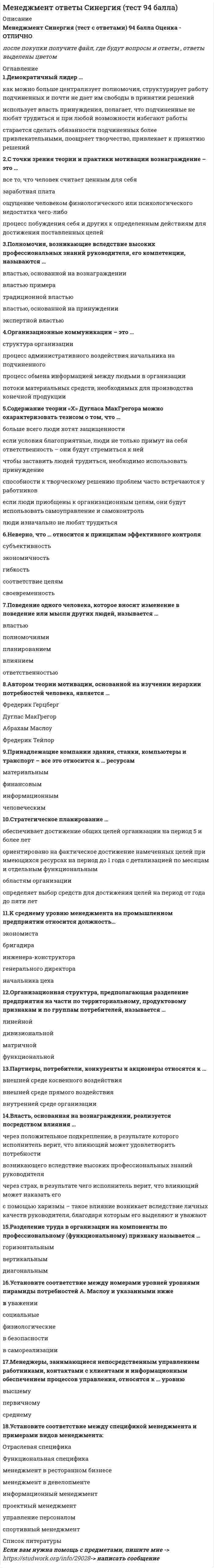   
          Описание
          Менеджмент Синергия (тест с ответами) 97 баллов Оценка - ОТЛИЧНОпосле покупки получите файл, где будут вопросы и ответы , ответы выделены цветом 
          Оглавление
          Основоположником школы научного менеджмента считается …Анри ФайольФредерик ТейлорГенри ГанттМэри Паркер ФоллеттЛинейная организационная структура управления (ОСУ) применяется …на нижних уровнях иерархии крупных компанийв организациях малого бизнесана верхних уровнях иерархии дивизиональных ОСУв бригадах и звеньяхв организациях большого размера...нестандартная, гибкая структура управления и коллективная ответственностьДля американского менеджмента характерныДля японского менеджмента характерныНи для американского, ни для японского менеджмента не характерныЦели конкретных отделов и даже отдельных сотрудников организации на ближайшее полугодие или квартал с детализацией по месяцам и даже дням определяются в …тактических планахоперативных планахпланах проектовстратегических планахОбраз, устойчивое представление об отличительных или исключительных характеристиках, придающих менеджеру своеобразие и выделяющих его из ряда других людей, - это ... менеджеракомпетентностьнавыкимиджрольB большинстве современных организаций требуемый имидж менеджеров описывается в специальном документе – …кодексе корпоративной этикидолжностной инструкции генерального директорагодовом плане работы компаниииндивидуальном плане работы сотрудника на месяцОсновоположником административной школы управления считается ...Элтон МэйоФредерик ТейлорАбрахам МаслоуАнри ФайольГ. Mинцберг выделил … ролей менеджеровчетырнадцатьпятьсемьдесятьОсновная цель коммуникационного процесса заключается в …сборе информации о действиях сотрудниковобеспечении понимании информации, являющейся предметом обмена, – сообщенийобеспечении своевременного глобального контроля руководителя за деятельностью подчиненныхПонятие «иерархия потребностей» в теорию и практику менеджмента ввел …Дуглас Мак-ГрегорАбрахам МаслоуВиктор ВрумФредерик ГерцбергПредположение, что стиль руководства напрямую зависит от решаемой задачи и сложившейся управленческой ситуации, которая оценивается по тому, в какой мере в ней можно применить власть и влияние руководителя, лежит в основе …модели И. Адизесатеории принятия решений В. Врума и Ф. Йеттонатеории жизненного цикла П. Херси и К. Бланшарамодели Ф. ФидлераСогласно теории … устранение факторов, вызывающих рост неудовлетворенности человека, не обязательно приводит к увеличению удовлетворенности, и наоборотД. Мак-Клелландадвух групп факторов Ф. Герцбергасправедливости (равенства) Дж.С. Адамсаиерархии потребностей А. МаслоуДолжностные обязанности … включают: планирование, координацию и контроль работы по обучению и развитию персонала в компании; подготовку обучающих материалов и материалов для ориентации новых работников в компаниименеджера по персоналуменеджера проектасекретаря генерального директора компаниигенерального директора компаниизаместителя генерального директора компанииK внутренним переменным организации относится …Потребители ее продукциизаконы государстваее конкурентыее персоналДействия конкретных подразделений организации, обеспечивающие достижение стратегических целей, указываются в …оперативных планахтактических планахпланах проектовстратегических планахУдобством периодического ознакомления с результатами отличатся … контрольнаглядныйвыборочныйскрытыйпредварительныйВыработка решения путем организации нескольких этапов анонимного анкетирования экспертов называется методом …Дельфимозгового штурмаситуационного анализаэкспертных оценокВыбор варианта действий, обусловленный знаниями или накопленным опытом, называют …бинарным решениемрациональным решениемрешением, основанным на сужденияхинтуитивным решениемПроцедура, предполагающая глубокий анализ информации и формирование основанных на нем выводов, приводит к формированию …рационального решенияинтуитивного решениярешения, основанного на сужденияхбинарного решенияВнутренний контроль осуществляется …сотрудниками уполномоченных государственных органовсобственниками организацииназначенными сотрудникамипредставителями аудиторской фирмыадминистрациейОбладание властью всегда влечет за собой …безнаказанностьудовлетворениеответственностьнеуверенностьСозданная в организации система контроля должна обеспечивать обратную связь между …личными целями работников и желаниями руководителейжеланиями сотрудников и целями организациидостигнутыми результатами и планамиморальным климатом и экономической эффективностью организацииМенеджеры, отвечающие за разработку стратегии развития компании, относятся к … уровнюсреднемувысшемупервичномуРешение, предполагающее выбор одного из двух взаимоисключающих вариантов, называется …многовариантныминновационнымбинарнымстандартнымФункция менеджмента, заключающаяся в разработке организационной структуры управления и обеспечении сотрудников всем необходимым для работы, называется …планированиеммотивациейкоординациейорганизациейСогласно концепции B. Герчикова, человек с хозяйской мотивацией …ищет возможности доказать, что способен выполнять работу, которая не каждому под силу требует высокой оплаты своего трудане настаивает на особой интересности работы или высокой оплатестремится брать на себя полную ответственность за делоготов выполнять работу с максимальной отдачей без всякого контроля со стороныУверенность руководителя в том, что сотрудники, работающие над конкретной проблемой, лучше, чем он сам, понимают ситуацию и им проще найти верное решение, лежит в основе …построения бюрократических организационных структурцентрализации полномочийпостроения линейной организационной структурыделегирования полномочийМенеджеров, разделяющих взгляды, описанные в теории «Х», Д. Mак-Грегор назвал … руководителямиавтократичнымилиберальнымидемократичнымибюрократичнымиПолномочия предполагают наличие прямой должностной связи между руководителями и исполнителями, в рамках которой руководители отдают распоряжения исполнителям, чтобы обеспечить достижение поставленной целиЛинейныеРекомендательныеКонтрольно-отчетныеСогласительныеУстные мнения сотрудников об организации, выражение удовлетворения или недовольства, слухи и т.п. относятся к информации… характерафинансовогосоциально-психологическоготехническогоуправленческого 
          Список литературы
          Если вам нужна помощь с предметами, пишите мне  ->  -> написать сообщение
            
            
            Менеджмент Синергия (тест с ответами) 97 балловМенеджмент спортивных организаций.Тест Синергия 2021г на 100балловМенеджмент спортивных соревнований.Тест Синергия 2020Менеджмент (Теория менеджмента) 2 семестр. 100 БАЛЛОВ. 132 вопроса (полный сборник). МФПУ Синергия, МОИ.Менеджмент.Тест Синергия 2021г (93 баллов)Менеджмент (тест с ответами Синергия)Менталитет – это …Менеджмент > Итоговая аттестация / Менеджмент.ои(dor) (ответы на тест Синергия / МТИ / МосАП)Менеджмент. Итоговый тестМенеджмент качества образовательного процессаМенеджмент, направленный на поиск путей развития компании и реализацию развития, называется …Менеджмент. Ответы на 132 вопроса. 97 БАЛЛОВ. МФПУ Синергия, МОИ.Менеджмент ответы на модуль (СПБГТИ) ФЭММЕНЕДЖМЕНТ (ответы на тест) Синергия