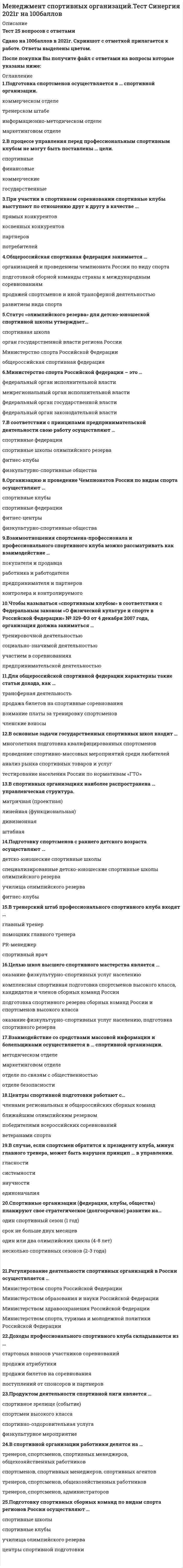     
          Описание
          Сдано на 100 баллов в 2020г. Верно 25 из 25 вопросов. Скриншот с отметкой прилагается к работе. Ответы выделены цветом в Worde.После покупки Вы получите файл с ответами на вопросы которые указаны ниже: 
          Оглавление
          Спортивное соревнование - это ... состязание среди спортсменов или команд спортсменов по различным видам спортa (спортивным дисциплинам) в целях выявления лучшего участника состязания, проводимое по утвержденному его организатором положению (регламенту) состязание среди команд спортсменов по заранее установленным правилам для определения победителя физкультурно-спортивнее мероприятие, проводимое с целью определить сильнейшего спортсмена или команду спортсменов, проводимое по утвержденному регламенту или положениюСпортивное соревнование будет считаться официальным, если ... есть хотя бы один организатор соревнования есть спонсоры и партнеры соревнования оно включено в Единый календарный план межрегиональных, всероссийских и международных физкультурных мероприятий и спортивных мероприятий, календарные планы физкультурных мероприятий и спортивных мероприятий субъектов Российской Федерации, муниципальных образований оно освещается в средствах массовой информацииПоложение о спортивном соревновании включает такие разделы, как Цели проведения соревнования Требования к участникам соревнования Спонсоры и партнеры соревнования Финансовые условия проведения соревнованияПодготовка места проведения соревнования включает в себя ... аренду спортивного сооружения размещение зрителей и участников соревнований в соответствующих секторах размещение баннеров, ЛОГОТИПОВ, ограждений, зон, площадок, зрительских мест освещение соревнования в средствах массовой информацииОдно или несколько юридических лиц. осуществляющих подготовку необходимой регламентирующей документации, организующих и проводящих спортивное соревнование, являются ... соревнования организаторами участниками спонсорами партнерамиПродажа билетов и абонементов на спортивное соревнование возможна с помощью ... собственных средств и привлеченных сервисов и агентств только отдела продаж только маркетингового отдела только коммерческой службыСоревнования между спортсменами или командами спортсменов из различных федеральных округов называются ... соревнованиями межрегиональными общероссийскими муниципальными международными Неверно.. что в календарном плане указывается такая информация о спортивном соревновании, как ... наименование соревнования сроки проведения соревнования планируемое количество участников соревнования спонсоры спортивного соревнования Фонд оплаты труда работников, занятых в проведении спортивного соревнования., не включает в себя оплату труда судей соревнования волонте ров рабочих менеджеров Взаимоотношения между организаторами спортивного соревнования и спонсором формируются в рамках спонсорского пакета пресс-релиза положения о соревновании контракта (договора)В смету расходов на проведение спортивного соревнования входят такие статьи, как ... заработная плата спортсменов наградная атрибутика аренда спортивного объекта экипировка спортсменов-участниковЗа формирование Единого календарного плана физкультурных мероприятий и спортивных мероприятий несут ответственность ... спортивные федерации, органы государственной власти спортивные федерации органы государственной власти спортивные школы, спортивные клубы Расходы на содержание и работу официального сайта спортивного соревнования складываются из ... оплаты труда IT-специалиста оплаты доменного имени и хостинга сайта аренды технических помещений оплаты размещения статей на сайтах электронных средств информацииPR-сопровождение спортивного соревнования включает в себя ... размещение информации о соревновании в средствах массовой информации формирование главной судейской коллегии украшение объекта спорта заключение договоров технического сопровожденияВ план доходов от проведения спортивного соревнования входят такие статьи, как ... сдача в аренду помещений спортивного объекта трансфер игреков и спортсменов-участников продажа прав телетрансляции продажа билетов Способ проведения спортивного соревнования, при котором все участники соревнований (спортсмены или команды) встречаются со всеми соперниками поочередно, - это ... кубковый способ круговой способ смешанный способ «плей-офф»Выделение из бюджета и расходование денежных средств на проведение спортивного соревнования происходит в соответствии с ... планом доходов от проведения соревнования планом проведения соревнования сметой расходов на проведение соревнования штатным расписанием организатораГосударственное финансирование спортивного соревнования возможно при условии включения соревнования в муниципальный план соревнований включения соревнования в Единый календарный план включения соревнования в официальный план спортивной организации подготовки предложений о софинансировании соревнования Документ,включающий в себя возможные статьи дохода от проведения спортивного соревнования., называется планом доходов сметой расходов спонсорским пакетом планомподготсвки соревнования Главный документ, на основании которого проводится спортивное соревнование, - это ... смета расходов на проведение соревнования спонсорский пакет положение о спортивном соревновании правила вида спорта Чемпионат России по футболу по уровню (масштабу) и сегменту индустрии спорта можно определить как спортивное соревнование международное профессиональное всероссийское профессиональное всероссийское корпоративное межрегиональное спортивно-массовоеЕдиный календарный план межрегиональных, всероссийских, международных спортивных мероприятий и физкультурных мероприятий утверждает... Москомспорт Министерство спорта Российской Федерации общероссийская спортивная федерация по виду спорта международная спортивная федерация по виду спортаГоворя о соотношении понятий «вид спорта» и «спортивная дисциплина», можно утверждать, что. спортивная дисциплина включает в себя несколько видев спорта вид спорта включает в себя несколько спортивных дисциплин вид спорта и спортивная дисциплина - тождественные понятия они никак не соотносятся, это разные понятияСоревнование, на котором участникам присваиваются спортивные разряды и звания, определяются квоты на выступление на основных международных соревнованиях, - это... этап соревнования основное соревнование коммерческий турнир квалификационное соревнованиеТребования к безопасности на спортивном объекте во время проведения спортивного соревнования указываются в таком разделе положения о соревновании, как ... Требования к участникам соревнования Регламент (программа) соревнований Обеспечение безопасности участников и зрителей Главная судейская коллегия и мандатная коллегия 
            
            
            Менеджмент спортивных соревнований.Тест Синергия 2020Менеджмент (Теория менеджмента) 2 семестр. 100 БАЛЛОВ. 132 вопроса (полный сборник). МФПУ Синергия, МОИ.Менеджмент.Тест Синергия 2021г (93 баллов)Менеджмент (тест с ответами Синергия)Менталитет – это …Мероприятия по формированию осознанного отношения сотрудников к обеспечению информационной безопасности относятся к … угрозМероприятия связи с общественностью направлены на формирование_____- общественного мнения о предприятии и его товарахМенеджмент качества образовательного процессаМенеджмент, направленный на поиск путей развития компании и реализацию развития, называется …Менеджмент. Ответы на 132 вопроса. 97 БАЛЛОВ. МФПУ Синергия, МОИ.Менеджмент ответы на модуль (СПБГТИ) ФЭММЕНЕДЖМЕНТ (ответы на тест) СинергияМенеджмент ответы Синергия (тест 94 балла)Менеджмент Синергия (тест с ответами) 97 баллов