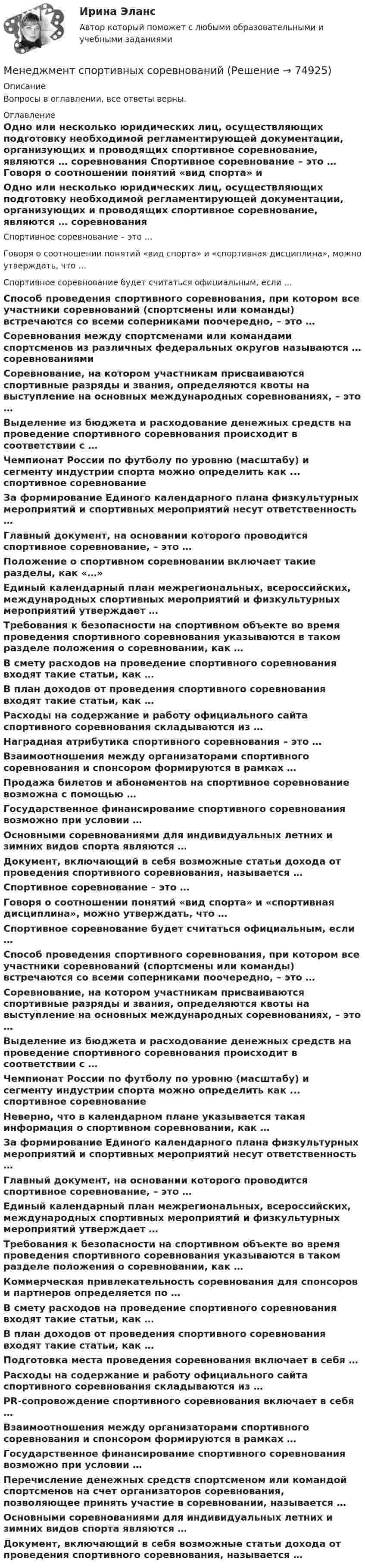      
            Описание
            Вопросы в оглавлении, все ответы верны. 
            Оглавление
              Одно или несколько юридических лиц, осуществляющих подготовку необходимой регламентирующей документации, организующих и проводящих спортивное соревнование, являются … соревнования   Спортивное соревнование – это …   Говоря о соотношении понятий «вид спорта» и «спортивная дисциплина», можно утверждать, что …   Спортивное соревнование будет считаться официальным, если …   Способ проведения спортивного соревнования, при котором все участники соревнований (спортсмены или команды) встречаются со всеми соперниками поочередно, – это …   Соревнования между спортсменами или командами спортсменов из различных федеральных округов называются … соревнованиями   Соревнование, на котором участникам присваиваются спортивные разряды и звания, определяются квоты на выступление на основных международных соревнованиях, – это …   Выделение из бюджета и расходование денежных средств на проведение спортивного соревнования происходит в соответствии с …   Чемпионат России по футболу по уровню (масштабу) и сегменту индустрии спорта можно определить как ... спортивное соревнование   За формирование Единого календарного плана физкультурных мероприятий и спортивных мероприятий несут ответственность …   Главный документ, на основании которого проводится спортивное соревнование, – это …   Положение о спортивном соревновании включает такие разделы, как «…»   Единый календарный план межрегиональных, всероссийских, международных спортивных мероприятий и физкультурных мероприятий утверждает …   Требования к безопасности на спортивном объекте во время проведения спортивного соревнования указываются в таком разделе положения о соревновании, как …   В смету расходов на проведение спортивного соревнования входят такие статьи, как …   В план доходов от проведения спортивного соревнования входят такие статьи, как …   Расходы на содержание и работу официального сайта спортивного соревнования складываются из …   Наградная атрибутика спортивного соревнования – это …   Взаимоотношения между организаторами спортивного соревнования и спонсором формируются в рамках …   Продажа билетов и абонементов на спортивное соревнование возможна с помощью …   Государственное финансирование спортивного соревнования возможно при условии …   Основными соревнованиями для индивидуальных летних и зимних видов спорта являются …   Документ, включающий в себя возможные статьи дохода от проведения спортивного соревнования, называется …   Спортивное соревнование – это …   Говоря о соотношении понятий «вид спорта» и «спортивная дисциплина», можно утверждать, что …   Спортивное соревнование будет считаться официальным, если …   Способ проведения спортивного соревнования, при котором все участники соревнований (спортсмены или команды) встречаются со всеми соперниками поочередно, – это …   Соревнование, на котором участникам присваиваются спортивные разряды и звания, определяются квоты на выступление на основных международных соревнованиях, – это …   Выделение из бюджета и расходование денежных средств на проведение спортивного соревнования происходит в соответствии с …   Чемпионат России по футболу по уровню (масштабу) и сегменту индустрии спорта можно определить как ... спортивное соревнование   Неверно, что в календарном плане указывается такая информация о спортивном соревновании, как …   За формирование Единого календарного плана физкультурных мероприятий и спортивных мероприятий несут ответственность …   Главный документ, на основании которого проводится спортивное соревнование, – это …   Единый календарный план межрегиональных, всероссийских, международных спортивных мероприятий и физкультурных мероприятий утверждает …   Требования к безопасности на спортивном объекте во время проведения спортивного соревнования указываются в таком разделе положения о соревновании, как …   Коммерческая привлекательность соревнования для спонсоров и партнеров определяется по …   В смету расходов на проведение спортивного соревнования входят такие статьи, как …   В план доходов от проведения спортивного соревнования входят такие статьи, как …   Подготовка места проведения соревнования включает в себя …   Расходы на содержание и работу официального сайта спортивного соревнования складываются из …   PR-сопровождение спортивного соревнования включает в себя …   Взаимоотношения между организаторами спортивного соревнования и спонсором формируются в рамках …   Государственное финансирование спортивного соревнования возможно при условии …   Перечисление денежных средств спортсменом или командой спортсменов на счет организаторов соревнования, позволяющее принять участие в соревновании, называется …   Основными соревнованиями для индивидуальных летних и зимних видов спорта являются …   Документ, включающий в себя возможные статьи дохода от проведения спортивного соревнования, называется …   
            
            
            ⭐ Менеджмент спортивных организаций. (все ответы на тест Синергия / МТИ / МосАП, август 2022)Менеджмент спортивных соревнований💯 Менеджмент спортивных соревнований. (ответы на тест Синергия / МОИ / МТИ / МосАП, декабрь 2023)Менеджмент спортивных соревнований. Синергия. ✅ Ответы на ИТОГОВЫЙ ТЕСТ. На отлично!Менеджмент, также управление, руководство, администрирование — разработка, максимально эффективное использованиеМенеджмент, также управление, руководство, администрирование — разработка, максимально эффективное использование (управление)менеджмент. теоретические основыМенеджмент (по отраслям) Темы 1-4 (тест с ответами КОЛЛЕДЖ Синергия/МОИ/ МТИ /МОСАП)Менеджмент (по отраслям) тест с ответами Синергия/МОИ/ МТИ /МОСАПМенеджмент (Практические задания)Менеджмент / Промежуточные тесты + Итоговый тестМенеджмент, РГГУ, 90%Менеджмент/СибУПК/70% ЗачетМЕНЕДЖМЕНТ//СИНЕРГИЯ//МОИ//МТИ