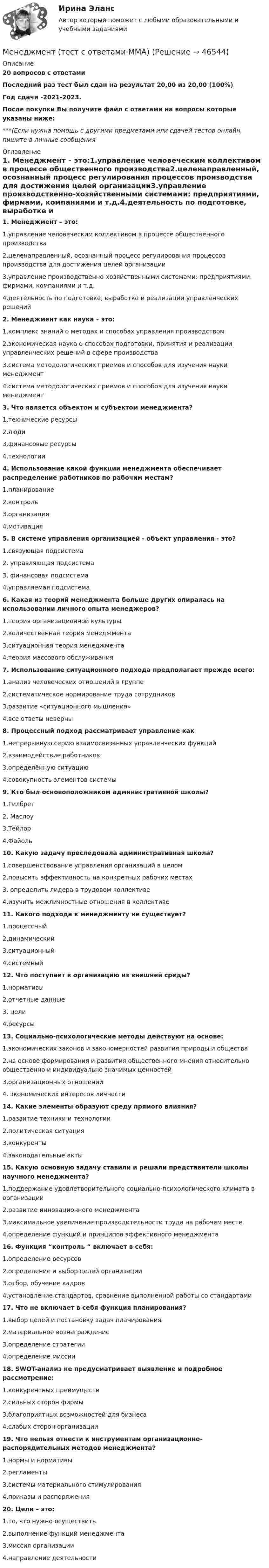     
            Описание
            20 вопросов с ответамиПоследний раз тест был сдан на результат 20,00 из 20,00 (100%)Год сдачи -2021-2023.После покупки Вы получите файл с ответами на вопросы которые указаны ниже:***(Если нужна помощь с другими предметами или сдачей тестов онлайн, пишите в личные сообщения  
            Оглавление
            1. Менеджмент – это:1.управление человеческим коллективом в процессе общественного производства2.целенаправленный, осознанный процесс регулирования процессов производства для достижения целей организации3.управление производственно-хозяйственными системами: предприятиями, фирмами, компаниями и т.д.4.деятельность по подготовке, выработке и реализации управленческих решений2. Менеджмент как наука – это:1.комплекс знаний о методах и способах управления производством2.экономическая наука о способах подготовки, принятия и реализации управленческих решений в сфере производства3.система методологических приемов и способов для изучения науки менеджмент4.система методологических приемов и способов для изучения науки менеджмент3. Что является объектом и субъектом менеджмента?1.технические ресурсы2.люди3.финансовые ресурсы4.технологии4. Использование какой функции менеджмента обеспечивает распределение работников по рабочим местам?1.планирование2.контроль3.организация4.мотивация5. В системе управления организацией - объект управления - это?1.связующая подсистема2. управляющая подсистема3. финансовая подсистема4.управляемая подсистема6. Какая из теорий менеджмента больше других опиралась на использовании личного опыта менеджеров?1.теория организационной культуры2.количественная теория менеджмента3.ситуационная теория менеджмента4.теория массового обслуживания 7. Использование ситуационного подхода предполагает прежде всего:1.анализ человеческих отношений в группе2.систематическое нормирование труда сотрудников3.развитие «ситуационного мышления»4.все ответы неверны8. Процессный подход рассматривает управление как1.непрерывную серию взаимосвязанных управленческих функций2.взаимодействие работников3.определённую ситуацию4.совокупность элементов системы9. Кто был основоположником административной школы?1.Гилбрет2. Маслоу3.Тейлор4.Файоль10. Какую задачу преследовала административная школа?1.совершенствование управления организаций в целом2.повысить эффективность на конкретных рабочих местах3. определить лидера в трудовом коллективе4.изучить межличностные отношения в коллективе 11. Какого подхода к менеджменту не существует?1.процессный2.динамический3.ситуационный4.системный12. Что поступает в организацию из внешней среды?1.нормативы2.отчетные данные3. цели4.ресурсы13. Социально-психологические методы действуют на основе:1.экономических законов и закономерностей развития природы и общества2.на основе формирования и развития общественного мнения относительно общественно и индивидуально значимых ценностей3.организационных отношений4. экономических интересов личности14. Какие элементы образуют среду прямого влияния?1.развитие техники и технологии2.политическая ситуация3.конкуренты4.законодательные акты15. Какую основную задачу ставили и решали представители школы научного менеджмента?1.поддержание удовлетворительного социально-психологического климата в организации2.развитие инновационного менеджмента3.максимальное увеличение производительности труда на рабочем месте4.определение функций и принципов эффективного менеджмента16. Функция “контроль “ включает в себя:1.определение ресурсов2.определение и выбор целей организации3.отбор, обучение кадров4.установление стандартов, сравнение выполненной работы со стандартами17. Что не включает в себя функция планирования?1.выбор целей и постановку задач планирования2.материальное вознаграждение3.определение стратегии4.определение миссии18. SWOT-анализ не предусматривает выявление и подробное рассмотрение:1.конкурентных преимуществ2.сильных сторон фирмы 3.благоприятных возможностей для бизнеса 4.слабых сторон организации 19. Что нельзя отнести к инструментам организационно-распорядительных методов менеджмента?1.нормы и нормативы2.регламенты3.системы материального стимулирования4.приказы и распоряжения20. Цели – это:1.то, что нужно осуществить2.выполнение функций менеджмента3.миссия организации4.направление деятельности 
            
            
            Менеджмент (тест с ответами) 90%Менеджмент (тест с ответами ММА)Менеджмент (тест с ответами Синергия/МОИ/ МТИ /МОСАП)Менеджмент/ Тесты 1-16 + Итоговый тестМенеджмент ТК-15Менеджмент – управление, ориентированное на успехМенеджмент физкультурно-спортивных организаций, темы 1-8, итоговый, компетентностный тесты (ответы на тест Синергия / МТИ / МОИ / МосАП, 155 вопросов)Менеджмент, также управление, руководство, администрирование — разработка, максимально эффективное использование (управление)менеджмент. теоретические основыМенеджмент. Теория менеджмента (ответы Синергия). РЕЗУЛЬТАТ 100 БАЛЛОВМенеджмент (Теория менеджмента) (тест с ответами Синергия/МОИ/МТИ/МосАП)Менеджмент ТЕСТ-3  НСПКМенеджмент ТЕСТ-4   НСПК«Менеджмент». Тест для сдачи в МФПУ «Синергия». 