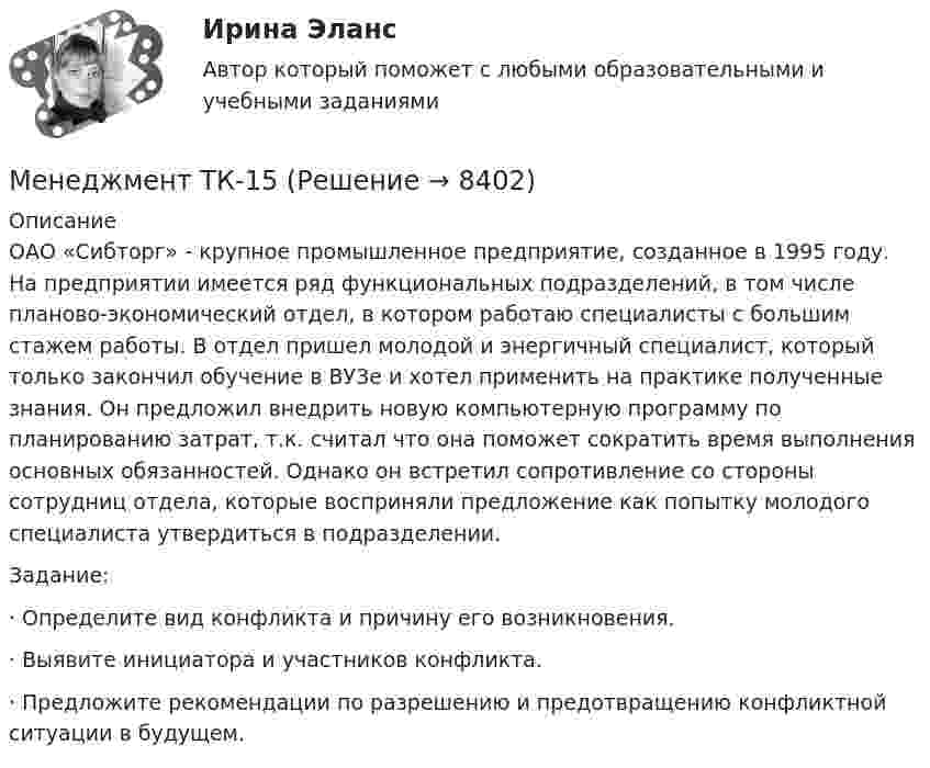      
          Описание
          	ОАО «Сибторг» - крупное промышленное предприятие, созданное в 1995 году. На предприятии имеется ряд функциональных подразделений, в том числе планово-экономический отдел, в котором работаю специалисты с большим стажем работы. В отдел пришел молодой и энергичный специалист, который только закончил обучение в ВУЗе и хотел применить на практике полученные знания. Он предложил внедрить новую компьютерную программу по планированию затрат, т.к. считал что она поможет сократить время выполнения основных обязанностей. Однако он встретил сопротивление со стороны сотрудниц отдела, которые восприняли предложение как попытку молодого специалиста утвердиться в подразделении.   	 Задание: ·      Определите вид конфликта и причину его возникновения. ·      Выявите инициатора и участников конфликта. ·      Предложите рекомендации по разрешению и предотвращению конфликтной ситуации в будущем.  
            
            
            Менеджмент/ Тесты 1-16 + Итоговый тестМенеджмент ТК-15Менеджмент – управление, ориентированное на успехМенеджмент физкультурно-спортивных организаций, темы 1-8, итоговый, компетентностный тесты (ответы на тест Синергия / МТИ / МОИ / МосАП, 155 вопросов)Менеджмент физкультурно-спортивных организаций (тест с ответами Синергия/МОИ/ МТИ /МОСАП)Менеджмент физкультурно-спортивных соревнований. Синергия. Ответы на ИТОГОВЫЙ ТЕСТ. На отлично!Менеджмент физкультурно-спортивных соревнований, темы 1-7, итоговый тест (ответы на тест Синергия / МТИ / МОИ / МосАП, 160 вопросов)Менеджмент (Теория менеджмента) (тест с ответами Синергия/МОИ/МТИ/МосАП)Менеджмент ТЕСТ-3  НСПКМенеджмент ТЕСТ-4   НСПК«Менеджмент». Тест для сдачи в МФПУ «Синергия». «Менеджмент». Тест для сдачи в МФПУ «Синергия». Менеджмент (тест с ответами) 90%Менеджмент (тест с ответами ММА)