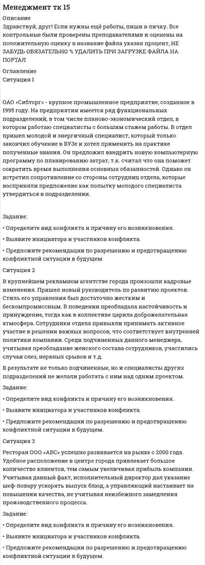 




Описание


Здравствуй, друг! Если нужны ещё работы, пиши в личку. Все контрольные были проверены преподавателями и оценены на положительную оценку в название файла указан процент, НЕ ЗАБУДЬ ОБЯЗАТЕЛЬНО % УДАЛИТЬ ПРИ ЗАГРУЗКЕ ФАЙЛА НА ПОРТАЛ




Оглавление


Ситуация 1
 
ОАО «Сибторг» - крупное промышленное предприятие, созданное в 1995 году. На предприятии имеется ряд функциональных подразделений, в том числе планово-экономический отдел, в котором работаю специалисты с большим стажем работы. В отдел пришел молодой и энергичный специалист, который только закончил обучение в ВУЗе и хотел применить на практике полученные знания. Он предложил внедрить новую компьютерную программу по планированию затрат, т.к. считал что она поможет сократить время выполнения основных обязанностей. Однако он встретил сопротивление со стороны сотрудниц отдела, которые восприняли предложение как попытку молодого специалиста утвердиться в подразделении.
 
Задание:
• Определите вид конфликта и причину его возникновения.
• Выявите инициатора и участников конфликта.
• Предложите рекомендации по разрешению и предотвращению конфликтной ситуации в будущем.
Ситуация 2
 
 
В крупнейшем рекламном агентстве города произошли кадровые изменения. Пришел новый руководитель по развитию проектов. Стиль его управления был достаточно жестким и бескомпромиссным. В поведении преобладала настойчивость и принуждение, тогда как в коллективе царила доброжелательная атмосфера. Сотрудники отдела привыкли принимать активное участие в решении важных вопросов, что соответствует внутренней политики компании. Среди подчиненных данного менеджера, учитывая преобладание женского состава сотрудников, участились случаи слез, нервных срывов и т.д.
В результате не только подчиненные, но и специалисты других подразделений не желали работать с ним над одним проектом.
 
Задание:
• Определите вид конфликта и причину его возникновения.
• Выявите инициатора и участников конфликта.
• Предложите рекомендации по разрешению и предотвращению конфликтной ситуации в будущем.
Ситуация 3
 
Ресторан ООО «АВС» успешно развивается на рынке с 2000 года. Удобное расположение в центре города привлекает большое количество клиентов, тем самым увеличивая прибыль компании. Учитывая данный факт, исполнительный директор дал указание шеф-повару ускорять выпуск блюд, а управляющий настаивает на повышении качества, не учитывая неизбежного замедления производственного процесса.



            
            
            Задание: · Определите вид конфликта и причину его возникновения. · Выявите инициатора и участников конфликта. · Предложите рекомендации по разрешению и предотвращению конфликтной ситуации в будущем.Задание: • Определите вид конфликта и причину его возникновения. • Выявите инициатора и участников конфликта. • Предложите рекомендации по разрешению и предотвращению конфликтной ситуации в будущем.Задание: • Определите вид конфликта и причину его возникновения. • Выявите инициатора и участников конфликта. • Предложите рекомендации по разрешению и предотвращению конфликтной ситуации в будущем.. 2Задание: • Определите вид конфликта и причину его возникновения. • Выявите инициатора и участников конфликта. • Предложите рекомендации по разрешению и предотвращению конфликтной ситуации в будущем.. 3Задание: • Определите вид конфликта и причину его возникновения. • Выявите инициатора и участников конфликта. • Предложите рекомендации по разрешению и предотвращению конфликтной ситуации в будущем.. 4Задание: • Определите вид конфликта и причину его возникновения. • Выявите инициатора и участников конфликта. • Предложите рекомендации по разрешению и предотвращению конфликтной ситуации в будущем.. 5Задание: • Определите вид конфликта и причину его возникновения. • Выявите инициатора и участников конфликта. • Предложите рекомендации по разрешению и предотвращению конфликтной ситуации в будущем. Ситуация 2Задание: обобщите в таблице основные признаки учетных систем, сложившихся в странах Древнего Мира (табл.1.) Таблица 1 Признаки учетных систем, сложившихся в странах Древнего Мира. 2Задание: обобщите в таблице основные признаки учетных систем, сложившихся в странах Древнего Мира (табл.1.) Таблица 1 Признаки учетных систем, сложившихся в странах Древнего Мира. 3Задание: обобщите в таблице основные признаки учетных систем, сложившихся в странах Древнего Мира (табл.1.) Таблица 1 Признаки учетных систем, сложившихся в странах Древнего Мира. 4Задание Объясните, прочитав приведенный текст, можно ли «заместить» чем-либо отсутствие ощущения той или иной модальности. За счет чего слепая от рождения О. И. Скороходова «видит» мир?Многих зрячих чрезвычайно интересует вопрос: могу ли я представить тот или иной цвет? Некоторые даже спрашивали: нельзя ли с помощью осязания различать цвета?Задание  ОГРАНИЧЕННЫЕ ВЕЩНЫЕ ПРАВАЗадание: Ознакомьтесь с организационной характеристикой предприятия. При помощи матрицы распределения ответственности постройте организационную структуру администрации данного предприятия. Ответ на задание должен быть представлен в виде:Задание: Ознакомьтесь с организационной характеристикой предприятия. При помощи матрицы распределения ответственности постройте организационную структуру администрации данного предприятия. Ответ на задание должен быть представлен в виде:. 2
