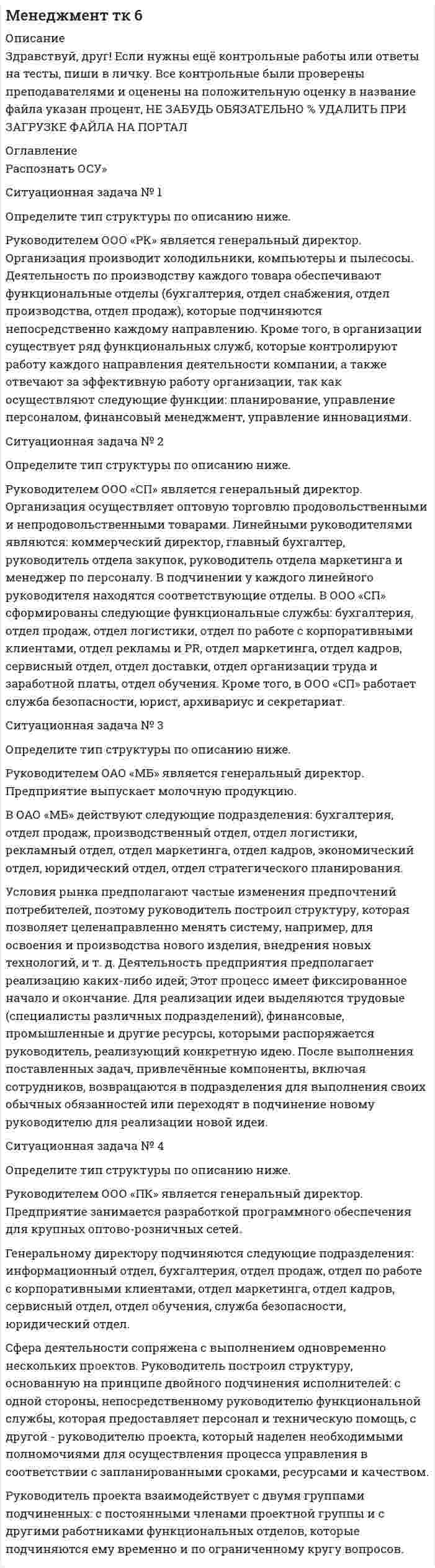 




Описание


Здравствуй, друг! Если нужны ещё контрольные работы или ответы на тесты, пиши в личку. Все контрольные были проверены преподавателями и оценены на положительную оценку в название файла указан процент, НЕ ЗАБУДЬ ОБЯЗАТЕЛЬНО % УДАЛИТЬ ПРИ ЗАГРУЗКЕ ФАЙЛА НА ПОРТАЛ




Оглавление


Распознать ОСУ»
Ситуационная задача № 1
Определите тип структуры по описанию ниже.
Руководителем ООО «РК» является генеральный директор. Организация производит холодильники, компьютеры и пылесосы. Деятельность по производству каждого товара обеспечивают функциональные отделы (бухгалтерия, отдел снабжения, отдел производства, отдел продаж), которые подчиняются непосредственно каждому направлению. Кроме того, в организации существует ряд функциональных служб, которые контролируют работу каждого направления деятельности компании, а также отвечают за эффективную работу организации, так как осуществляют следующие функции: планирование, управление персоналом, финансовый менеджмент, управление инновациями.
Ситуационная задача № 2
Определите тип структуры по описанию ниже.
Руководителем ООО «СП» является генеральный директор. Организация осуществляет оптовую торговлю продовольственными и непродовольственными товарами. Линейными руководителями являются: коммерческий директор, главный бухгалтер, руководитель отдела закупок, руководитель отдела маркетинга и менеджер по персоналу. В подчинении у каждого линейного руководителя находятся соответствующие отделы. В ООО «СП» сформированы следующие функциональные службы: бухгалтерия, отдел продаж, отдел логистики, отдел по работе с корпоративными клиентами, отдел рекламы и PR, отдел маркетинга, отдел кадров, сервисный отдел, отдел доставки, отдел организации труда и заработной платы, отдел обучения. Кроме того, в ООО «СП» работает служба безопасности, юрист, архивариус и секретариат.
Ситуационная задача № 3
Определите тип структуры по описанию ниже.
Руководителем ОАО «МБ» является генеральный директор. Предприятие выпускает молочную продукцию.
В ОАО «МБ» действуют следующие подразделения: бухгалтерия, отдел продаж, производственный отдел, отдел логистики, рекламный отдел, отдел маркетинга, отдел кадров, экономический отдел, юридический отдел, отдел стратегического планирования.
Условия рынка предполагают частые изменения предпочтений потребителей, поэтому руководитель построил структуру, которая позволяет целенаправленно менять систему, например, для освоения и производства нового изделия, внедрения новых технологий, и т. д. Деятельность предприятия предполагает реализацию каких-либо идей; Этот процесс имеет фиксированное начало и окончание. Для реализации идеи выделяются трудовые (специалисты различных подразделений), финансовые, промышленные и другие ресурсы, которыми распоряжается руководитель, реализующий конкретную идею. После выполнения поставленных задач, привлечённые компоненты, включая сотрудников, возвращаются в подразделения для выполнения своих обычных обязанностей или переходят в подчинение новому руководителю для реализации новой идеи.
Ситуационная задача № 4
Определите тип структуры по описанию ниже.
Руководителем ООО «ПК» является генеральный директор. Предприятие занимается разработкой программного обеспечения для крупных оптово-розничных сетей.
Генеральному директору подчиняются следующие подразделения: информационный отдел, бухгалтерия, отдел продаж, отдел по работе с корпоративными клиентами, отдел маркетинга, отдел кадров, сервисный отдел, отдел обучения, служба безопасности, юридический отдел.
Сфера деятельности сопряжена с выполнением одновременно нескольких проектов. Руководитель построил структуру, основанную на принципе двойного подчинения исполнителей: с одной стороны, непосредственному руководителю функциональной службы, которая предоставляет персонал и техническую помощь, с другой - руководителю проекта, который наделен необходимыми полномочиями для осуществления процесса управления в соответствии с запланированными сроками, ресурсами и качеством.
Руководитель проекта взаимодействует с двумя группами подчиненных: с постоянными членами проектной группы и с другими работниками функциональных отделов, которые подчиняются ему временно и по ограниченному кругу вопросов.
 



            
            
            Ситуационная задача № 1 Определите тип структуры по описанию ниже. Руководителем ООО «РК» является генеральный директор. Организация производит холодильники, компьютеры и пылесосы. Деятельность по производству каждого товара обеспечивают функциональные отделы (бухгалтерия, отдел снабжения, отдел производства, отдел продаж), которые подчиняются непосредственно каждому направлению.Ситуационная задача № 1 Определите тип структуры по описанию ниже. Руководителем ООО «РК» является генеральный директор. Организация производит холодильники, компьютеры и пылесосы. Деятельность по производству каждого товара обеспечивают функциональные отделы (бухгалтерия, отдел снабжения, отдел производства, отдел продаж), которые подчиняются непосредственно каждому направлению.. 2Ситуационная задача № 1 Определите тип структуры по описанию ниже. Руководителем ООО «РК» является генеральный директор. Организация производит холодильники, компьютеры и пылесосы. Деятельность по производству каждого товара обеспечивают функциональные отделы (бухгалтерия, отдел снабжения, отдел производства, отдел продаж), которые подчиняются непосредственно каждому направлению.. 3Ситуационная задача № 1 Определите тип структуры по описанию ниже. Руководителем ООО «РК» является генеральный директор. Организация производит холодильники, компьютеры и пылесосы. Деятельность по производству каждого товара обеспечивают функциональные отделы (бухгалтерия, отдел снабжения, отдел производства, отдел продаж), которые подчиняются непосредственно каждому направлению. КСитуационная задача № 2 Определите тип структуры по описанию ниже. Руководителем ООО «СП» является генеральный директор. Организация осуществляет оптовую торговлю продовольственными и непродовольственными товарамиСитуационная задача № 2 Определите тип структуры по описанию ниже. Руководителем ООО «СП» является генеральный директор. Организация осуществляет оптовую торговлю продовольственными и непродовольственными товарами.✔️ Ситуационная задача. Маркетинг. Портфель видов деятельности предприятия включает шесть СБЕ, данные о которых приведены в таблице. Проанализируйте портфель методом БКГ и разработайте стратегию для каждой СБЕ. Системы учета и управления энергопотреблением (2)​.ти (тест с ответами Синергия/МОИ/ МТИ) Сист.управления хим-тех. процессами. EDUCONситуационная задачаСитуационная задача  СИТУАЦИОННАЯ ЗАДАЧА - 4 ситуацииСитуационная задача №10. Риски и план действийСитуационная задача № 1 Определите тип структуры по описанию ниже. Руководителем ООО «РК» является генеральный директор. Организация производит холодильники, компьютеры и пылесосы. Деятельность по производству каждого товара обеспечивают функциональные отделы (бухгалтерия, отдел снабжения, отдел