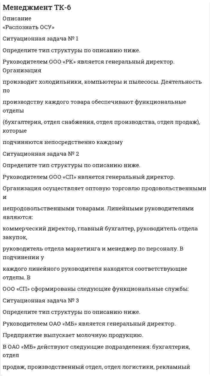 




Описание


Здравствуй, друг! Если нужны ещё контрольные работы или ответы на тесты, пиши в личку. Все контрольные были проверены преподавателями и оценены на положительную оценку в название файла указан процент, НЕ ЗАБУДЬ ОБЯЗАТЕЛЬНО % УДАЛИТЬ ПРИ ЗАГРУЗКЕ ФАЙЛА НА ПОРТАЛ




Оглавление


Распознать ОСУ»
Ситуационная задача № 1
Определите тип структуры по описанию ниже.
Руководителем ООО «РК» является генеральный директор. Организация производит холодильники, компьютеры и пылесосы. Деятельность по производству каждого товара обеспечивают функциональные отделы (бухгалтерия, отдел снабжения, отдел производства, отдел продаж), которые подчиняются непосредственно каждому направлению. Кроме того, в организации существует ряд функциональных служб, которые контролируют работу каждого направления деятельности компании, а также отвечают за эффективную работу организации, так как осуществляют следующие функции: планирование, управление персоналом, финансовый менеджмент, управление инновациями.
Ситуационная задача № 2
Определите тип структуры по описанию ниже.
Руководителем ООО «СП» является генеральный директор. Организация осуществляет оптовую торговлю продовольственными и непродовольственными товарами. Линейными руководителями являются: коммерческий директор, главный бухгалтер, руководитель отдела закупок, руководитель отдела маркетинга и менеджер по персоналу. В подчинении у каждого линейного руководителя находятся соответствующие отделы. В ООО «СП» сформированы следующие функциональные службы: бухгалтерия, отдел продаж, отдел логистики, отдел по работе с корпоративными клиентами, отдел рекламы и PR, отдел маркетинга, отдел кадров, сервисный отдел, отдел доставки, отдел организации труда и заработной платы, отдел обучения. Кроме того, в ООО «СП» работает служба безопасности, юрист, архивариус и секретариат.
Ситуационная задача № 3
Определите тип структуры по описанию ниже.
Руководителем ОАО «МБ» является генеральный директор. Предприятие выпускает молочную продукцию.
В ОАО «МБ» действуют следующие подразделения: бухгалтерия, отдел продаж, производственный отдел, отдел логистики, рекламный отдел, отдел маркетинга, отдел кадров, экономический отдел, юридический отдел, отдел стратегического планирования.
Условия рынка предполагают частые изменения предпочтений потребителей, поэтому руководитель построил структуру, которая позволяет целенаправленно менять систему, например, для освоения и производства нового изделия, внедрения новых технологий, и т. д. Деятельность предприятия предполагает реализацию каких-либо идей; Этот процесс имеет фиксированное начало и окончание. Для реализации идеи выделяются трудовые (специалисты различных подразделений), финансовые, промышленные и другие ресурсы, которыми распоряжается руководитель, реализующий конкретную идею. После выполнения поставленных задач, привлечённые компоненты, включая сотрудников, возвращаются в подразделения для выполнения своих обычных обязанностей или переходят в подчинение новому руководителю для реализации новой идеи.
Ситуационная задача № 4
Определите тип структуры по описанию ниже.
Руководителем ООО «ПК» является генеральный директор. Предприятие занимается разработкой программного обеспечения для крупных оптово-розничных сетей.
Генеральному директору подчиняются следующие подразделения: информационный отдел, бухгалтерия, отдел продаж, отдел по работе с корпоративными клиентами, отдел маркетинга, отдел кадров, сервисный отдел, отдел обучения, служба безопасности, юридический отдел.
Сфера деятельности сопряжена с выполнением одновременно нескольких проектов. Руководитель построил структуру, основанную на принципе двойного подчинения исполнителей: с одной стороны, непосредственному руководителю функциональной службы, которая предоставляет персонал и техническую помощь, с другой - руководителю проекта, который наделен необходимыми полномочиями для осуществления процесса управления в соответствии с запланированными сроками, ресурсами и качеством.
Руководитель проекта взаимодействует с двумя группами подчиненных: с постоянными членами проектной группы и с другими работниками функциональных отделов, которые подчиняются ему временно и по ограниченному кругу вопросов.



            
            
            Ситуационная задача № 1 Определите тип структуры по описанию ниже. Руководителем ООО «РК» является генеральный директор. Организация производит холодильники, компьютеры и пылесосы. Деятельность по производству каждого товара обеспечивают функциональные отделы (бухгалтерия, отдел снабжения, отделСитуационная задача № 1 Определите тип структуры по описанию ниже. Руководителем ООО «РК» является генеральный директор. Организация производит холодильники, компьютеры и пылесосы. Деятельность по производству каждого товара обеспечивают функциональные отделы (бухгалтерия, отдел снабжения, отдел производства, отдел продаж), которые подчиняются непосредственно каждомуСитуационная задача № 1 Определите тип структуры по описанию ниже. Руководителем ООО «РК» является генеральный директор. Организация производит холодильники, компьютеры и пылесосы. Деятельность по производству каждого товара обеспечивают функциональные отделы (бухгалтерия, отдел снабжения, отдел производства, отдел продаж), которые подчиняются непосредственно каждому направлению.Ситуационная задача № 1 Определите тип структуры по описанию ниже. Руководителем ООО «РК» является генеральный директор. Организация производит холодильники, компьютеры и пылесосы. Деятельность по производству каждого товара обеспечивают функциональные отделы (бухгалтерия, отдел снабжения, отдел производства, отдел продаж), которые подчиняются непосредственно каждому направлению.. 2Ситуационная задача № 1 Определите тип структуры по описанию ниже. Руководителем ООО «РК» является генеральный директор. Организация производит холодильники, компьютеры и пылесосы. Деятельность по производству каждого товара обеспечивают функциональные отделы (бухгалтерия, отдел снабжения, отдел производства, отдел продаж), которые подчиняются непосредственно каждому направлению.. 3Ситуационная задача № 1 Определите тип структуры по описанию ниже. Руководителем ООО «РК» является генеральный директор. Организация производит холодильники, компьютеры и пылесосы. Деятельность по производству каждого товара обеспечивают функциональные отделы (бухгалтерия, отдел снабжения, отдел производства, отдел продаж), которые подчиняются непосредственно каждому направлению. КСитуационная задача № 2 Определите тип структуры по описанию ниже. Руководителем ООО «СП» является генеральный директор. Организация осуществляет оптовую торговлю продовольственными и непродовольственными товарами💯 Системы учета и управления энергопотреблением (1).ти (ответы на тест Синергия / МТИ / МосАП, ноябрь 2022)Системы учета и управления энергопотреблением (1).ти (тест с ответами Синергия/МОИ/ МТИ)Системы учета и управления энергопотреблением (2)​.ти (тест с ответами Синергия/МОИ/ МТИ) Сист.управления хим-тех. процессами. EDUCONситуационная задачаСитуационная задача  СИТУАЦИОННАЯ ЗАДАЧА - 4 ситуации