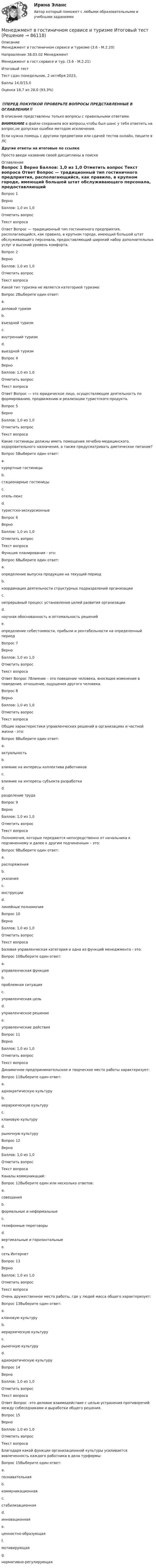      
            Описание
            Менеджмент в гостиничном сервисе и туризме (3.6 - М.2.20)		Направление 38.03.02 Менеджмент	Менеджмент в гост.сервисе и тур. (3.6 - М.2.21)	Итоговый тестТест сдан 	понедельник, 2 октября  2023, Баллы	14,0/15,0Оценка	18,7 из 20,0 (93,3%)‼️ПЕРЕД ПОКУПКОЙ ПРОВЕРЬТЕ ВОПРОСЫ ПРЕДСТАВЛЕННЫЕ В ОГЛАВЛЕНИИ‼️В описание представлены только вопросы с правильными ответами.ВНИМАНИЕ в файле сохранила все вопросы,чтобы был шанс у тебя ответить на вопрос,не допуская ошибки методом исключения.Если нужна помощь с другими предметами или сдачей тестов онлайн, пишите в ЛС Другие ответы на итоговые по ссылке Просто введи название своей дисциплины в поиске 
            Оглавление
            
Вопрос 1
Верно
Баллов: 1,0 из 1,0
Отметить вопрос
Текст вопроса
Ответ Вопрос  — традиционный тип гостиничного предприятия, располагающийся, как правило, в крупном городе, имеющий большой штат обслуживающего персонала, предоставляющий широкий набор дополнительных услуг и высокий уровень комфорта.
Вопрос 2
Верно
Баллов: 1,0 из 1,0
Отметить вопрос
Текст вопроса
Какой тип туризма не является категорией туризма:
Вопрос 2Выберите один ответ:
a.
деловой туризм
b.
въездной туризм
c.
внутренний туризм
d.
выездной туризм

Вопрос 4
Верно
Баллов: 1,0 из 1,0
Отметить вопрос
Текст вопроса
Ответ Вопрос  — это юридическое лицо, осуществляющее деятельность по формированию, продвижению и реализации туристского продукта.
Вопрос 5
Верно
Баллов: 1,0 из 1,0
Отметить вопрос
Текст вопроса
Какие гостиницы должны иметь помещения лечебно-медицинского, оздоровительного назначения, а также предусматривать диетическое питание?
Вопрос 5Выберите один ответ:
a.
курортные гостиницы
b.
стационарные гостиницы
c.
отель-люкс
d.
туристско-экскурсионные
Вопрос 6
Верно
Баллов: 1,0 из 1,0
Отметить вопрос
Текст вопроса
Функция планирования - это:
Вопрос 6Выберите один ответ:
a.
определение выпуска продукции на текущий период
b.
координация деятельности структурных подразделений организации
c.
непрерывный процесс установления целей развития организации
d.
научная обоснованность и оптимальность решений
e.
определение себестоимости, прибыли и рентабельности на определенный период
Вопрос 7
Верно
Баллов: 1,0 из 1,0
Отметить вопрос
Текст вопроса
Ответ Вопрос 7Влияние – это поведение человека, вносящее изменение в поведение, отношение, ощущения другого человека.
Вопрос 8
Верно
Баллов: 1,0 из 1,0
Отметить вопрос
Текст вопроса
Общие характеристики управленческих решений в организациях и частной жизни - это:
Вопрос 8Выберите один ответ:
a.
актуальность
b.
влияние на интересы коллектива работников
c.
влияние на интересы субъекта разработки
d.
разделение труда
Вопрос 9
Верно
Баллов: 1,0 из 1,0
Отметить вопрос
Текст вопроса
Полномочия, которые передаются непосредственно от начальника к подчиненному и далее к другим подчиненным – это:
Вопрос 9Выберите один ответ:
a.
распоряжения
b.
указания
c.
инструкции
d.
линейные полномочия
Вопрос 10
Верно
Баллов: 1,0 из 1,0
Отметить вопрос
Текст вопроса
Базовая управленческая категория и одна из функций менеджмента - это:
Вопрос 10Выберите один ответ:
a.
управленческая функция
b.
проблемная ситуация
c.
управленческая цель
d.
управленческое решение
e.
управленческие действия
Вопрос 11
Верно
Баллов: 1,0 из 1,0
Отметить вопрос
Текст вопроса
Динамичное предпринимательское и творческое место работы характеризует:
Вопрос 11Выберите один ответ:
a.
адхократическую культуру
b.
иерархическую культуру
c.
клановую культуру
d.
рыночную культуру
Вопрос 12
Верно
Баллов: 1,0 из 1,0
Отметить вопрос
Текст вопроса
Каналы коммуникаций:
Вопрос 12Выберите один или несколько ответов:
a.
совещания
b.
формальные и неформальные
c.
телефонные переговоры
d.
вертикальные и горизонтальные
e.
сеть Интернет
Вопрос 13
Верно
Баллов: 1,0 из 1,0
Отметить вопрос
Текст вопроса
Очень дружественное место работы, где у людей масса общего характеризует:
Вопрос 13Выберите один ответ:
a.
клановую культуру
b.
иерархическую культуру
c.
рыночную культуру
d.
адхократическую культуру
Вопрос 14
Верно
Баллов: 1,0 из 1,0
Отметить вопрос
Текст вопроса
Ответ Вопрос  –это деловое взаимодействие с целью устранения противоречий между собеседниками и выработки общего решения.
Вопрос 15
Верно
Баллов: 1,0 из 1,0
Отметить вопрос
Текст вопроса
Благодаря какой функции организационной культуры усиливается вовлеченность каждого работника в дела турфирмы:
Вопрос 15Выберите один ответ:
a.
познавательная
b.
коммуникационная
c.
стабилизационная
d.
инновационная
e.
ценностно-образующая
f.
мотивирующая
g.
нормативно-регулирующая







  
            
            
            Менеджмент в гостиничном сервисе и туризме  задание  к теме 5 Менеджмент в гостиничном сервисе и туризме Итоговый тест Менеджмент в гостиничном сервисе и туризме Итоговый тест  СИБУПК Менеджмент в информационно-коммуникационных технологиях (178 вопросов)Менеджмент в информационно-коммуникационных технологиях Итоговый + КомпетентностныйМенеджмент в информационно-коммуникационных технологиях. Синергия. ✅ Ответы на итоговый, компетентностный, промежуточные тесты. На отлично!Менеджмент в информационно-коммуникационных технологиях, темы 1-6, итоговый, компетентностный тесты (ответы на тест Синергия / МТИ / МОИ / МосАП, 153 вопроса)Менеджмент 7 вариантМенеджмент (i-exam)... менеджмента дает прирост продаж, а также операционную экономию, со-инвестиции, объединенный брейнстормингМенеджмент вариант 4 «ЗабГУ»Менеджмент в гостиничном сервисе и туризме  ВСЕ ЗАДАНИЯ Менеджмент в гостиничном сервисе и туризме ВСЕ ЗАДАНИЯ  Менеджмент в гостиничном сервисе и туризме - задание к теме 1