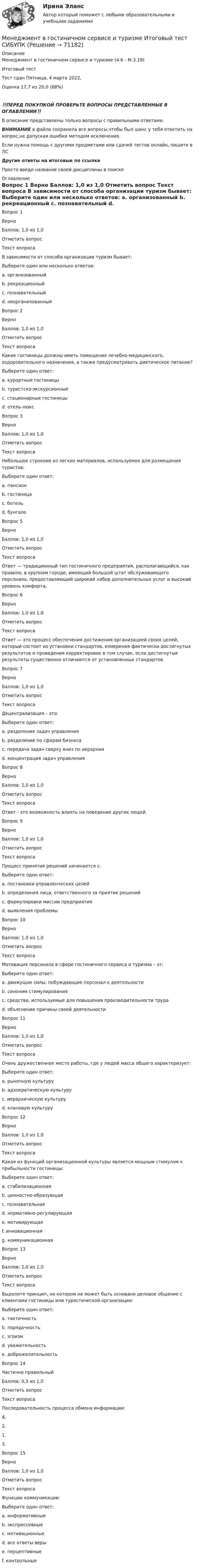      
            Описание
            Менеджмент в гостиничном сервисе и туризме (4.6 - М.3.19)	

Итоговый тест	
Тест сдан 	Пятница, 4 марта 2022, 
Оценка	17,7 из 20,0 (88%)
‼️ПЕРЕД ПОКУПКОЙ ПРОВЕРЬТЕ ВОПРОСЫ ПРЕДСТАВЛЕННЫЕ В ОГЛАВЛЕНИИ‼️В описание представлены только вопросы с правильными ответами.ВНИМАНИЕ в файле сохранила все вопросы,чтобы был шанс у тебя ответить на вопрос,не допуская ошибки методом исключения.Если нужна помощь с другими предметами или сдачей тестов онлайн, пишите в ЛС Другие ответы на итоговые по ссылке Просто введи название своей дисциплины в поиске 
            Оглавление
            
Вопрос 1
Верно
Баллов: 1,0 из 1,0
Отметить вопрос
Текст вопроса
В зависимости от способа организации туризм бывает:
Выберите один или несколько ответов:
a. организованный 
b. рекреационный
c. познавательный
d. неорганизованный 
Вопрос 2
Верно
Баллов: 1,0 из 1,0
Отметить вопрос
Текст вопроса
Какие гостиницы должны иметь помещения лечебно-медицинского, оздоровительного назначения, а также предусматривать диетическое питание?
Выберите один ответ:
a. курортные гостиницы 
b. туристско-экскурсионные
c. стационарные гостиницы
d. отель-люкс
Вопрос 3
Верно
Баллов: 1,0 из 1,0
Отметить вопрос
Текст вопроса
Небольшое строение из легких материалов, используемое для размещения туристов:
Выберите один ответ:
a. пансион
b. гостиница
c. ботель
d. бунгало 

Вопрос 5
Верно
Баллов: 1,0 из 1,0
Отметить вопрос
Текст вопроса
Ответ — традиционный тип гостиничного предприятия, располагающийся, как правило, в крупном городе, имеющий большой штат обслуживающего персонала, предоставляющий широкий набор дополнительных услуг и высокий уровень комфорта.
Вопрос 6
Верно
Баллов: 1,0 из 1,0
Отметить вопрос
Текст вопроса
Ответ — это процесс обеспечения достижения организацией своих целей, который состоит из установки стандартов, измерения фактически достигнутых результатов и проведения корректировок в том случае, если достигнутые результаты существенно отличаются от установленных стандартов.
Вопрос 7
Верно
Баллов: 1,0 из 1,0
Отметить вопрос
Текст вопроса
Децентрализация – это:
Выберите один ответ:
a. разделение задач управления 
b. разделение по сферам бизнеса
c. передача задач сверху вниз по иерархии
d. концентрация задач управления
Вопрос 8
Верно
Баллов: 1,0 из 1,0
Отметить вопрос
Текст вопроса
Ответ - это возможность влиять на поведение других людей.
Вопрос 9
Верно
Баллов: 1,0 из 1,0
Отметить вопрос
Текст вопроса
Процесс принятия решений начинается с:
Выберите один ответ:
a. постановки управленческих целей
b. определения лица, ответственного за приятие решений
c. формулировки миссии предприятия
d. выявления проблемы 
Вопрос 10
Верно
Баллов: 1,0 из 1,0
Отметить вопрос
Текст вопроса
Мотивация персонала в сфере гостиничного сервиса и туризма – эт:
Выберите один ответ:
a. движущие силы, побуждающие персонал к деятельности 
b. синоним стимулирования
c. средства, используемые для повышения производительности труда
d. объяснение причины своей деятельности
Вопрос 11
Верно
Баллов: 1,0 из 1,0
Отметить вопрос
Текст вопроса
Очень дружественное место работы, где у людей масса общего характеризует:
Выберите один ответ:
a. рыночную культуру
b. адхократическую культуру
c. иерархическую культуру
d. клановую культуру 
Вопрос 12
Верно
Баллов: 1,0 из 1,0
Отметить вопрос
Текст вопроса
Какая из функций организационной культуры является мощным стимулом к прибыльности гостиницы:
Выберите один ответ:
a. стабилизационная
b. ценностно-образующая
c. познавательная
d. нормативно-регулирующая
e. мотивирующая 
f. инновационная
g. коммуникационная
Вопрос 13
Верно
Баллов: 1,0 из 1,0
Отметить вопрос
Текст вопроса
Выделите принцип, на котором не может быть основано деловое общение с клиентами гостиницы или туристической организации:
Выберите один ответ:
a. тактичность
b. порядочность
c. эгоизм 
d. уважительность
e. доброжелательность
Вопрос 14
Частично правильный
Баллов: 0,3 из 1,0
Отметить вопрос
Текст вопроса
Последовательность процесса обмена информации:
4.
2.
1.
3.
Вопрос 15
Верно
Баллов: 1,0 из 1,0
Отметить вопрос
Текст вопроса
Функции коммуникации:
Выберите один ответ:
a. информативные
b. экспрессивные
c. мотивационные
d. все ответы веры 
e. перцептивные
f. контрольные
  
            
            
            Менеджмент в гостиничном сервисе и туризме Итоговый тест Менеджмент в гостиничном сервисе и туризме Итоговый тест  СИБУПК Менеджмент в информационно-коммуникационных технологиях (178 вопросов)Менеджмент в информационно-коммуникационных технологиях Итоговый + КомпетентностныйМенеджмент в информационно-коммуникационных технологиях. Синергия. ✅ Ответы на итоговый, компетентностный, промежуточные тесты. На отлично!Менеджмент в информационно-коммуникационных технологиях, темы 1-6, итоговый, компетентностный тесты (ответы на тест Синергия / МТИ / МОИ / МосАП, 153 вопроса)⭐ Менеджмент в искусстве (ответы на тест Синергия / МТИ / МосАП, декабрь 2022)Менеджмент (i-exam)... менеджмента дает прирост продаж, а также операционную экономию, со-инвестиции, объединенный брейнстормингМенеджмент вариант 4 «ЗабГУ»Менеджмент в гостиничном сервисе и туризме  ВСЕ ЗАДАНИЯ Менеджмент в гостиничном сервисе и туризме ВСЕ ЗАДАНИЯ  Менеджмент в гостиничном сервисе и туризме - задание к теме 1Менеджмент в гостиничном сервисе и туризме - задание к теме 4