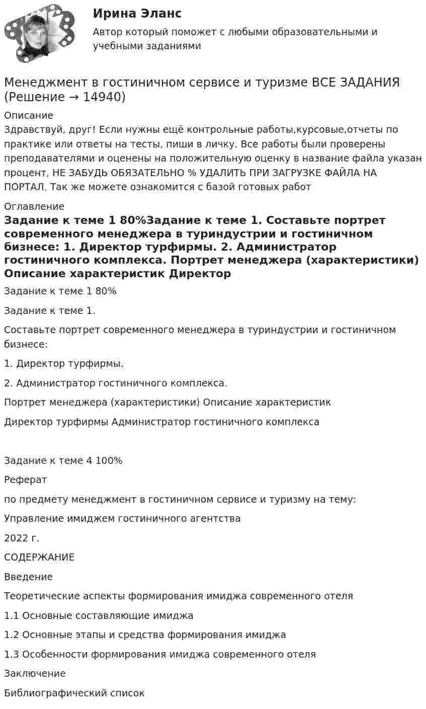      
          Описание
          Здравствуй, друг! Если нужны ещё контрольные работы,курсовые,отчеты по практике или ответы на тесты, пиши в личку. Все работы были проверены преподавателями и оценены на положительную оценку в название файла указан процент, НЕ ЗАБУДЬ ОБЯЗАТЕЛЬНО % УДАЛИТЬ ПРИ ЗАГРУЗКЕ ФАЙЛА НА ПОРТАЛ. Так же можете ознакомится с базой готовых работ  
          Оглавление
          Задание  к теме 1 80%Задание  к теме 1.
Составьте портрет современного менеджера в туриндустрии и гостиничном бизнесе:
1.	Директор турфирмы.
2.	Администратор гостиничного комплекса.

Портрет менеджера (характеристики)	Описание характеристик
	Директор турфирмы	Администратор гостиничного комплекса
Задание  к теме 4 100%Реферат
 по предмету менеджмент в гостиничном сервисе и туризму на тему:
Управление имиджем гостиничного агентства 



2022 г.
СОДЕРЖАНИЕ
Введение
Теоретические аспекты формирования имиджа современного отеля
1.1 Основные составляющие имиджа
1.2 Основные этапы и средства формирования имиджа
1.3 Особенности формирования имиджа современного отеля
Заключение
Библиографический список
 
            
            
            Менеджмент в гостиничном сервисе и туризме  ВСЕ ЗАДАНИЯ Менеджмент в гостиничном сервисе и туризме ВСЕ ЗАДАНИЯ  Менеджмент в гостиничном сервисе и туризме - задание к теме 1Менеджмент в гостиничном сервисе и туризме - задание к теме 4Менеджмент в гостиничном сервисе и туризме  задание  к теме 5 Менеджмент в гостиничном сервисе и туризме Итоговый тест Менеджмент в гостиничном сервисе и туризме Итоговый тест  СИБУПК Менеджмент 2 (Задания 1, 2,3,4) РосдистантМенеджмент 2 Курс СИБУПКМенеджмент 3 тест НСПКМенеджмент 4 вариантМенеджмент 7 вариантМенеджмент (i-exam)... менеджмента дает прирост продаж, а также операционную экономию, со-инвестиции, объединенный брейнсторминг