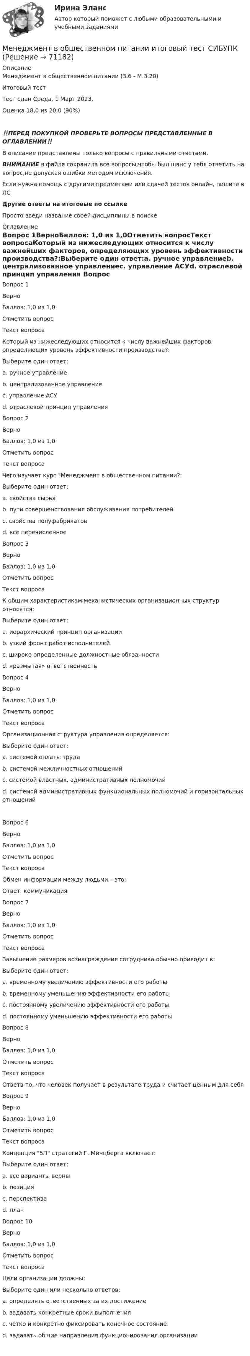     
            Описание
            Менеджмент в общественном питании (3.6 - М.3.20)	Итоговый тест	Тест сдан 	Среда, 1 Март 2023, Оценка	18,0 из 20,0 (90%)‼️ПЕРЕД ПОКУПКОЙ ПРОВЕРЬТЕ ВОПРОСЫ ПРЕДСТАВЛЕННЫЕ В ОГЛАВЛЕНИИ‼️В описание представлены только вопросы с правильными ответами.ВНИМАНИЕ в файле сохранила все вопросы,чтобы был шанс у тебя ответить на вопрос,не допуская ошибки методом исключения.Если нужна помощь с другими предметами или сдачей тестов онлайн, пишите в ЛС Другие ответы на итоговые по ссылке Просто введи название своей дисциплины в поиске 
            Оглавление
            Вопрос 1ВерноБаллов: 1,0 из 1,0Отметить вопросТекст вопросаКоторый из нижеследующих относится к числу важнейших факторов, определяющих уровень эффективности производства?:Выберите один ответ:a. ручное управлениеb. централизованное управлениеc. управление АСУd. отраслевой принцип управления Вопрос 2ВерноБаллов: 1,0 из 1,0Отметить вопросТекст вопросаЧего изучает курс Менеджмент в общественном питании?:Выберите один ответ:a. свойства сырьяb. пути совершенствования обслуживания потребителей c. свойства полуфабрикатовd. все перечисленноеВопрос 3ВерноБаллов: 1,0 из 1,0Отметить вопросТекст вопросаК общим характеристикам механистических организационных структур относятся:Выберите один ответ:a. иерархический принцип организации b. узкий фронт работ исполнителейc. широко определенные должностные обязанностиd. «размытая» ответственностьВопрос 4ВерноБаллов: 1,0 из 1,0Отметить вопросТекст вопросаОрганизационная структура управления определяется:Выберите один ответ:a. системой оплаты трудаb. системой межличностных отношенийc. системой властных, административных полномочийd. системой административных функциональных полномочий и горизонтальных отношений Вопрос 6ВерноБаллов: 1,0 из 1,0Отметить вопросТекст вопросаОбмен информации между людьми – это:Ответ: коммуникацияВопрос 7ВерноБаллов: 1,0 из 1,0Отметить вопросТекст вопросаЗавышение размеров вознаграждения сотрудника обычно приводит к:Выберите один ответ:a. временному увеличению эффективности его работы b. временному уменьшению эффективности его работыc. постоянному увеличению эффективности его работыd. постоянному уменьшению эффективности его работыВопрос 8ВерноБаллов: 1,0 из 1,0Отметить вопросТекст вопросаОтветв-то, что человек получает в результате труда и считает ценным для себяВопрос 9ВерноБаллов: 1,0 из 1,0Отметить вопросТекст вопросаКонцепция 5П стратегий Г. Минцберга включает:Выберите один ответ:a. все варианты верны b. позицияc. перспективаd. планВопрос 10ВерноБаллов: 1,0 из 1,0Отметить вопросТекст вопросаЦели организации должны:Выберите один или несколько ответов:a. определять ответственных за их достижениеb. задавать конкретные сроки выполненияc. четко и конкретно фиксировать конечное состояниеd. задавать общие направления функционирования организации   
            
            
            Менеджмент в общественном питании Итоговый тест Менеджмент в общественном питании  итоговый тест  СИБУПК Менеджмент в предпринимательской экосистемеМенеджмент в профессиональной деятельности.кс_СПО (тест с ответами Колледж Синергия)💯 Менеджмент в профессиональной деятельности (ответы на тест Синергия / МОИ / МТИ / МосАП, январь 2024)💯 Менеджмент в профессиональной деятельности (ответы на тест Синергия / МТИ / МосАП, май 2023)Менеджмент в профессиональной деятельности/СИНЕРГИЯ//МОИ//МТИМенеджмент в информационно-коммуникационных технологиях. Синергия. ✅ Ответы на итоговый, компетентностный, промежуточные тесты. На отлично!Менеджмент в информационно-коммуникационных технологиях, темы 1-6, итоговый, компетентностный тесты (ответы на тест Синергия / МТИ / МОИ / МосАП, 153 вопроса)⭐ Менеджмент в искусстве (ответы на тест Синергия / МТИ / МосАП, декабрь 2022)Менеджмент в искусстве (тест Синергия)Менеджмент в некоммерческих организациях. Задание 2. 100%Менеджмент в некоммерческих организациях - задание к теме 2Менеджмент в некоммерческих организациях итоговый тест СИБУПК 