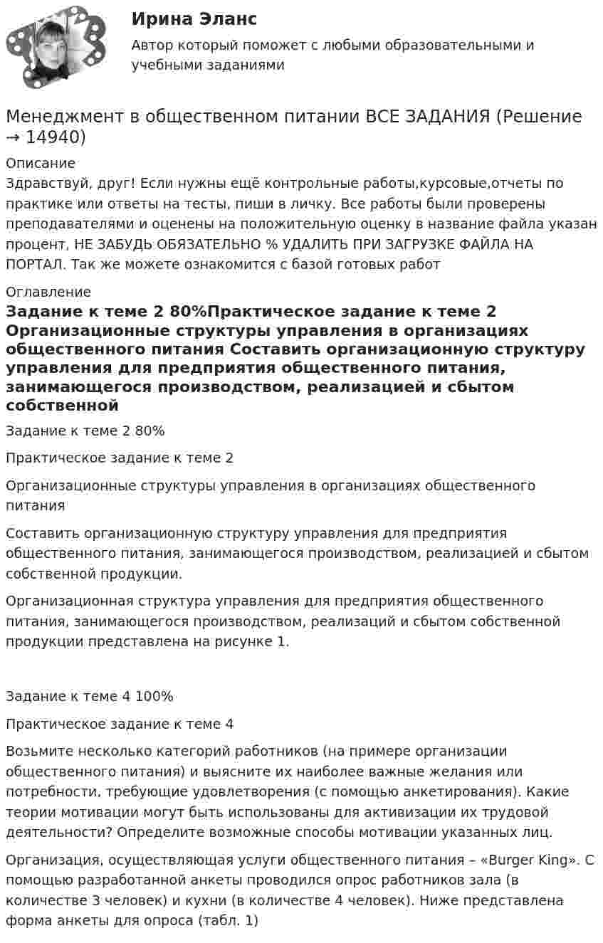     
          Описание
          Здравствуй, друг! Если нужны ещё контрольные работы,курсовые,отчеты по практике или ответы на тесты, пиши в личку. Все работы были проверены преподавателями и оценены на положительную оценку в название файла указан процент, НЕ ЗАБУДЬ ОБЯЗАТЕЛЬНО % УДАЛИТЬ ПРИ ЗАГРУЗКЕ ФАЙЛА НА ПОРТАЛ. Так же можете ознакомится с базой готовых работ  
          Оглавление
          Задание  к теме 2  80%Практическое задание к теме 2

Организационные структуры управления в организациях общественного питания

Составить организационную структуру управления для предприятия общественного питания, занимающегося производством, реализацией и сбытом собственной продукции.
Организационная структура управления для предприятия общественного питания, занимающегося производством, реализаций и сбытом собственной продукции представлена на рисунке 1.
Задание  к теме 4 100%Практическое задание к теме 4
Возьмите несколько категорий работников (на примере организации общественного питания) и выясните их наиболее важные желания или потребности, требующие удовлетворения (с помощью анкетирования). Какие теории мотивации могут быть использованы для активизации их трудовой деятельности? Определите возможные способы мотивации указанных лиц.
Организация, осуществляющая услуги общественного питания – «Burger King». С помощью разработанной анкеты проводился опрос работников зала (в количестве 3 человек) и кухни (в количестве 4 человек). Ниже представлена форма анкеты для опроса (табл. 1)
 
            
            
            Менеджмент в некоммерческих организациях итоговый тест СИБУПК Менеджмент в общественном питании ВСЕ ЗАДАНИЯ  Менеджмент в общественном питании Итоговый тест Менеджмент в общественном питании  итоговый тест  СИБУПК Менеджмент в предпринимательской экосистемеМенеджмент в профессиональной деятельности.кс_СПО (тест с ответами Колледж Синергия)💯 Менеджмент в профессиональной деятельности (ответы на тест Синергия / МОИ / МТИ / МосАП, январь 2024)Менеджмент в информационно-коммуникационных технологиях (178 вопросов)Менеджмент в информационно-коммуникационных технологиях Итоговый + КомпетентностныйМенеджмент в информационно-коммуникационных технологиях. Синергия. ✅ Ответы на итоговый, компетентностный, промежуточные тесты. На отлично!Менеджмент в информационно-коммуникационных технологиях, темы 1-6, итоговый, компетентностный тесты (ответы на тест Синергия / МТИ / МОИ / МосАП, 153 вопроса)⭐ Менеджмент в искусстве (ответы на тест Синергия / МТИ / МосАП, декабрь 2022)Менеджмент в искусстве (тест Синергия)Менеджмент в некоммерческих организациях. Задание 2. 100%