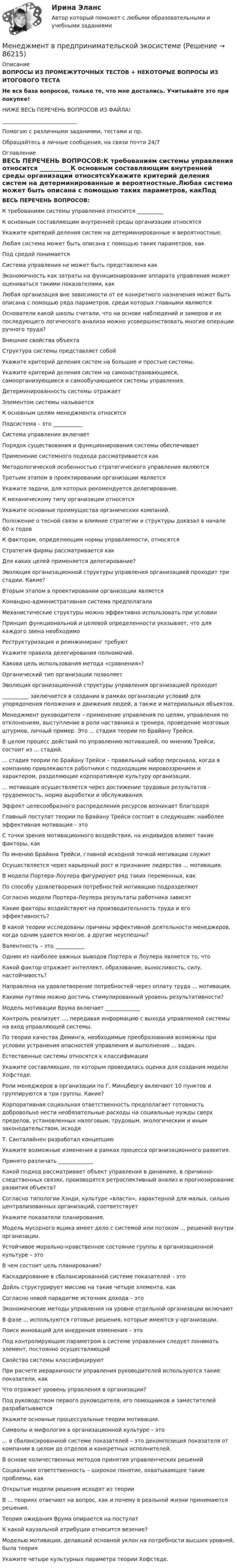     
            Описание
            ВОПРОСЫ ИЗ ПРОМЕЖУТОЧНЫХ ТЕСТОВ + НЕКОТОРЫЕ ВОПРОСЫ ИЗ ИТОГОВОГО ТЕСТАНе вся база вопросов, только те, что мне достались. Учитывайте это при покупке!НИЖЕ ВЕСЬ ПЕРЕЧЕНЬ ВОПРОСОВ ИЗ ФАЙЛА!____________________________Помогаю с различными заданиями, тестами и пр.Обращайтесь в личные сообщения, на связи почти 24/7 
            Оглавление
            ВЕСЬ ПЕРЕЧЕНЬ ВОПРОСОВ:К требованиям системы управления относится __________К основным составляющим внутренней среды организации относятсяУкажите критерий деления систем на детерминированные и вероятностные.Любая система может быть описана с помощью таких параметров, какПод средой понимаетсяСистема управления не может быть представлена какЭкономичность как затраты на функционирование аппарата управления может оцениваться такими показателями, какЛюбая организация вне зависимости от ее конкретного назначения может быть описана с помощью ряда параметров, среди которых главными являютсяОснователи какой школы считали, что на основе наблюдений и замеров и их последующего логического анализа можно усовершенствовать многие операции ручного труда?Внешние свойства объектаСтруктура системы представляет собойУкажите критерий деления систем на большие и простые системы. Укажите критерий деления систем на самонастраивающиеся, самоорганизующиеся и самообучающиеся системы управления.Детерминированность системы отражаетЭлементом системы называетсяК основным целям менеджмента относятсяПодсистема – это ___________Система управления включаетПорядок существования и функционирования системы обеспечиваетПрименение системного подхода рассматривается какМетодологической особенностью стратегического управления являютсяТретьим этапом в проектировании организации являетсяУкажите задачи, для которых рекомендуется делегирование.К механическому типу организации относятсяУкажите основные преимущества органических компаний. Положение о тесной связи и влияние стратегии и структуры доказал в начале 60-х годовК факторам, определяющим нормы управляемости, относятсяСтратегия фирмы рассматривается какДля каких целей применяется делегирование? Эволюция организационной структуры управления организацией проходит три стадии. Какие?Вторым этапом в проектировании организации являетсяКомандно-административная система предполагалаМеханистические структуры можно эффективно использовать при условииПринцип функциональной и целевой определенности указывает, что для каждого звена необходимоРеструктуризация и реинжиниринг требуютУкажите правила делегирования полномочий.Какова цель использования метода «сравнения»?Органический тип организации позволяетЭволюция организационной структуры управления организацией проходит __________ заключается в создании в рамках организации условий для упорядочения положения и движения людей, а также и материальных объектов.Менеджмент руководителя – применение управления по целям, управления по отклонениям, выступление в роли наставника и тренера, проведение мозговых штурмов, личный пример. Это ... стадия теории по Брайану Трейси.В целом процесс действий по управлению мотивацией, по мнению Трейси, состоит из ... стадий.... стадия теории по Брайану Трейси – правильный набор персонала, когда в компанию привлекаются работники с подходящим мировоззрением и характером, разделяющие корпоративную культуру организации.... мотивация осуществляется через достижение трудовых результатов – трудоемкость, норма выработки и обслуживания.Эффект целесообразного распределения ресурсов возникает благодаряГлавный постулат теории по Брайану Трейси состоит в следующем: наиболее эффективная мотивация – этоС точки зрения мотивационного воздействия, на индивидов влияют такие факторы, как По мнению Брайана Трейси, главной исходной точкой мотивации служитОсуществляется через карьерный рост и признание лидерства ... мотивация.В модели Портера-Лоулера фигурируют ряд таких переменных, какПо способу удовлетворения потребностей мотивацию подразделяютСогласно модели Портера-Лоулера результаты работника зависятКакие факторы воздействуют на производительность труда и его эффективность?В какой теории исследованы причины эффективной деятельности менеджеров, когда одним удается многое, а другие неуспешны?Валентность – это ___________Одним из наиболее важных выводов Портера и Лоулера является то, чтоКакой фактор отражает интеллект, образование, выносливость, силу, настойчивость?Направлена на удовлетворение потребностей через оплату труда ... мотивация.Какими путями можно достичь стимулированный уровень результативности?Модель мотивации Врума включает _____________Контроль реализует ..., передавая информацию с выхода управляемой системы на вход управляющей системы.По теории качества Деминга, необходимые преобразования возможны при условии устранения опасностей управления и выполнения ... задач.Естественные системы относятся к классификацииУкажите составляющие, по которым проводилась оценка для создания модели Хофстеде. Роли менеджеров в организации по Г. Минцбергу включают 10 пунктов и группируются в три группы. Какие?Корпоративная социальная ответственность предполагает готовность добровольно нести необязательные расходы на социальные нужды сверх пределов, установленных налоговым, трудовым, экологическим и иным законодательством, исходяТ. Санталайнен разработал концепциюУкажите возможные изменения в рамках процесса организационного развития.Принято различать _____________Какой подход рассматривает объект управления в динамике, в причинно-следственных связях, производятся ретроспективный анализ и прогнозирование развития объекта?Согласно типологии Хэнди, культуре «власти», характерной для малых, сильно централизованных организаций, соответствуетУкажите показатели планирования.Модель мусорного ящика имеет дело с системой или потоком ... решений внутри организации.Устойчивое морально-нравственное состояние группы в организационной культуре – этоВ чем состоит цель планирования?Каскадирование в сбалансированной системе показателей – этоДойль структурирует миссию на такие четыре элемента, какСогласно новой парадигме источник дохода – этоЭкономические методы управления на уровне отдельной организации включаютВ фазе ... используются готовые решения, которые имеются у организации.Поиск инноваций для внедрения изменения – этоПод контролирующим параметром в системе управления следует понимать элемент, постоянно осуществляющийСвойства системы классифицируютПри расчете иерархичности управления руководителей используются такие показатели, какЧто отражает уровень управления в организации?Под руководством первого руководителя, его помощников и заместителей разрабатываютсяУкажите основные процессуальные теории мотивации.Символы и мифология в организационной культуре – это... в сбалансированной системе показателей – это декомпозиция показателя от компании в целом до отделов и конкретных исполнителей.В основе количественных методов принятия управленческих решенийСоциальная ответственность – широкое понятие, охватывающее такие проблемы, какОткрытые модели решения исходят из теории В ... теориях отвечают на вопрос, как и почему в реальной жизни принимаются решения.Теория ожидания Врума опирается на постулатК какой каузальной атрибуции относится везение?Моделью мотивации, делавшей основной уклон на потребности высших уровней, была теорияУкажите четыре культурных параметра теории Хофстеде.  
            
            
            Менеджмент в общественном питании  итоговый тест  СИБУПК Менеджмент в предпринимательской экосистемеМенеджмент в профессиональной деятельности.кс_СПО (тест с ответами Колледж Синергия)💯 Менеджмент в профессиональной деятельности (ответы на тест Синергия / МОИ / МТИ / МосАП, январь 2024)💯 Менеджмент в профессиональной деятельности (ответы на тест Синергия / МТИ / МосАП, май 2023)Менеджмент в профессиональной деятельности/СИНЕРГИЯ//МОИ//МТИМенеджмент ВСЕ ЗАДАНИЯ Менеджмент в информационно-коммуникационных технологиях, темы 1-6, итоговый, компетентностный тесты (ответы на тест Синергия / МТИ / МОИ / МосАП, 153 вопроса)⭐ Менеджмент в искусстве (ответы на тест Синергия / МТИ / МосАП, декабрь 2022)Менеджмент в искусстве (тест Синергия)Менеджмент в некоммерческих организациях. Задание 2. 100%Менеджмент в некоммерческих организациях - задание к теме 2Менеджмент в некоммерческих организациях итоговый тест СИБУПК Менеджмент в общественном питании ВСЕ ЗАДАНИЯ  