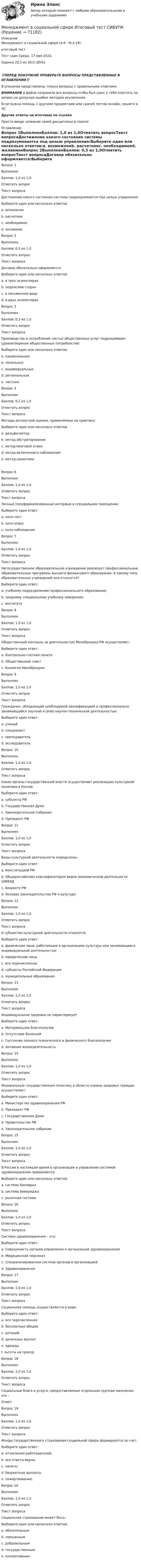      
            Описание
            Менеджмент в социальной сфере (4.6 - М.4.19)	итоговый тест	Тест сдан 	Среда, 17 мая 2023, Оценка	25,5 из 30,0 (85%)‼️ПЕРЕД ПОКУПКОЙ ПРОВЕРЬТЕ ВОПРОСЫ ПРЕДСТАВЛЕННЫЕ В ОГЛАВЛЕНИИ‼️В описание представлены только вопросы с правильными ответами.ВНИМАНИЕ в файле сохранила все вопросы,чтобы был шанс у тебя ответить на вопрос,не допуская ошибки методом исключения.Если нужна помощь с другими предметами или сдачей тестов онлайн, пишите в ЛС Другие ответы на итоговые по ссылке Просто введи название своей дисциплины в поиске 
            Оглавление
            Вопрос 1ВыполненБаллов: 1,0 из 1,0Отметить вопросТекст вопросаДостижение какого состояния системы подразумевается под целью управления:Выберите один или несколько ответов:a. возможноеb. расчетноеc. необходимоеd. желаемоеВопрос 2ВыполненБаллов: 0,5 из 1,0Отметить вопросТекст вопросаДоговор обязательно оформляется:Выберите один или несколько ответов:a. в трех экземплярахb. подписями сторонc. в письменном видеd. в двух экземплярахВопрос 3ВыполненБаллов: 0,3 из 1,0Отметить вопросТекст вопросаПроизводство и потребление чистых общественных услуг подразумевает удовлетворение общественных потребностей:Выберите один или несколько ответов:a. национальныхb. локальныхc. индивидуальныхd. региональныхe. частныхВопрос 4ВыполненБаллов: 0,2 из 1,0Отметить вопросТекст вопросаМетоды экспертной оценки, применяемые на практике:Выберите один или несколько ответов:a. дельфи-методb. метод абстрагированияc. метод мозговой атакиd. метод включенного наблюденияe. метод синектикиВопрос 6ВыполненБаллов: 1,0 из 1,0Отметить вопросТекст вопросаЛичные полуформализованные интервью в специальном помещении:Выберите один ответ:a. холл-тестb. холл-опросc. холл-наблюдениеВопрос 7ВыполненБаллов: 1,0 из 1,0Отметить вопросТекст вопросаНегосударственное образовательное учреждение реализует профессиональные образовательные программы высшего финансового образования. К какому типу образовательных учреждений оно относится?Выберите один ответ:a. учебному подразделению профессионального образования;b. среднему специальному учебному заведению;c. институтуВопрос 8ВыполненБаллов: 1,0 из 1,0Отметить вопросТекст вопросаОбщественный контроль за деятельностью Минобрнауки РФ осуществляет:Выберите один ответ:a. Контрольно-счетная палатаb. Общественный советc. Коллегия МинобрнаукиВопрос 9ВыполненБаллов: 1,0 из 1,0Отметить вопросТекст вопросаГражданин, обладающий необходимой квалификацией и профессионально занимающийся научной и (или) научно-технической деятельностью:Выберите один ответ:a. ученыйb. специалистc. преподавательd. исследовательВопрос 10ВыполненБаллов: 1,0 из 1,0Отметить вопросТекст вопросаКакие органы государственной власти осуществляют реализацию культурной политики в России:Выберите один ответ:a. субъекты РФb. Государственная Думаc. Законодательное Собраниеd. Президент РФВопрос 11ВыполненБаллов: 1,0 из 1,0Отметить вопросТекст вопросаВиды культурной деятельности определены:Выберите один ответ:a. Конституцией РФb. Общероссийскмм классификатором видов экономической деятельности (ОКВЭДc. Бюджете РФd. Основах законодательства РФ о культуреВопрос 12ВыполненБаллов: 1,0 из 1,0Отметить вопросТекст вопросаК субъектам культурной деятельности относятся:Выберите один ответ:a. физические лица, работающие в организациях культуры или занимающиеся индивидуальной деятельностьюb. юридические лицаc. все перечисленноеd. субъекты Российской Федерацииe. муниципальные образованияВопрос 13ВыполненБаллов: 1,0 из 1,0Отметить вопросТекст вопросаИндивидуальное здоровье не характеризуетВыберите один ответ:a. Материальное благополучиеb. Отсутствие болезнейc. Состояние полного психического и физического благополучияd. Активная жизнедеятельностьВопрос 14ВыполненБаллов: 1,0 из 1,0Отметить вопросТекст вопросаФедеральную государственную политику в области охраны здоровья граждан осуществляет:Выберите один ответ:a. Министерство здравоохранения РФb. Президент РФc. Государственная Думаd. Правительство РФe. Законодательное собраниеВопрос 15ВыполненБаллов: 1,0 из 1,0Отметить вопросТекст вопросаВ России в настоящее время в организации и управлении системой здравоохранения применяются:Выберите один или несколько ответов:a. система Бисмаркаb. система Бевериджаc. рыночная системаВопрос 16ВыполненБаллов: 1,0 из 1,0Отметить вопросТекст вопросаСистема здравоохранения – это:Выберите один ответ:a. Совокупность органов управления и организаций здравоохраненияb. Медицинский персоналc. Специализированная система органов и организациейd. ЗдравоохраненияВопрос 17ВыполненБаллов: 1,0 из 1,0Отметить вопросТекст вопросаСоциальная помощь осуществляется в виде:Выберите один ответ:a. все перечисленноеb. бесплатных обедовc. дотацийd. денежных выплатe. одеждыf. льготы на проездВопрос 18ВыполненБаллов: 1,0 из 1,0Отметить вопросТекст вопросаСоциальные блага и услуги, предоставляемые отдельным группам населения это –Ответ: Вопрос 19ВыполненБаллов: 1,0 из 1,0Отметить вопросТекст вопросаФонды государственного страхования социальной сферы формируются за счет:Выберите один ответ:a. отчисления работодателей;b. все ответы верныc. налоги;d. бюджетные выплаты.e. пожертвования;Вопрос 20ВыполненБаллов: 1,0 из 1,0Отметить вопросТекст вопросаСоциальное страхование может быть:Выберите один или несколько ответов:a. обязательнымb. смешаннымc. добровольнымd. государственнымe. коллективным  
            
            
            Менеджмент в социальной сфере. Итоговый тест. СибУПКМенеджмент в социальной сфере Итоговый тест  СИБУПК Менеджмент (ДОУА)Менеджмент (ДОУА)Менеджмент (ДОУА)Менеджмент (ДОУА)Менеджмент (ДОУА)Менеджмент в предпринимательской экосистемеМенеджмент в профессиональной деятельности.кс_СПО (тест с ответами Колледж Синергия)💯 Менеджмент в профессиональной деятельности (ответы на тест Синергия / МОИ / МТИ / МосАП, январь 2024)💯 Менеджмент в профессиональной деятельности (ответы на тест Синергия / МТИ / МосАП, май 2023)Менеджмент в профессиональной деятельности/СИНЕРГИЯ//МОИ//МТИМенеджмент ВСЕ ЗАДАНИЯ Менеджмент ВСЕ ЗАДАНИЯ СИБУПК