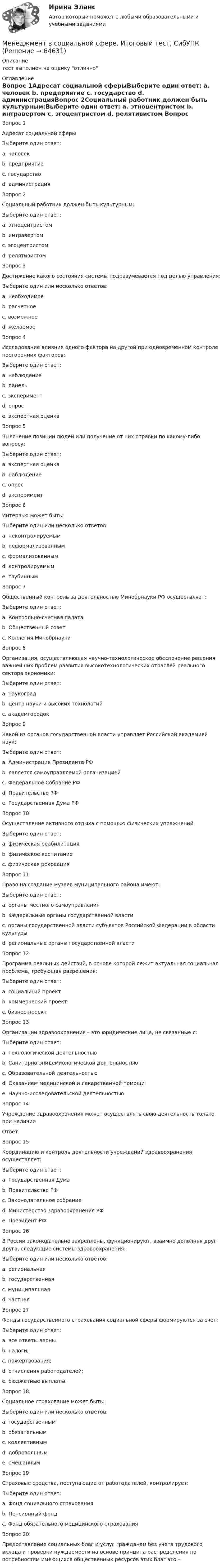     
            Описание
            тест выполнен на оценку отлично 
            Оглавление
            Вопрос 1Адресат социальной сферыВыберите один ответ: a. человек  b. предприятие c. государство d. администрацияВопрос 2Социальный работник должен быть культурным:Выберите один ответ: a. этноцентристом b. интравертом c. эгоцентристом d. релятивистом Вопрос 3Достижение какого состояния системы подразумевается под целью управления:Выберите один или несколько ответов: a. необходимое b. расчетное c. возможное d. желаемое Вопрос 4Исследование влияния одного фактора на другой при одновременном контроле посторонних факторов:Выберите один ответ: a. наблюдение b. панель c. эксперимент  d. опрос e. экспертная оценкаВопрос 5Выяснение позиции людей или получение от них справки по какому-либо вопросу:Выберите один ответ: a. экспертная оценка b. наблюдение c. опрос  d. экспериментВопрос 6Интервью может быть:Выберите один или несколько ответов: a. неконтролируемым b. неформализованным  c. формализованным  d. контролируемым e. глубиннымВопрос 7Общественный контроль за деятельностью Минобрнауки РФ осуществляет:Выберите один ответ: a. Контрольно-счетная палата b. Общественный совет  c. Коллегия МинобрнаукиВопрос 8Организация, осуществляющая научно-технологическое обеспечение решения важнейших проблем развития высокотехнологических отраслей реального сектора экономики:Выберите один ответ: a. наукоград b. центр науки и высоких технологий  c. академгородокВопрос 9Какой из органов государственной власти управляет Российской академией наук:Выберите один ответ: a. Администрация Президента РФ b. является самоуправляемой организацией  c. Федеральное Собрание РФ d. Правительство РФ e. Государственная Дума РФВопрос 10Осуществление активного отдыха с помощью физических упражненийВыберите один ответ: a. физическая реабилитация b. физическое воспитание c. физическая рекреация Вопрос 11Право на создание музеев муниципального района имеют:Выберите один ответ: a. органы местного самоуправления  b. Федеральные органы государственной власти c. органы государственной власти субъектов Российской Федерации в области культуры d. региональные органы государственной властиВопрос 12Программа реальных действий, в основе которой лежит актуальная социальная проблема, требующая разрешения:Выберите один ответ: a. социальный проект b. коммерческий проект c. бизнес-проектВопрос 13Организации здравоохранения – это юридические лица, не связанные с:Выберите один ответ: a. Технологической деятельностью  b. Санитарно-эпидемиологической деятельностью c. Образовательной деятельностью d. Оказанием медицинской и лекарственной помощи e. Научно-исследовательской деятельностьюВопрос 14Учреждение здравоохранения может осуществлять свою деятельность только при наличииОтвет:  Вопрос 15Координацию и контроль деятельности учреждений здравоохранения осуществляет:Выберите один ответ: a. Государственная Дума b. Правительство РФ c. Законодательное собрание d. Министерство здравоохранения РФ  e. Президент РФВопрос 16В России законодательно закреплены, функционируют, взаимно дополняя друг друга, следующие системы здравоохранения:Выберите один или несколько ответов: a. региональная b. государственная  c. муниципальная  d. частная Вопрос 17Фонды государственного страхования социальной сферы формируются за счет:Выберите один ответ: a. все ответы верны  b. налоги; c. пожертвования; d. отчисления работодателей; e. бюджетные выплаты.Вопрос 18Социальное страхование может быть:Выберите один или несколько ответов: a. государственным  b. обязательным c. коллективным  d. добровольным e. смешанным Вопрос 19Страховые средства, поступающие от работодателей, контролирует:Выберите один ответ: a. Фонд социального страхования  b. Пенсионный фонд c. Фонд обязательного медицинского страхованияВопрос 20Предоставление социальных благ и услуг гражданам без учета трудового вклада и проверки нуждаемости на основе принципа распределения по потребностям имеющихся общественных ресурсов этих благ это –  
            
            
            Менеджмент  в социальной сфере  заданияМенеджмент в социальной сфере. Итоговый тест. СибУПКМенеджмент в социальной сфере Итоговый тест  СИБУПК Менеджмент (ДОУА)Менеджмент (ДОУА)Менеджмент (ДОУА)Менеджмент (ДОУА)Менеджмент в общественном питании  итоговый тест  СИБУПК Менеджмент в предпринимательской экосистемеМенеджмент в профессиональной деятельности.кс_СПО (тест с ответами Колледж Синергия)💯 Менеджмент в профессиональной деятельности (ответы на тест Синергия / МОИ / МТИ / МосАП, январь 2024)💯 Менеджмент в профессиональной деятельности (ответы на тест Синергия / МТИ / МосАП, май 2023)Менеджмент в профессиональной деятельности/СИНЕРГИЯ//МОИ//МТИМенеджмент ВСЕ ЗАДАНИЯ 
