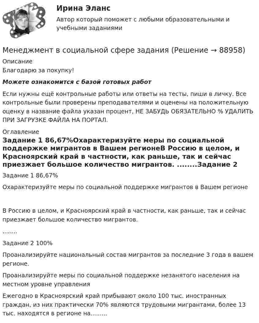      
            Описание
            Благодарю за покупку!Можете ознакомится с базой готовых работ Если нужны ещё контрольные работы или ответы на тесты, пиши в личку. Все контрольные были проверены преподавателями и оценены на положительную оценку в название файла указан процент, НЕ ЗАБУДЬ ОБЯЗАТЕЛЬНО % УДАЛИТЬ ПРИ ЗАГРУЗКЕ ФАЙЛА НА ПОРТАЛ. 
            Оглавление
            Задание 1 86,67%Охарактеризуйте меры по социальной поддержке мигрантов в Вашем регионеВ Россию в целом, и Красноярский край в частности, как раньше, так и сейчас приезжает большое количество мигрантов. ........Задание  2 100%Проанализируйте национальный состав мигрантов за последние 3 года в вашем регионе.
Проанализируйте меры по социальной поддержке незанятого населения на местном уровне управления
Ежегодно в Красноярский край прибывают около 100 тыс. иностранных граждан, из них практически 70% являются трудовыми мигрантами, более 13 тыс. находятся в регионе на.........  
            
            
            Менеджмент ВСЕ ЗАДАНИЯ СИБУПКМенеджмент  в социальной сфере  заданияМенеджмент в социальной сфере. Итоговый тест. СибУПКМенеджмент в социальной сфере Итоговый тест  СИБУПК Менеджмент (ДОУА)Менеджмент (ДОУА)Менеджмент (ДОУА)Менеджмент в общественном питании Итоговый тест Менеджмент в общественном питании  итоговый тест  СИБУПК Менеджмент в предпринимательской экосистемеМенеджмент в профессиональной деятельности.кс_СПО (тест с ответами Колледж Синергия)💯 Менеджмент в профессиональной деятельности (ответы на тест Синергия / МОИ / МТИ / МосАП, январь 2024)💯 Менеджмент в профессиональной деятельности (ответы на тест Синергия / МТИ / МосАП, май 2023)Менеджмент в профессиональной деятельности/СИНЕРГИЯ//МОИ//МТИ