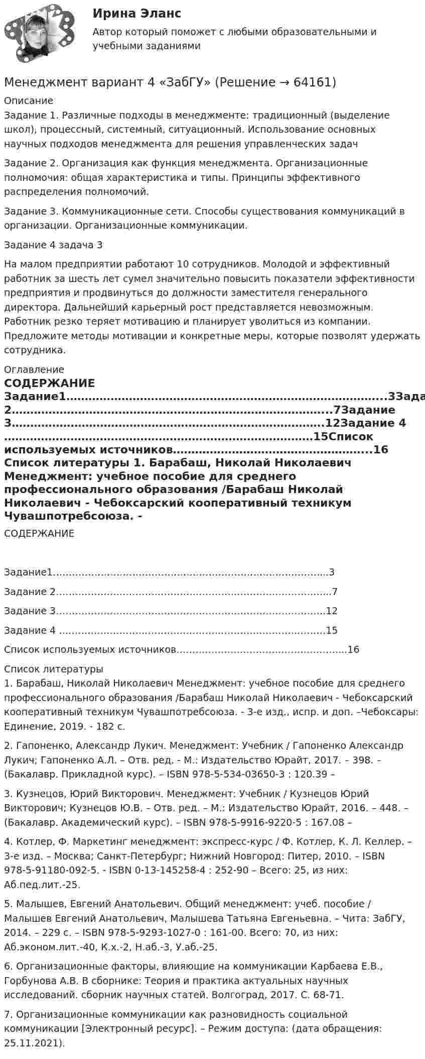      
            Описание
            Задание 1. Различные подходы в менеджменте: традиционный (выделение школ), процессный, системный, ситуационный. Использование основных научных подходов менеджмента для решения управленческих задачЗадание 2. Организация как функция менеджмента. Организационные полномочия: общая характеристика и типы. Принципы эффективного распределения полномочий.Задание 3. Коммуникационные сети. Способы существования коммуникаций в организации. Организационные коммуникации.Задание 4 задача 3На малом предприятии работают 10 сотрудников. Молодой и эффективный работник за шесть лет сумел значительно повысить показатели эффективности предприятия и продвинуться до должности заместителя генерального директора. Дальнейший карьерный рост представляется невозможным. Работник резко теряет мотивацию и планирует уволиться из компании. Предложите методы мотивации и конкретные меры, которые позволят удержать сотрудника. 
            Оглавление
            СОДЕРЖАНИЕ Задание1…………………………………………………………………………...3Задание 2…………………………………………………………………………...7Задание 3………………………………………………………………………….12Задание 4 …………………………………………………………………………15Список используемых источников……………………………………………...16 
            Список литературы
            1.	Барабаш, Николай Николаевич Менеджмент: учебное пособие для среднего профессионального образования /Барабаш Николай Николаевич - Чебоксарский кооперативный техникум Чувашпотребсоюза. - 3-е изд., испр. и доп. –Чебоксары: Единение, 2019. - 182 с.2.	Гапоненко, Александр Лукич. Менеджмент: Учебник / Гапоненко Александр Лукич; Гапоненко А.Л. – Отв. ред. - М.: Издательство Юрайт, 2017. – 398. – (Бакалавр. Прикладной курс). – ISBN 978-5-534-03650-3 : 120.39 – 3.	Кузнецов, Юрий Викторович. Менеджмент: Учебник / Кузнецов Юрий Викторович; Кузнецов Ю.В. – Отв. ред. – М.: Издательство Юрайт, 2016. – 448. – (Бакалавр. Академический курс). – ISBN 978-5-9916-9220-5 : 167.08 – 4.	Котлер, Ф. Маркетинг менеджмент: экспресс-курс / Ф. Котлер, К. Л. Келлер. – 3-е изд. – Москва; Санкт-Петербург; Нижний Новгород: Питер, 2010. – ISBN 978-5-91180-092-5. - ISBN 0-13-145258-4 : 252-90 – Всего: 25, из них: Аб.пед.лит.-25.5.	Малышев, Евгений Анатольевич. Общий менеджмент: учеб. пособие / Малышев Евгений Анатольевич, Малышева Татьяна Евгеньевна. – Чита: ЗабГУ, 2014. – 229 с. – ISBN 978-5-9293-1027-0 : 161-00. Всего: 70, из них: Аб.эконом.лит.-40, К.х.-2, Н.аб.-3, У.аб.-25.6.	Организационные факторы, влияющие на коммуникации Карбаева Е.В., Горбунова А.В. В сборнике: Теория и практика актуальных научных исследований. сборник научных статей. Волгоград, 2017. С. 68-71.7.	Организационные коммуникации как разновидность социальной коммуникации [Электронный ресурс]. – Режим доступа:  (дата обращения: 25.11.2021). 
            
            
            ... менеджмента дает прирост продаж, а также операционную экономию, со-инвестиции, объединенный брейнстормингМенеджмент вариант 4 «ЗабГУ»Менеджмент в гостиничном сервисе и туризме  ВСЕ ЗАДАНИЯ Менеджмент в гостиничном сервисе и туризме ВСЕ ЗАДАНИЯ  Менеджмент в гостиничном сервисе и туризме - задание к теме 1Менеджмент в гостиничном сервисе и туризме - задание к теме 4Менеджмент в гостиничном сервисе и туризме  задание  к теме 5 Менеджмент «Менеджмент»: 1. Управление персоналом в организации. 2. Виды конфликтов в организации и пути выхода из них.Менеджмент 2 (Задания 1, 2,3,4) РосдистантМенеджмент 2 Курс СИБУПКМенеджмент 3 тест НСПКМенеджмент 4 вариантМенеджмент 7 вариант