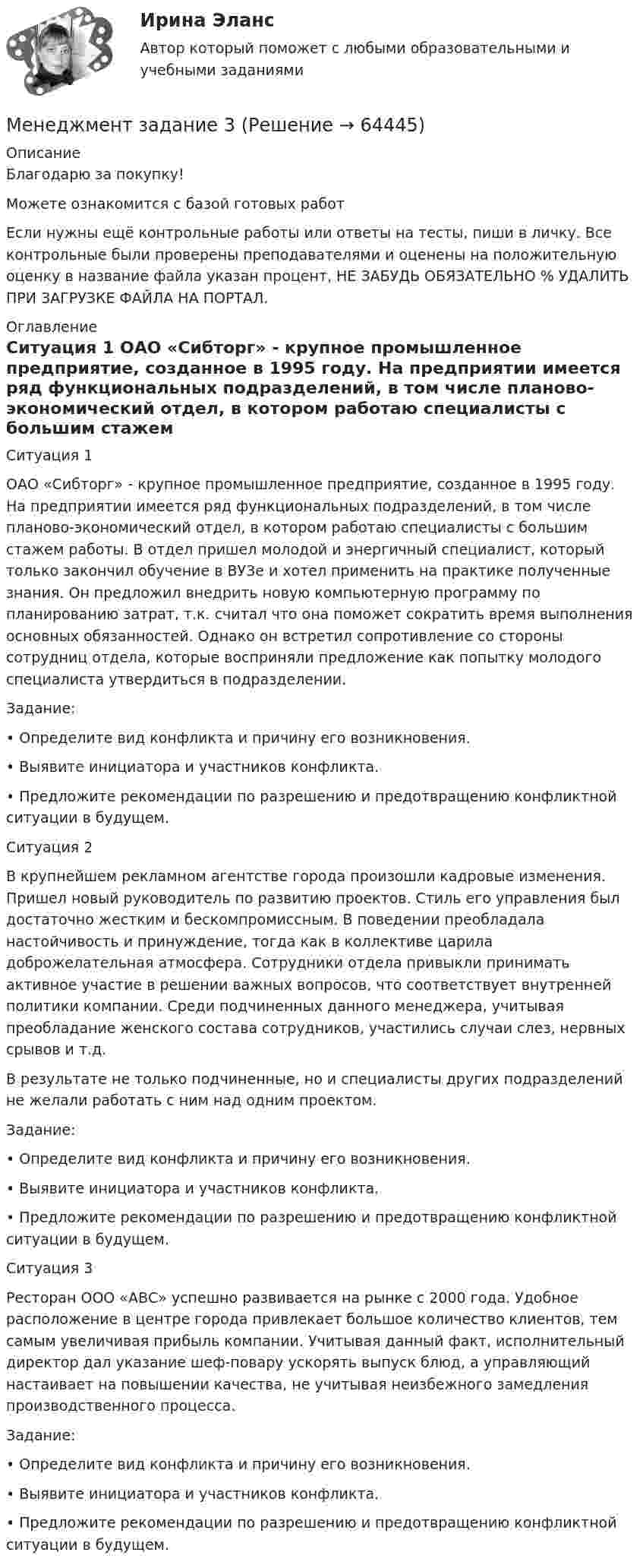      
            Описание
            Благодарю за покупку!Можете ознакомится с базой готовых работ Если нужны ещё контрольные работы или ответы на тесты, пиши в личку. Все контрольные были проверены преподавателями и оценены на положительную оценку в название файла указан процент, НЕ ЗАБУДЬ ОБЯЗАТЕЛЬНО % УДАЛИТЬ ПРИ ЗАГРУЗКЕ ФАЙЛА НА ПОРТАЛ. 
            Оглавление
            Ситуация 1

ОАО «Сибторг» - крупное промышленное предприятие, созданное в 1995 году.  На предприятии имеется ряд функциональных подразделений, в том числе планово-экономический отдел, в котором работаю специалисты с большим стажем работы. В отдел пришел молодой и энергичный специалист, который только закончил обучение в ВУЗе и хотел применить на практике полученные знания. Он предложил внедрить новую компьютерную программу по планированию затрат, т.к. считал что она поможет сократить время выполнения основных обязанностей. Однако он встретил сопротивление со стороны сотрудниц отдела, которые восприняли предложение как попытку молодого специалиста утвердиться в подразделении.   

	Задание: 
•	Определите вид конфликта и причину его возникновения. 
•	Выявите инициатора и участников конфликта. 
•	Предложите рекомендации по разрешению и предотвращению конфликтной ситуации в будущем.



Ситуация 2 	


В крупнейшем рекламном агентстве города произошли кадровые изменения. Пришел новый руководитель по развитию проектов. Стиль его управления был достаточно жестким и бескомпромиссным. В поведении преобладала настойчивость и принуждение, тогда как в коллективе царила доброжелательная атмосфера. Сотрудники отдела привыкли принимать активное участие в решении важных вопросов, что соответствует внутренней политики компании. Среди подчиненных данного менеджера, учитывая преобладание женского состава сотрудников,  участились случаи слез, нервных срывов и т.д. 
В результате не только подчиненные, но и специалисты других подразделений не желали работать с ним над одним проектом. 

Задание: 
•	Определите вид конфликта и причину его возникновения. 
•	Выявите инициатора и участников конфликта. 
•	Предложите рекомендации по разрешению и предотвращению конфликтной ситуации в будущем.



Ситуация 3		

Ресторан ООО «АВС» успешно развивается на рынке с 2000 года. Удобное расположение в центре города привлекает большое количество клиентов, тем самым увеличивая прибыль компании. Учитывая данный факт, исполнительный директор дал указание шеф-повару ускорять выпуск блюд, а управляющий настаивает на повышении качества, не учитывая неизбежного замедления производственного процесса.

Задание: 
•	Определите вид конфликта и причину его возникновения. 
•	Выявите инициатора и участников конфликта. 
•	Предложите рекомендации по разрешению и предотвращению конфликтной ситуации в будущем.

  
            
            
            «МЕНЕДЖМЕНТ»Е.Ю. Старкова Вариант -№6Менеджмент  задание  3менеджмент заданияМенеджмент знаний базируется на таких составляющих, как ...Менеджмент знаний базируется на таких составляющих, как ... знанияМенеджмент знаний (но Б.З. Мильнеру) базируется на технологии, организационных знаниях и ... Менеджмент и маркетинг в современном здравоохранении / 53 вопросаМенеджмент (ДОУА) Практическое занятие 1. Задание 2  НСПКМенеджмент (ДОУА) Практическое занятие 1. Задание 8  (филворд) НСПКМенеджмент (ДОУА) Практическое занятие 2. Задание 9  НСПКМенеджмент (ДОУА) ТЕСТ-1  НСПКМенеджмент (ДОУА) ТЕСТ-2 НСПКМенеджмент (ДОУА) ТЕСТ-3  НСПКМенеджмент (ДОУА) ТЕСТ-4  НСПК