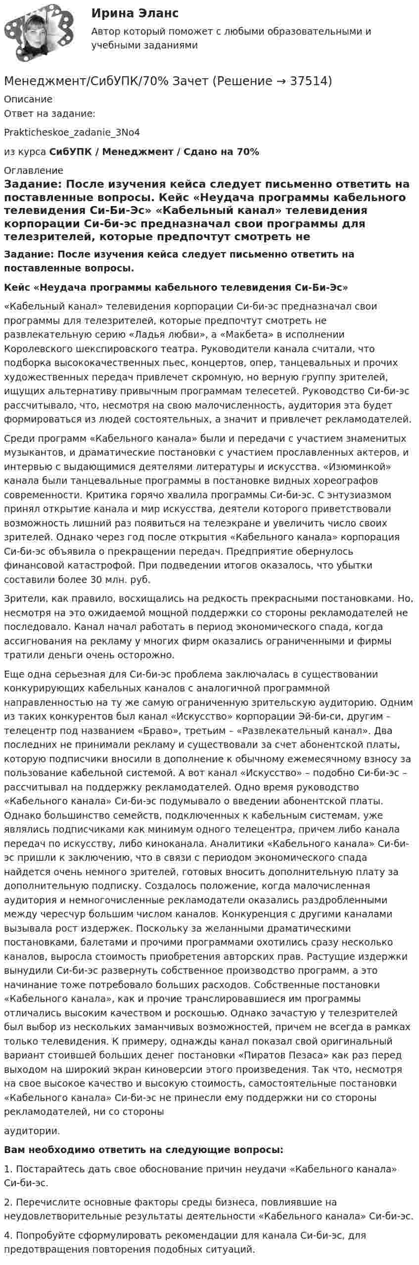     
          Описание
          Ответ на задание:Prakticheskoe_zadanie_3No4 из курса СибУПК / Менеджмент / Сдано на 70% 
          Оглавление
          Задание: После изучения кейса следует письменно ответить на поставленные вопросы. Кейс «Неудача программы кабельного телевидения Си-Би-Эс» 	«Кабельный канал» телевидения корпорации Си-би-эс предназначал свои программы для телезрителей, которые предпочтут смотреть не развлекательную серию «Ладья любви», а «Макбета» в исполнении Королевского шекспировского театра. Руководители канала считали, что подборка высококачественных пьес, концертов, опер, танцевальных и прочих художественных передач привлечет скромную, но верную группу зрителей, ищущих альтернативу привычным программам телесетей. Руководство Си-би-эс рассчитывало, что, несмотря на свою малочисленность, аудитория эта будет формироваться из людей состоятельных, а значит и привлечет рекламодателей.	Среди программ «Кабельного канала» были и передачи с участием знаменитых музыкантов, и драматические постановки с участием прославленных актеров, и интервью с выдающимися деятелями литературы и искусства. «Изюминкой» канала были танцевальные программы в постановке видных хореографов современности. Критика горячо хвалила программы Си-би-эс. С энтузиазмом принял открытие канала и мир искусства, деятели которого приветствовали возможность лишний раз появиться на телеэкране и увеличить число своих зрителей. Однако через год после открытия «Кабельного канала» корпорация Си-би-эс объявила о прекращении передач. Предприятие обернулось финансовой катастрофой. При подведении итогов оказалось, что убытки составили более 30 млн. руб.	Зрители, как правило, восхищались на редкость прекрасными постановками. Но, несмотря на это ожидаемой мощной поддержки со стороны рекламодателей не последовало. Канал начал работать в период экономического спада, когда ассигнования на рекламу у многих фирм оказались ограниченными и фирмы тратили деньги очень осторожно. 	Еще одна серьезная для Си-би-эс проблема заключалась в существовании конкурирующих кабельных каналов с аналогичной программной направленностью на ту же самую ограниченную зрительскую аудиторию. Одним из таких конкурентов был канал «Искусство» корпорации Эй-би-си, другим – телецентр под названием «Браво», третьим – «Развлекательный канал». Два последних не принимали рекламу и существовали за счет абонентской платы, которую подписчики вносили в дополнение к обычному ежемесячному взносу за пользование кабельной системой. А вот канал «Искусство» – подобно Си-би-эс – рассчитывал на поддержку рекламодателей. Одно время руководство «Кабельного канала» Си-би-эс подумывало о введении абонентской платы. Однако большинство семейств, подключенных к кабельным системам, уже являлись подписчиками как минимум одного телецентра, причем либо канала передач по искусству, либо киноканала. Аналитики «Кабельного канала» Си-би-эс пришли к заключению, что в связи с периодом экономического спада найдется очень немного зрителей, готовых вносить дополнительную плату за дополнительную подписку. Создалось положение, когда малочисленная аудитория и немногочисленные рекламодатели оказались раздробленными между чересчур большим числом каналов. Конкуренция с другими каналами вызывала рост издержек. Поскольку за желанными драматическими постановками, балетами и прочими программами охотились сразу несколько каналов, выросла стоимость приобретения авторских прав. Растущие издержки вынудили Си-би-эс развернуть собственное производство программ, а это начинание тоже потребовало больших расходов. Собственные постановки «Кабельного канала», как и прочие транслировавшиеся им программы отличались высоким качеством и роскошью. Однако зачастую у телезрителей был выбор из нескольких заманчивых возможностей, причем не всегда в рамках только телевидения. К примеру, однажды канал показал свой оригинальный вариант стоившей больших денег постановки «Пиратов Пезаса» как раз перед выходом на широкий экран киноверсии этого произведения. Так что, несмотря на свое высокое качество и высокую стоимость, самостоятельные постановки «Кабельного канала» Си-би-эс не принесли ему поддержки ни со стороны рекламодателей, ни со стороныаудитории.  Вам необходимо ответить на следующие вопросы:1. Постарайтесь дать свое обоснование причин неудачи «Кабельного канала» Си-би-эс.2. Перечислите основные факторы среды бизнеса, повлиявшие на неудовлетворительные результаты деятельности «Кабельного канала» Си-би-эс.4. Попробуйте сформулировать рекомендации для канала Си-би-эс, для предотвращения повторения подобных ситуаций. 
            
            
            Менеджмент, РГГУ, 90%Менеджмент/СибУПК/70% ЗачетМЕНЕДЖМЕНТ//СИНЕРГИЯ//МОИ//МТИМенеджмент. Синергия. ✅ Ответы на ИТОГОВЫЙ ТЕСТ. На отлично!⭐ Менеджмент спортивных организаций. (все ответы на тест Синергия / МТИ / МосАП, август 2022)Менеджмент спортивных соревнований💯 Менеджмент спортивных соревнований. (ответы на тест Синергия / МОИ / МТИ / МосАП, декабрь 2023)Менеджмент организации ММУ 2023г.Менеджмент (ответы на вступительный тест магистратура Синергия)Менеджмент (ответы на тест Синергия / МТИ / МОИ / МосАП)Менеджмент (по отраслям) / Основы менеджмента. Синергия. Ответы на ИТОГОВЫЙ ТЕСТ. На отлично!Менеджмент (по отраслям) Темы 1-4 (тест с ответами КОЛЛЕДЖ Синергия/МОИ/ МТИ /МОСАП)Менеджмент (по отраслям) тест с ответами Синергия/МОИ/ МТИ /МОСАПМенеджмент (Практические задания)