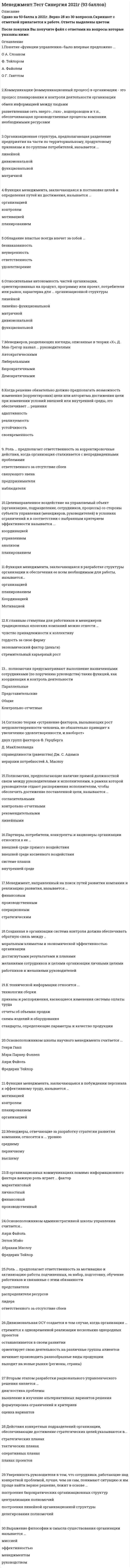    
          Описание
          132 вопроса с ответамиСдано на 93 балла из 100 ОтличноГод сдачи - 2018-2020.После покупки Вы получите файл с ответами на вопросы которые указаны ниже:***(Если нужна помощь с другими предметами или сдачей тестов онлайн, пишите в личные сообщения) 
          Оглавление
          1. Полномочия, возникающие вследствие высоких профессиональных знаний руководителя, его компетенции, называются... властью примераоснованной на принуждениитрадиционнойоснованной на вознагражденииэкспертной2. Основная цель коммуникационного процесса заключается в ...обеспечении понимании информации, являющейся предметом обмена, - сообщенийсборе информации о действиях сотрудниковобеспечении своевременного глобального контроля руководителя за деятельностью подчиненных3. Согласно концепции Р. Блейка и Дж. Моутон, руководитель, уделяющий излишне много внимания рабочим задачам, создает предпосылки для … снижения текучести кадров на предприятииповышения производительности труда без каких-либо негативных последствий для психологического климата в коллективеснижения недовольства работников, что приводит к удовлетворенности работников условиями трудаусиления недовольства работников, что приводит к конфликтам4. Роль ... предполагает ответственность за мотивацию и активизацию работы подчиненных, за набор, подготовку, обучение работников и связанные с этим обязанностипредставителяраспределителя ресурсовлидераответственного за отсутствие сбоев5. Цели конкретных отделов и даже отдельных сотрудников организации на ближайшее полугодие или квартал с детализацией по месяцам и даже дням определяются в ... оперативных планахпланах проектовтактических планах6. ... полномочия предусматривают выполнение назначенными сотрудниками (по поручению руководства) таких функций, как координация и контроль деятельностиПараллельные Представительские ОбщиеКонтрольно-отчетные7. Коммуникации (коммуникационный процесс) в организации - этопроцесс планирования и контроля деятельности организацииобмен информацией между людьмиразветвленная сеть энерго-, газо-, водопроводов и т.п., обеспечивающая производственные процессы компании необходимыми ресурсами8. Принятие управленческих решений является составной частьюорганизациилюбой функции менеджмента контроляпланированиямотивации9. Желаемое состояние, которого стремиться достичь организация, называется ...цельюмиссиейбудущим прогнозом развития10. Устные мнения сотрудников об организации, выражение удовлетворения или недовольства, слухи и т.п. относятся к информации ... характерафинансовогосоциально-психологическогоуправленческоготехнического11. Понятие «функции управления» было впервые предложено ...О А. СлоаномФ. ТейлоромА. ФайолемО Г. Ганттом12. Согласно теории «устранение факторов, вызывающих рост неудовлетворенности человека, не обязательно приводит к увеличению удовлетворенности, и наоборот»двух групп факторов Ф. ГерцбергаД. МакКлелландасправедливости (равенства) Дж. С. Адамсаиерархии потребностей А. Маслоу13. Когда в основе решения лежит соответствие между целями и имеющимися у организации ресурсами, это обеспечивает... решенияРеализуемостьАдаптивностьСвоевременность14. В теории мотивации ощущение человеком физиологического или психологического недостатка в чем-либо называется ...ПотребностьюСожалениемМотивом15. Согласно теории жизненного цикла П. Херси и К. Бланшара под «зрелостью исполнителей» понимают их…возрастобразование и опыт в отношении конкретной задачи, которую необходимо выполнитьспособность нести ответственность за свое поведениежелание достигнуть поставленной целиобщее образование и опыт работы по профессии16. Основоположником административной школы управления считается… Анри ФайольЭлтон МэйоАбрахам МаслоуФредерик Тейлор17. Решение, предполагающее выбор одного из двух взаимоисключающих вариантов, называется…многовариантнымстандартнымбинарныминновационным18. Целенаправленное воздействие на управляемый объект (организацию, подразделение, сотрудников, процессы) со стороны субъекта управления (менеджеров, руководителей) в условиях ограничений и в соответствии с выбранным критерием эффективности называется ...координациейуправлениеманализомпланированием19. Менеджеров, разделяющих взгляды, описанные в теории «X», Д. Мак-Грегор назвал ... руководителямиАвтократическимиЛиберальнымиБюрократичнымиДемократичными20. Удобством периодического ознакомления с результатами отличатся ... контрольскрытыйпредварительныйвыборочныйнаглядный21. Относительная автономность частей организации, ориентированных на продукт, программу или проект, потребителя или рынок, характерна для ... организационной структуры линейнойлинейно-функциональнойматричнойдивизиональнойфункциональной22. Должностные обязанности ... включают: планирование, координацию и контроль работы по обучению и развитию персонала в компании; подготовку обучающих материалов и материалов для ориентации новых работников в компаниименеджера по персоналусекретаря генерального директора компаниименеджера проектагенерального директора компаниизаместителя генерального директора компании23. Согласно концепции …, в организациях-победителях лидеры есть на всех уровнях управления и для обеспечения лидерства на всех уровнях лидеры высшего уровня должны воспитывать лидеров на более низких уровнях управления …ситуационного лидерстваличностного подходапроцессного подхода двигателя лидерства24. Контроль, позволяющий сделать вывод о качестве продуктов, услуг и работ на основе оценивания части партии изделий или отдельных видов работ (отдельных сотрудников), называется …общим (тотальным)выборочнымоткрытымфункциональным25. Менеджеры, занимающиеся непосредственным управлением работниками, контактами с клиентами и информационным обеспечением процессов управления, относятся к … уровню высшемупервичномусреднему26. … обладает достаточной властью навязывать свою волю исполнителям и использует директивный стиль руководства автократлибералдемократ27. К главным стимулам для работников и менеджеров традиционных японских компаний можно отнести …чувство принадлежности к коллективугордость за свою фирмуэкономический фактор (деньги)стремительный карьерный рост28. В организационных коммуникациях помимо информационного фактора важную роль играет … фактормаркетинговыйличностный финансовыйпроизводственный29. Действия конкретных подразделений организации, обеспечивающие достижение стратегических целей, указываются в …оперативных планахтактических планах планах проектовстратегических планах30. Вторым этапом разработки рационального управленческого решения является …диагностика проблемывыявление и изучение альтернативных вариантов решения формулировка ограничений и критериев оценка вариантов31. Г. Минцберг выделил … ролей менеджеровпятьсемьчетырнадцатьдесять32. Полномочия, подразумевающие право принимать решения, связанные с постановкой целей организации, выработкой стратегии, действиями в кризисной ситуации и т.п., называются …функциональнымиобщимиблокирующимипредставительскими33. Неправильная трактовка значений жестов, мимики, интонации и т.п. называются …«информационным мусором»восходящими информационными потокаминевербальными преградамидезинформацией34. Понятие «иерархия потребностей» в теорию и практику менеджмента ввел …Абрахам МаслоуВиктор ВрумДуглас Мак-ГрегорФредерик Герцберг35. Функция менеджмента, заключающаяся в постановке целей и определения путей их достижения, называется ...организациейконтролеммотивациейпланированием36. К технической информации относятся ... технологии сборкиприказы и распоряжения, касающиеся изменения системы оплаты трудаотчеты об объемах продажсхемы изделий и оборудованиястандарты, определяющие параметры и качество продукции37. Менеджмент, направленный на поиск путей развития компании и реализацию развития, называется …финансовымпроизводственнымоперационнымстратегическим38. Методы прямого воздействия, носящие директивный (руководящий), обязательный характер, относятся к … методам управления экономическимсоциально-психологическиморганизационно-распорядительным39. Тезис «Эффективность руководителя зависит от черт его характера, внешности, знаний и т.п.» относится к ... ситуационному подходу к лидерствуподходу к лидерству с позиции личных качествповеденческому подходу к лидерству40. Объектом менеджмента является ... менеджерруководительподчиненный41. Управленческое решение, принимаемое на основе изучения предшествующего опыта, называется ... основанным на сужденияхбезальтернативныминтуитивнымрациональным42. Тезис «Способы руководства должны выбираться исходя их особенностей конкретной ситуации» относится к ... подходу к лидерству с позиции личных качествситyационному подходу к лидерствуповеденческому подходу к лидерству43. Управленческое решение, предполагающее выбор критерия, оценку ограничений и анализ альтернатив, называется ... интуитивнымрациональнымоснованным на суждениях44. Поведенческий подход к пониманию лидерства предусматривает оценку... Характеристик руководителяДействий руководителя в отношении своих подчиненныхФакторов, которые в настоящий момент определяют особенности управления45. Функция менеджмента, позволяющая определять, достигнуты ли цели организации, называется ... планированиемконтролемкоординациейорганизацией46. Обмен информацией между людьми называется ... коммуникациейдиверсификациейдепартапаментализациейкоординацией47. Организационная структура, предполагающая разделение предприятия на части по территориальному, продуктовому признакам и по группам потребителей, называется ... линейнойдивизиональнойфункциональнойматричной48. Автором теории мотивации, основанной на изучении иерархии потребностей человека, является ... Фредерик ГерцбергДуглас МакГрегорФредерик ТейлорАбрахам Маслоу49. Управленческие решения, для которых характерна определенная повторяемость действий или шагов в процессе разработки и реализации, называют ... незапрограммированнымирациональныминерациональнымизапрограммированными50. Процедура комплексного выявления сильных и слабых сторон организации, а также внешних угроз и возможностей, влияющих на ее деятельность, - это ...: математическое моделированиеРАЕI-кодТQМ-менеджментSW0T-анализ51. Генеральный директор компании относится к категории ... специалистовруководителейисполнителей52. По данным исследований, у менеджеров высшего звена процент рабочего времени, занятого общением, доходит до ... 25%70%90%100% 53. Основателем Центрального института труда (ЦИТ) был ... А. ГастевC. стрельбицкийВ. добрынинВ. Бехтерев54. Процессный подход относится к ... направлению менеджмента современномуклассическомугуманитарному55. Менеджеры, отвечающие за разработку стратегии развития компании, относятся к ... уровню среднемупервичномувысшему56. Задачи по осуществлению руководства финансовой и хозяйственной деятельностью компании в соответствии с ее Уставом, обеспечению соблюдения законности в деятельности компании, составлению стратегических и текущих планов компании решает ... менеджер по персоналуадминистраторгенеральный директорменеджер по продажам57. Согласно двухфакторной теории Ф. Герцберга, к мотиваторам относят ... возможности для ростастепень контроля работымежличностные отношения с начальникамизарплатупризнание заслугадминистративную политику компаниидостижения58. Осуществить планирование предстоящих работ и создать необходимую организационную структуру позволяет ... контроль предварительныйзаключительныйтекущий59. Когда решение обязательно должно предполагать возможность изменения (корректировки) цели или алгоритма достижения цели при изменении условий внешней или внутренней среды, это обеспечивает ... решения адаптивностьреализуемостьустойчивостьсвоевременность60. … нестандартная, гибкая структура управления и коллективная ответственность для японского менеджмента характерныдля американского менеджмента характерныни для американского ни для японского менеджмента ни характерны61. Функция менеджмента, заключающаяся в разработке структуры организации и обеспечения ее всем необходимым для работы, называется…организациейпланированиемКоординациейМотивацией62. Процессный подход относится к ... направлению менеджмента классическомугуманитарномуСовременному63. Частота контрольных замеров должна быть ... равной количеству рабочих днеймаксимальной из всех возможных при минимальных расходах на их реализациюсоответствующей частоте проведения совещаний топ-менеджментасоответствующей динамике контролируемых процессов и уровню информационной неопределенности64. Уверенность руководителя в том, что сотрудники, работающие над конкретной проблемой, лучше, чем он сам, понимают ситуацию и им проще найти верное решение, лежит в основе ... построения бюрократических организационных структурцентрализации полномочийпостроения линейной организационной структурыделегирования полномочий65. Экспертная власть появляется в том случае когда ... руководитель способен быстро и точно определить, кто из его подчиненных является экспертом в том или ином делеруководитель является самым высококлассным специалистом в своей сфере деятельности руководитель обладает такими личными качествами, благодаря которым его выделяют и уважают, восхищаются им, хотят быть на него похожимиподчиненные соглашаются с указаниями руководителя, потому что признают его превосходство в знаниях и опыте66. Процесс определения целей организации и поиск наиболее эффективных методов и средств их достижения в условиях действия ограничений по ресурсам и времени –это... управлениепрогнозированиепланированиеорганизация деятельности67.Решение, принимаемое в условиях, когда заранее почти невозможно сделать предположение о каких-либо вариантах действий, а сама ситуация нова и неопределенна, называют ... инновационнымбинарнымстандартныммноговариантным68. .. полномочия дают право принимать решения, связанные с постановкой целей организации, выработкой стратегии, действиями в кризисной ситуации и т.п. БлокирующиеФункциональныеОбщиеПредставительские69. Поведение одного человека, которое вносит изменение в поведение или мысли других людей, называется ... влияниемпринуждениеммотивациейвластью70. Основоположником школы научного менеджмента считается ... Генри ГанпМэри Паркер ФоллепАнри ФайольФредерик Тейлор71. Совокупность схожих идей, концепций и методов в сфере управления, а также коллектив ученых, разрабатывающих под руководством главы (основателя, лидера) школы выдвинутую им программу исследований, называют ... менеджмента университетомакадемиейнаучно-исследовательским институтомнаучной школой72. Тезис «Каждый член организации становится участником плановой деятельности независимо от занимаемой должности» относится к принципу ... участиянепрерывностигибкостиединства73.Полномочия, предполагающие наличие прямой должностной связи между руководителями и исполнителями, в рамках которой руководители отдают распоряжения исполнителям, чтобы обеспечить достижение поставленной цели, называются … согласительнымиконтрольно-отчетнымирекомендательнымилинейными74. Одной из наиболее значительных особенностей японского менеджмента долгое время считался неписаный закон, называемый … стремительным карьерным ростомнаучно-техническим прогрессом поддержкойотечественного производителяпожизненным наймом работников75. Ролевая установка, предполагающая ответственность за мотивацию и активизацию работы подчиненных; за набор, подготовку, обучение работников и за выполнение связанных с этим обязанностей, соответствует роли … лидераответственного за отсутствие сбоевраспределителя ресурсовпредставителя76. Полномочия, состоящие в том, что их обладатели обязаны выразить свое отношение к решениям, принимаемым в рамках распорядительных или координационных полномочий, называются … общимипредставительскимисогласительнымилинейными77. Обладание властью всегда влечет за собой … безнаказанностьнеуверенностьответственностьудовлетворение78. Формулировка мисси организации, выбор стратегии развития и организационных мероприятий, стратегический контроль и т.п. являются признаками … менеджмента функциональногоцелевоголинейного 79. Функция менеджмента, позволяющая определять, достигнуты ли цели организации, называется … планированиемкоординациейконтролеморганизацией80. Совокупность всех подразделений компании и всех взаимосвязей между ними в соответствии с иерархией, называется ее … системой менеджментатехнологическим цикломорганизационной структуройорганизационной культурой 81. … относится к функциональным видам менеджмента Менеджмент в сфере телевиденияУправление финансамиУправление персоналомБанковский менеджментМенеджмент в социальной сфереУправление проектамиМенеджмент в гостиничном бизнесеПроизводственный менеджмент82. К социально-психологическим методам управления относится … регламентирование и нормирование всех видов деятельностиличный пример руководителясоздание организационной структуры управленияморальное поощрениеубеждение и внушениерегулирование межличностных и межгрупповых отношений в коллективе 83. Менеджмент – это … наука об управлении финансовыми потоками предприятиясовокупность методов, принципов, средств и форм управления хозяйственными организациями с целью обеспечения высокой эффективности их работыпонятие, полностью соответствующее понятию «управление», независимо от природы и особенностей объекта управленияпонятие, являющееся синонимом понятия «бизнес» 84. Соответствие информации запросам потребителя называется ее… релевантностьюдоступностьюсвоевременностьюэргономичностью85. Функция менеджмента, заключающаяся в побуждении персонала к эффективному труду, называется … мотивациейконтролемпланированиеморганизацией86. Выражение философии и смысла существования организации называется … миссиейэффективностьюменеджментомруководством 87. Роль … предполагает ответственность за корректировочные действия, когда организация сталкивается с непредвиденными проблемами ответственного за отсутствие сбоевсвязующего звенапредпринимателянаблюдателя88. Система оценивания и учета деятельности организации, которая закреплена в соответствующих регламентах (приказах, распоряжениях и положениях), называется … контролем скрытымвнешнимпредварительнымоткрытым 89. В разговоре мы используем систему кодирования информации, которая называется … звукоимитациейязыкомазбукой Морзебинарным кодом90. Сложность механизмов контроля должна быть … минимальной из всех возможныхмаксимальной из всех возможных при минимальных расходах на их реализациюсоответствующей сложности управляемого объекта – организациимаксимальной из всех возможных91. Для … ОСУ характерны: высокая квалификация менеджмента и персонала в пределах своей функциональной области; эффективное достижение функциональных целей; удобство производства малой номенклатуры товаров; слабая координация работы подразделений; медленная реакция на изменения внешней среды линейнойматричнойфункциональнойдивизиональной92. Образ, устойчивое представление об отличительных или исключительных характеристиках, придающих менеджеру своеобразие и выделяющих его из ряда других людей, называется имиджемкомпетентностьюнавыкомролью93. Сложность механизмов контроля должна быть … максимальной из всех возможныхсоответствующей сложности управляемого объекта – организацииминимальной из всех возможныхмаксимальной из всех возможных при минимальных расходах на их реализацию94. Установите соответствие между названиями функций, характеризующих руководителя (по И. Адизесу) и вопросами, на которые позволяет ответить каждая из них: A. AdministratingB. EntrepreneuringC. ProducingD. IntegratingE. Что нужно сделать?F. Когда и зачем это нужно сделать?G. Кто это должен делать?H. Как это нужно сделать? 95. К числу факторов внешней среды косвенного воздействия относится … АкционерыГосударственное регулированиеКонкурентыПотребителиДемографияПоставщики 96. Мотивация – это … процесс побуждения себя и других работать во имя достижения личных и организационных целейвозможность или умение получать то, в чем нуждаются людипонятие, которое менеджеры используют в наименовании систем оплаты труда 97. Простотой, наличием только вертикальных связей и относительной автономностью подразделений характеризуется … организационная структура функциональнаяматричнаялинейно-функциональнаялинейнаядивизиональная98. Основная цель предпринимателя – … управление производственными процессамиведение хозяйственной деятельности с целью извлечения прибылиэффективное управление подразделением организации99. Управленческое решение, принимаемое на основе неосознанного ощущения его правильности, называется … интуитивнымрациональнымоснованным на суждениях 100. Разделение труда в организации на компоненты по профессиональному (функциональному) признаку называется… вертикальнымгоризонтальнымдиагональным 101. Обратная связь в коммуникациях – это … мимика отправителясообщения смысл сообщенияпомехи сообщению (шум, различие систем кодирования и декодирования и т.п.)реакция получателя, показывающая, понято или нет переданное сообщение102. Внутренний контроль осуществляется … администрацией организациейназначенными сотрудниками организациисобственниками организациипредставителями аудиторской фирмысотрудниками уполномоченных государственных органов103. Партнеры, потребители, конкуренты и акционеры организации относятся к ее … внешней среде прямого воздействиявнешней среде косвенного воздействиясистеме плановвнутренней среде104. Согласно модели Портера-Лоулера достигнутые результаты зависят от … характерных особенностей работникаточности и детальности составления плана деятельности работникаприложенных работником усилийспособностей сотрудникастрогости системы контроля за работой сотрудников105. Дивизиональная ОСУ создается в том случае, когда организация … стремится к одновременной реализации нескольких однородных проектовостанавливается в своем развитииориентирует свою деятельность на различные группы клиентовначинает производить разнообразные виды продукциивыходит на новые рынки (регионы, страны)106. Линейная ОСУ применяется … на нижних уровнях иерархии крупных компанийв организациях большого размерана верхних уровнях иерархии дивизиональных ОСУв организациях малого бизнесав бригадах и звеньях107. Созданная в организации система контроля должна обеспечивать обратную связь между … моральным климатом и экономической эффективностью организациидостигнутыми результатами и планамижеланиями сотрудников и целями организации личными целямиработников и желаниями руководителей108. Процесс предугадывания развития событий до их наступления называется … Тип ответа: Одиночный выборпролонгациейфиксациейпрезентациейпрогнозированием109. Зарождение письменности в Древнем Шумере, которое привело к возникновению особой прослойки общества – жрецов, занимающихся коммерческой деятельностью, ознаменовало начало … управленческой революции религиозно-коммерческойбюрократическойпроизводственно-строительнойсветско-административной110. Неверно, что … относится к принципам эффективного контроля своевременностьэкономичностьсоответствие целямсубъективностьгибкость111. Основоположником бюрократической школы менеджмента считается … Макс ВеберАнри ФайольФредерик ТейлорКарл Маркс112. Предположение, что стиль руководства напрямую зависит от решаемой задачи и сложившейся управленческой ситуации, которая оценивается по тому, в какой мере в ней можно применить власть и влияние руководителя, лежит в основе…теории жизненного цикла П. Херси и К. Бланшарамодели И.Адизесатеории принятия решений В. Врума и Ф. Йеттонамодели Ф.Фидлера113. Согласно концепции В. Герчикова, работник патриотического типа ... в первую очередь хочет быть нужным своей организациине терпит, когда им командуютне стремится работать хорошозаинтересован лишь в деньгахболее всего ценит результативность общего дела и признание руководством своих заслуг114. К внутренним переменным организации относится … потребителиперсоналзаконы государстваконкуренты115. Неверно, что к материальным ресурсам относятся … ЗданияСооруженияОборудованиеДеньги116. Субъектом менеджмента является … подчиненныйперсонал организациируководитель117. К невербальным сигналам относится … жестфразавозгласслово118. Тезис «Эффективность лидера определяется не личными качествами, а манерой его поведения по отношению к подчиненным» относится к … поведенческому подходу к лидерствуподходу к лидерству с позиции личных качествситуационному подходу к лидерству119. В теории мотивации под вознаграждением в самом общем случае понимается … заработная плата сотрудникавсе то, что человек считает для себя ценнымвсе то, чего человек хотел бы достичькарьерный рост120. Процедура, предполагающая глубокий анализ информации и формирование основанных на нем выводов, приводит к формированию … интуитивного решениярационального решениябинарного решениярешения, основанного на суждениях121. Латинское выражение manus age означает «…»управлятьделать рукамимыслитьчитать122. Выбор варианта действий, обусловленный знаниями или накопленным опытом, называют … рациональным решениеминтуитивным решениемрешением, основанным на сужденияхбинарным решением123. Согласно исследованиям В. Зигерта и Л. Ланга благодаря … появляются такие позитивные явления, как: выявление не столько ошибок, сколько успехов; возможность предвидеть кризисные ситуации; устранение неопределенности Планированиюкоординацииконтролюмотивациидирективномууправлению124. Принцип … предполагает, что каждый член организации становится участником плановой деятельности независимо от занимаемой должности участиянепрерывностигибкостиединства125. Выделение трех видов потребностей – во власти, в успехе и в причастности – присутствует в теории мотивации … Абрахама МаслоуФредерика ГерцбергаДэвида МакКлелландаВиктора Врума126. Вследствие наличия у руководителя особых личных качеств, благодаря которым подчиненные восхищаются им и хотят быть на него похожими, возникает … власть примераэкспертная властьвласть вознаграждениятрадиционная власть127. В большинстве современных организаций требуемый имидж менеджеров описывается в специальном документе – … годовом плане работы компаниикодексе корпоративной этикидолжностной инструкции генерального директораиндивидуальном плане работы сотрудника на месяц128. Выработка решения путем организации нескольких этапов анонимного анкетирования экспертов называется методом … ситуационного анализаэкспертных оценокмозгового штурмаДельфи129. К стадиям типового процесса принятия рационального решения не относится … Диагностика проблемы Формулировка ограниченийИнтуитивные заключения Определение вариантов Оценка вариантов130. Организационные коммуникации – это … процесс административного воздействия начальника на подчиненного потоки материальных средств, необходимых для производства конечной продукции процесс обмена информацией между людьми в организации структура организации131. Неверно, что к тезисам теории «Х» Дугласа МакГрегора относится – … люди изначально не любят трудиться способности к творческому решению проблем часто встречаются у работников больше всего люди хотят защищенности чтобы заставить людей трудиться, необходимо использовать принуждение132. Целью школы научного управления было … Формирование сплоченного коллектива Оптимизация технологического процесса Совершенствование условий труда Правильная расстановка менеджеров 
            
            
            Менеджмент (тест с ответами Синергия)Менталитет – это …Мероприятия по формированию осознанного отношения сотрудников к обеспечению информационной безопасности относятся к … угрозМероприятия связи с общественностью направлены на формирование_____- общественного мнения о предприятии и его товарахМерчандайзинг (тест с ответами Синергия)Место соединения элементов фермы (в зависимости от метода закрепления — жесткие и шарнирные):Металлические конструкции 1.Росдистант ТГУМенеджмент ответы на модуль (СПБГТИ) ФЭММЕНЕДЖМЕНТ (ответы на тест) СинергияМенеджмент ответы Синергия (тест 94 балла)Менеджмент Синергия (тест с ответами) 97 балловМенеджмент спортивных организаций.Тест Синергия 2021г на 100балловМенеджмент спортивных соревнований.Тест Синергия 2020Менеджмент (Теория менеджмента) 2 семестр. 100 БАЛЛОВ. 132 вопроса (полный сборник). МФПУ Синергия, МОИ.