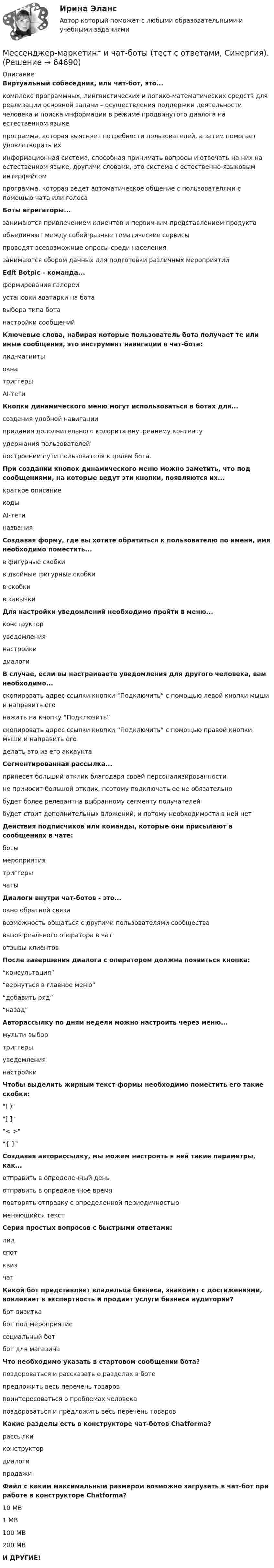     
            Описание
            Виртуальный собеседник, или чат-бот, это...комплекс программных, лингвистических и логико-математических средств для реализации основной задачи – осуществления поддержки деятельности человека и поиска информации в режиме продвинутого диалога на естественном языкепрограмма, которая выясняет потребности пользователей, а затем помогает удовлетворить ихинформационная система, способная принимать вопросы и отвечать на них на естественном языке, другими словами, это система с естественно-языковым интерфейсомпрограмма, которая ведет автоматическое общение с пользователями с помощью чата или голосаБоты агрегаторы...занимаются привлечением клиентов и первичным представлением продуктаобъединяют между собой разные тематические сервисыпроводят всевозможные опросы среди населениязанимаются сбором данных для подготовки различных мероприятийEdit Botpic - команда...формирования галереиустановки аватарки на ботавыбора типа ботанастройки сообщенийКлючевые слова, набирая которые пользователь бота получает те или иные сообщения, это инструмент навигации в чат-боте:лид-магнитыокнатриггерыAI-тегиКнопки динамического меню могут использоваться в ботах для...создания удобной навигациипридания дополнительного колорита внутреннему контентуудержания пользователейпостроении пути пользователя к целям бота.При создании кнопок динамического меню можно заметить, что под сообщениями, на которые ведут эти кнопки, появляются их...краткое описаниекодыAI-тегиназванияСоздавая форму, где вы хотите обратиться к пользователю по имени, имя необходимо поместить...в фигурные скобкив двойные фигурные скобкив скобкив кавычкиДля настройки уведомлений необходимо пройти в меню...конструкторуведомлениянастройкидиалогиВ случае, если вы настраиваете уведомления для другого человека, вам необходимо...скопировать адрес ссылки кнопки “Подключить” с помощью левой кнопки мыши и направить егонажать на кнопку “Подключить”скопировать адрес ссылки кнопки “Подключить” с помощью правой кнопки мыши и направить егоделать это из его аккаунтаСегментированная рассылка...принесет больший отклик благодаря своей персонализированностине приносит большой отклик, поэтому подключать ее не обязательнобудет более релевантна выбранному сегменту получателейбудет стоит дополнительных вложений, и потому необходимости в ней нетДействия подписчиков или команды, которые они присылают в сообщениях в чате:ботымероприятиятриггерычатыДиалоги внутри чат-ботов - это...окно обратной связивозможность общаться с другими пользователями сообществавызов реального оператора в чатотзывы клиентовПосле завершения диалога с оператором должна появиться кнопка:“консультация”“вернуться в главное меню”“добавить ряд”“назад”Авторассылку по дням недели можно настроить через меню...мульти-выбортриггерыуведомлениянастройкиЧтобы выделить жирным текст формы необходимо поместить его такие скобки:( )[ ]< >{ }Создавая авторассылку, мы можем настроить в ней такие параметры, как...отправить в определенный деньотправить в определенное времяповторять отправку с определенной периодичностью меняющийся текстСерия простых вопросов с быстрыми ответами:лидспотквизчатКакой бот представляет владельца бизнеса, знакомит с достижениями, вовлекает в экспертность и продает услуги бизнеса аудитории?бот-визиткабот под мероприятиесоциальный ботбот для магазинаЧто необходимо указать в стартовом сообщении бота?поздороваться и рассказать о разделах в ботепредложить весь перечень товаровпоинтересоваться о проблемах человекапоздороваться и предложить весь перечень товаровКакие разделы есть в конструкторе чат-ботов Chatforma?рассылкиконструктордиалогипродажиФайл с каким максимальным размером возможно загрузить в чат-бот при работе в конструкторе Chatforma?10 MB1 MB100 MB200 MBИ ДРУГИЕ!   
            
            
            Мессенджер-маркетинг и чат-боты. Синергия. Ответы на ИТОГОВЫЙ ТЕСТ. На отлично!Мессенджер-маркетинг и чат-боты (тест с ответами, Синергия).Местничество как принцип кадровой политики было отменено Царем Федором Алексеевичем в ... годуМестничество как принцип кадровой политики заключается в: Местничество как принцип кадровой политики заключается в:...местное самоуправление💯 Местное самоуправление (все ответы на тест Синергия / МОИ / МТИ / МосАП, август 2023)Мероприятия, направленные на поддержание объекта соглашения в исправном, безопасном, пригодном для его эксплуатации состоянии и осуществление его текущего или капитального ремонта, - это ... объекта соглашенияМероприятия по управлению деловой карьеройМероприятия по формированию спроса направлены на …💯 Мерчандайзинг.фмен_БАК (ответы на тест Синергия / МОИ / МТИ / МосАП, декабрь 2023)Меры пожарной безопасности тест ответы на вопросыМеры по регулированию морально-психологического климата в коллективе командыМеры санитарно-эпидемиологической безопасности при оказании помощи больным с коронавирусной инфекцией [Ответы]