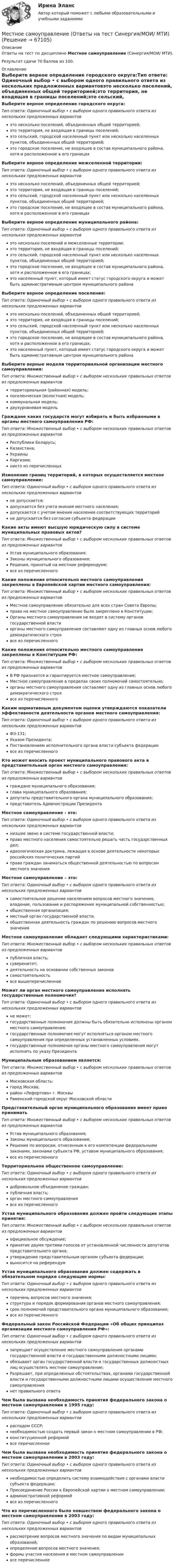      
            Описание
            Ответы на тест по дисциплине Местное самоуправление (Синергия/МОИ/ МТИ).Результат сдачи 70 баллов из 100. 
            Оглавление
            Выберите верное определение городского округа:Тип ответа: Одиночный выбор • с выбором одного правильного ответа из нескольких предложенных вариантовэто несколько поселений, объединенных общей территорией;это территория, не входящая в границы поселений;это сельский, городской населенный пункт или несколько населенных пунктов, объединенных общей территорией;это городское поселение, не входящее в состав муниципального района, хотя и расположенное в его границахВыберите верное определение межселенной территории:Тип ответа: Одиночный выбор • с выбором одного правильного ответа из нескольких предложенных вариантовэто несколько поселений, объединенных общей территорией;это территория, не входящая в границы поселений;это сельский, городской населенный пункт или несколько населенных пунктов, объединенных общей территорией;это городское поселение, не входящее в состав муниципального района, хотя и расположенное в его границахВыберите верное определение муниципального района:Тип ответа: Одиночный выбор • с выбором одного правильного ответа из нескольких предложенных вариантовэто несколько поселений и межселенные территории;это территория, не входящая в границы поселений;это сельский, городской населенный пункт или несколько населенных пунктов, объединенных общей территорией;это городское поселение, не входящее в состав муниципального района, хотя и расположенное в его границах;это населенный пункт, который имеет статус городского округа и может быть административным центром муниципального районаВыберите верное определение поселения:Тип ответа: Одиночный выбор • с выбором одного правильного ответа из нескольких предложенных вариантовэто несколько поселений, объединенных общей территорией;это территория, не входящая в границы поселений;это сельский, городской населенный пункт или несколько населенных пунктов, объединенных общей территорией;это городское поселение, не входящее в состав муниципального района, хотя и расположенное в его границах;это населенный пункт, который имеет статус городского округа и может быть административным центром муниципального районаВыберите верные модели территориальной организации местного самоуправления:Тип ответа: Множественный выбор • с выбором нескольких правильных ответов из предложенных вариантовтерриториальная (районная) модель;поселенческая (волостная) модель;коммунальная модель;двухуровневая модельГраждане каких государств могут избирать и быть избранными в органы местного самоуправления РФ:Тип ответа: Множественный выбор • с выбором нескольких правильных ответов из предложенных вариантовРеспублики Беларусь;Казахстана;УкраиныКиргизии;никто из перечисленныхИзменение границ территорий, в которых осуществляется местное самоуправление:Тип ответа: Одиночный выбор • с выбором одного правильного ответа из нескольких предложенных вариантовне допускается;допускается без учета мнения местного населения;допускается с учетом мнения населения соответствующих территорийне допускается без согласия субъекта федерацииКакие акты имеют высшую юридическую силу в системе муниципальных правовых актов?Тип ответа: Множественный выбор • с выбором нескольких правильных ответов из предложенных вариантовУстав муниципального образования;Законы муниципального образования;Решения, принятый на местном референдуме;все из перечисленногоКакие положения относительно местного самоуправления закреплены в Европейской хартии местного самоуправления:Тип ответа: Множественный выбор • с выбором нескольких правильных ответов из предложенных вариантовМестное самоуправление обязательно для всех стран Совета Европы;право на местное самоуправление было закреплено в Конституции;Органы местного самоуправления не входят в систему органов государственной властиорганы местного самоуправления составляют одну из главных основ любого демократического строявсе из перечисленногоКакие положения относительно местного самоуправления закреплены в Конституции РФ:Тип ответа: Множественный выбор • с выбором нескольких правильных ответов из предложенных вариантовВ РФ признается и гарантируется местное самоуправление;Местное самоуправление в пределах своих полномочий самостоятельно;органы местного самоуправления составляют одну из главных основ любого демократического строявсе из перечисленногоКаким нормативным документом оценки утверждаются показатели эффективности деятельности органов местного самоуправления:Тип ответа: Одиночный выбор • с выбором одного правильного ответа из нескольких предложенных вариантовФЗ-131;Указом Президента;Постановлением исполнительного органа власти субъекта федерациивсе из перечисленногоКто может вносить проект муниципального правового акта в представительный орган местного самоуправления:Тип ответа: Множественный выбор • с выбором нескольких правильных ответов из предложенных вариантовграждане муниципального образования;глава муниципального образования;депутаты представительного органа муниципального образования;представитель Администрации ПрезидентаМестное самоуправление - это:Тип ответа: Одиночный выбор • с выбором одного правильного ответа из нескольких предложенных вариантовнизшее звено в системе государственной власти;право местного населения самостоятельно решать часть государственных дел;идеологическая доктрина, лежащая в основе деятельности некоторых российских политических партийправо граждан заниматься общественной деятельностью по вопросам местного значенияМестное самоуправление – это:Тип ответа: Одиночный выбор • с выбором одного правильного ответа из нескольких предложенных вариантовсамостоятельное решение населением вопросов местного значения, владение, пользование и распоряжение муниципальной собственностью;общественная организация;местный орган государственной власти.общественная деятельность граждан по решению вопросов местного значенияМестное самоуправление обладает следующими характеристиками:Тип ответа: Множественный выбор • с выбором нескольких правильных ответов из предложенных вариантовпубличная власть;суверенитет;деятельность на основании собственных законовсамостоятельностьвсе вышеперечисленноеМожет ли орган местного самоуправления исполнять государственные полномочия?Тип ответа: Одиночный выбор • с выбором одного правильного ответа из нескольких предложенных вариантовне может;государственные полномочия должны быть обязательно исполнены органом местного самоуправления;государственные полномочия могут исполняться органом местного самоуправления при определенных установленных условиях.государственные полномочия органы местного самоуправления могут исполнять по указу ПрезидентаМуниципальным образованием является:Тип ответа: Множественный выбор • с выбором нескольких правильных ответов из предложенных вариантовМосковская область;город Москва;район «Лефортово» г. МосквыРаменский городской округ Московской областиПредставительный орган муниципального образования имеет право приниматьТип ответа: Множественный выбор • с выбором нескольких правильных ответов из предложенных вариантовУстав муниципального образования;Законы муниципального образования;Решения по вопросам, отнесенным к его компетенции федеральными законами, законами субъекта РФ, уставом муниципального образования;все из перечисленногоТерриториальное общественное самоуправление:Тип ответа: Одиночный выбор • с выбором одного правильного ответа из нескольких предложенных вариантовдобровольное объединение граждан;публичная власть;орган местного самоуправлениявсе из перечисленногоУстав муниципального образования должен пройти следующие этапы принятия:Тип ответа: Множественный выбор • с выбором нескольких правильных ответов из предложенных вариантовофициальное обсуждение;принятие двумя третями голосов от установленной численности депутатов представительного органа;утверждение представительным органом субъекта федерации;выносится на референдумУстав муниципального образования должен содержать в обязательном порядке следующие нормы:Тип ответа: Одиночный выбор • с выбором одного правильного ответа из нескольких предложенных вариантовперечень вопросов местного значения;структура и порядок формирования органов местного самоуправления;срок полномочий представительного органа муниципального образования;все из перечисленногоФедеральный закон Российской Федерации «Об общих принципах организации местного самоуправления РФ»:Тип ответа: Одиночный выбор • с выбором одного правильного ответа из нескольких предложенных вариантовзапрещает осуществление местного самоуправления органами государственной власти и государственными должностными лицами;обязывает орган государственной власти и государственных должностных лиц осуществлять местное самоуправление;Разрешает, при определенных обстоятельствах, органами государственной власти и государственными должностными лицами осуществление местного самоуправлениянет правильного ответаЧем была вызвана необходимость принятия федерального закона о местном самоуправлении в 1995 году:Тип ответа: Одиночный выбор • с выбором одного правильного ответа из нескольких предложенных вариантовраспадом СССР;необходимостью создать первый закон о местном самоуправлении в РФ;конституционной реформойвсе перечисленноеЧем была вызвана необходимость принятия федерального закона о местном самоуправлении в 2003 году:Тип ответа: Одиночный выбор • с выбором одного правильного ответа из нескольких предложенных вариантовнеобходимостью определить систему взаимодействия с органами власти субъекта федерации;Присоединение России к Европейской хартии о местном самоуправлении;административной реформойвсе из перечисленногоЧто из перечисленного было новшеством федерального закона о местном самоуправлении в 2003 году:Тип ответа: Одиночный выбор • с выбором одного правильного ответа из нескольких предложенных вариантоврассмотрение вопросов местного значения по видам муниципальных образований;определение вопросов местного значения;формы участия населения в местном самоуправлениивсе перечисленное  
            
            
            Местное самоуправление (Ответы на тест Синергия/МОИ/ МТИ)Местное самоуправление (Ответы на тест Синергия/МОИ/ МТИ)⭐ Местное самоуправление (ответы на тест Синергия / МТИ / МосАП, февраль 2023)💯 Местное самоуправление (правильные ответы на тест Синергия / МОИ / МТИ / МосАП)Местное самоуправление Синергия МТИ МОСАП Ответы на итоговый тестМестное самоуправление тест Синергия 2023г. (все ответы✅90/100 баллов)Местное самоуправление (Тест с ответами СИНЕРГИЯ / МОИ / МТИ)Мессенджер-маркетинг и чат-боты. Синергия. Ответы на ИТОГОВЫЙ ТЕСТ. На отлично!Мессенджер-маркетинг и чат-боты (тест с ответами, Синергия).Местничество как принцип кадровой политики было отменено Царем Федором Алексеевичем в ... годуМестничество как принцип кадровой политики заключается в: Местничество как принцип кадровой политики заключается в:...местное самоуправление💯 Местное самоуправление (все ответы на тест Синергия / МОИ / МТИ / МосАП, август 2023)