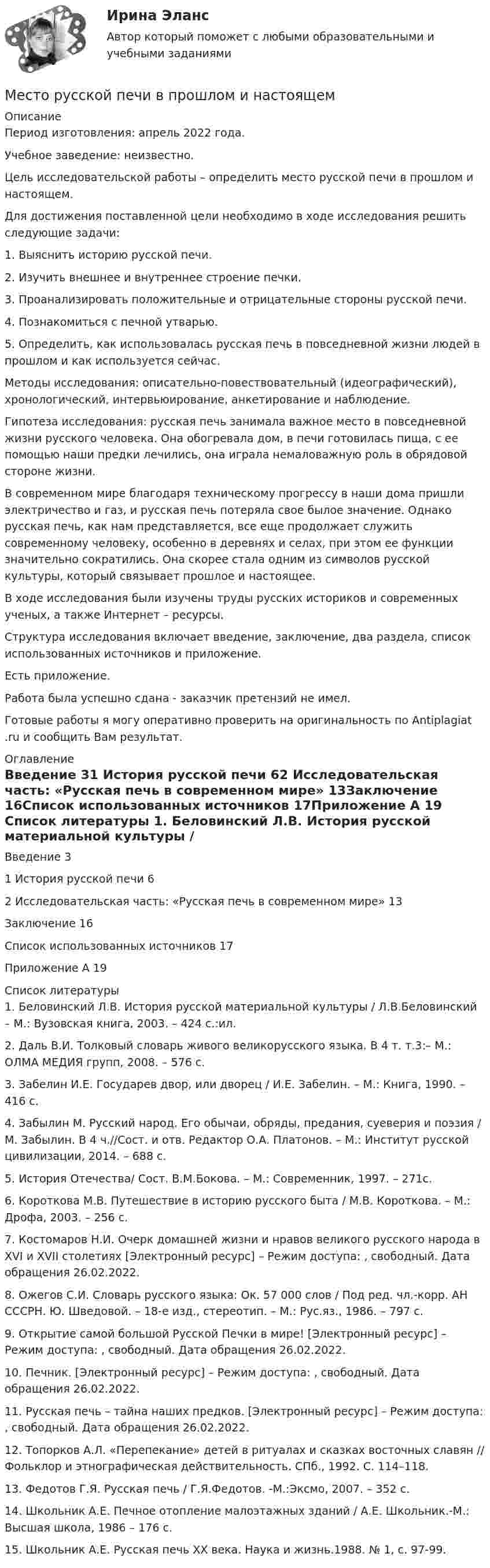     
          Описание
          Период изготовления:  апрель 2022 года.Учебное заведение: неизвестно.Цель исследовательской работы – определить место русской печи в прошлом и настоящем.Для достижения поставленной цели необходимо в ходе исследования решить следующие задачи:1.                Выяснить историю русской печи.2.                Изучить внешнее и внутреннее строение печки.3.                Проанализировать положительные и отрицательные стороны русской печи.4.                Познакомиться с печной утварью.5.                Определить, как использовалась русская печь в повседневной жизни людей в прошлом и как используется сейчас.Методы исследования: описательно-повествовательный (идеографический), хронологический, интервьюирование, анкетирование и наблюдение.Гипотеза исследования: русская печь занимала важное место в повседневной жизни русского человека. Она обогревала дом, в печи готовилась пища, с ее помощью наши предки лечились, она играла немаловажную роль в обрядовой стороне жизни.В современном мире благодаря техническому прогрессу в наши дома пришли электричество и газ, и русская печь потеряла свое былое значение. Однако русская печь, как нам представляется, все еще продолжает служить современному человеку, особенно в деревнях и селах, при этом ее функции значительно сократились. Она скорее стала одним из символов русской культуры, который связывает прошлое и настоящее.В ходе исследования были изучены труды русских историков и современных ученых, а также Интернет – ресурсы.Структура исследования включает введение, заключение, два раздела, список использованных источников и приложение.  Есть приложение.Работа была успешно сдана - заказчик претензий не имел.Готовые работы я могу оперативно проверить на оригинальность по Antiplagiat .ru и сообщить Вам результат. 
          Оглавление
          Введение 31 История русской печи 62 Исследовательская часть: «Русская печь в современном мире» 13Заключение 16Список использованных источников 17Приложение А 19 
          Список литературы
          1. Беловинский Л.В. История русской материальной культуры / Л.В.Беловинский – М.: Вузовская книга, 2003. – 424 с.:ил.2. Даль В.И. Толковый словарь живого великорусского языка. В 4 т. т.3:– М.: ОЛМА МЕДИЯ групп, 2008. – 576 с.3. Забелин И.Е. Государев двор, или дворец / И.Е. Забелин. – М.: Книга, 1990. – 416 с.4. Забылин М. Русский народ. Его обычаи, обряды, предания, суеверия и поэзия / М. Забылин. В 4 ч.//Сост. и отв. Редактор О.А. Платонов. – М.: Институт русской цивилизации, 2014. – 688 с.5. История Отечества/ Сост. В.М.Бокова. – М.: Современник, 1997. – 271с.6. Короткова М.В. Путешествие в историю русского быта / М.В. Короткова. – М.: Дрофа, 2003. – 256 с.7. Костомаров Н.И. Очерк домашней жизни и нравов великого русского народа в XVI и XVII столетиях [Электронный ресурс] – Режим доступа: , свободный. Дата обращения 26.02.2022.8. Ожегов С.И. Словарь русского языка: Ок. 57 000 слов / Под ред. чл.-корр. АН СССРН. Ю. Шведовой. – 18-е изд., стереотип. – М.: Рус.яз., 1986. – 797 с.9. Открытие самой большой Русской Печки в мире! [Электронный ресурс] – Режим доступа: , свободный. Дата обращения 26.02.2022.10. Печник. [Электронный ресурс] – Режим доступа: , свободный. Дата обращения 26.02.2022. 11. Русская печь – тайна наших предков. [Электронный ресурс] – Режим доступа: , свободный. Дата обращения 26.02.2022.12. Топорков А.Л. «Перепекание» детей в ритуалах и сказках восточных славян // Фольклор и этнографическая действительность. СПб., 1992. С. 114–118.13. Федотов Г.Я. Русская печь / Г.Я.Федотов. -М.:Эксмо, 2007. – 352 с.14. Школьник А.Е. Печное отопление малоэтажных зданий / А.Е. Школьник.-М.: Высшая школа, 1986 – 176 с.15. Школьник А.Е. Русская печь XX века. Наука и жизнь.1988. № 1, с. 97-99.
            
            
            Место русского языка среди других языковМесто русской печи в прошлом и настоящемМесто человека в экономических отношениях в первую очередь характеризуетМесячный уровень инфляции в течение года составлял 4,5%. Определите индекс инфляции за год.Металлическая штанга плотно без воздушного зазора упирается в две стены. В результате пожара температура штанги увеличивается на t = 100 °C. Нагрев считать равномерным. Модуль упругости стали G = 1,8·104 Па.Металлические конструкции 1Металлические конструкции 1Местные потери энергии вызваныМесто банковского сектора в финансовой системе и его макроэкономические функцииМестоимения This, that – это … местоимения в единственном числеМесто интеллектуальной собственности в системе права. Виды правовой охраны интеллектуальной собственности.Место и роль России в современном экономическом мире с экономической точки зренияМесто и роль России на международном рынке услугМесто нахождения юридического лица - это ...