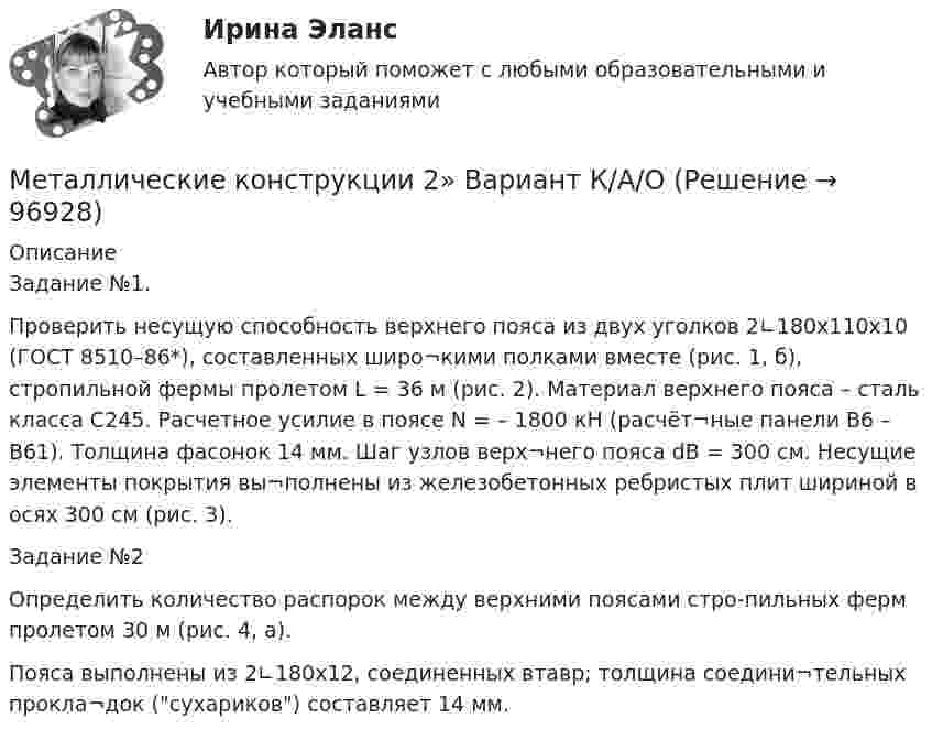     
            Описание
            Задание №1.Проверить несущую способность верхнего пояса из двух уголков 2∟180х110х10 (ГОСТ 8510–86*), составленных широ¬кими полками вместе (рис. 1, б), стропильной фермы пролетом L = 36 м (рис. 2). Материал верхнего пояса – сталь класса С245. Расчетное усилие в поясе N = – 1800 кH (расчёт¬ные панели В6 – В61). Толщина фасонок 14 мм. Шаг узлов верх¬него пояса dВ = 300 см. Несущие элементы покрытия вы¬полнены из железобетонных ребристых плит шириной в осях 300 см (рис. 3).Задание №2Определить количество распорок между верхними поясами стро-пильных ферм пролетом 30 м (рис. 4, а).Пояса выполнены из 2∟180х12, соединенных втавр; толщина соедини¬тельных прокла¬док (сухариков) составляет 14 мм.   
            
            
            Металлические конструкции 2Металлические конструкции 2»  Вариант К/А/ОМеталлические конструкции 2 ВКС РОСДИСТАНТМеталлические конструкции 2. Промежуточные тесты (обновленный тест 2023г). Итоговый тест.РосдистантМеталлические конструкции 2 . Промежуточный тест № 1 . ТГУ РОСДИСАНТМеталлические конструкции 2. Промежуточный тест № 2.  ТГУ РОСДИСАНТМеталлические конструкции 2. Промежуточный тест № 3. ТГУ РОСДИСАНТМеталлические конструкции 1 . Преподаватель Родионов Игорь Константинович. ТГУ РОСДИСАНТМеталлические конструкции 1 . Преподаватель Родионов Игорь Константинович. ТГУ РОСДИСАНТМеталлические конструкции 1 . Преподаватель Родионов Игорь Константинович. ТГУ РОСДИСАНТМеталлические конструкции 1 . Преподаватель Родионов Игорь Константинович. ТГУ РОСДИСАНТМеталлические конструкции 1 . Преподаватель Родионов Игорь Константинович. ТГУ РОСДИСАНТМеталлические конструкции 1 . Преподаватель Родионов Игорь Константинович. ТГУ РОСДИСАНТМеталлические конструкции 1 . Преподаватель Родионов Игорь Константинович. ТГУ РОСДИСАНТ 