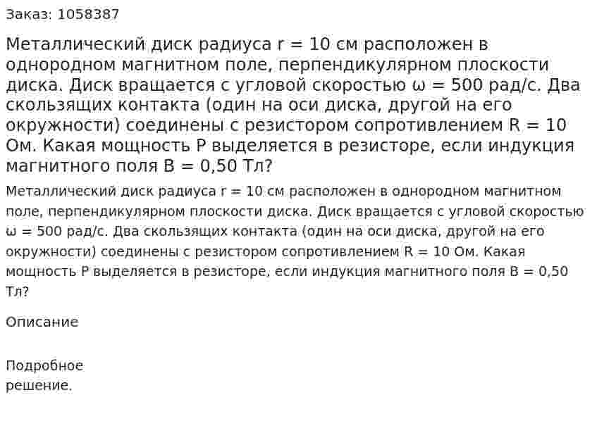 Металлический диск радиуса r = 10 см расположен в однородном магнитном поле, перпендикулярном плоскости диска. Диск вращается с угловой скоростью ω = 500 рад/с. Два скользящих контакта (один на оси диска, другой на его окружности) соединены с резистором сопротивлением R = 10 Ом. Какая мощность Р выделяется в резисторе, если индукция магнитного поля В = 0,50 Тл?  