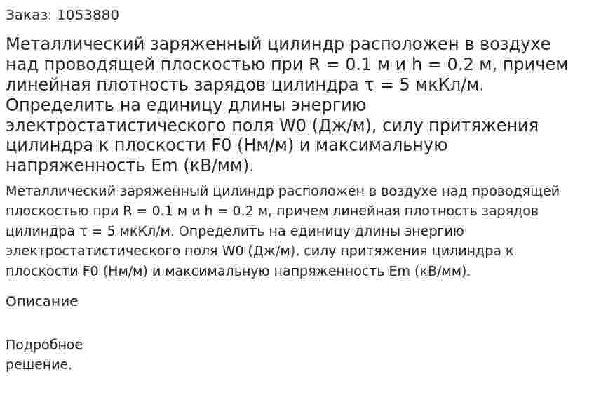 Металлический заряженный цилиндр расположен в воздухе над проводящей плоскостью при R = 0.1 м и h = 0.2 м, причем линейная плотность зарядов цилиндра τ = 5 мкКл/м. Определить на единицу длины энергию электростатистического поля W0 (Дж/м), силу притяжения цилиндра к плоскости F0 (Нм/м) и максимальную напряженность Еm (кВ/мм). 
