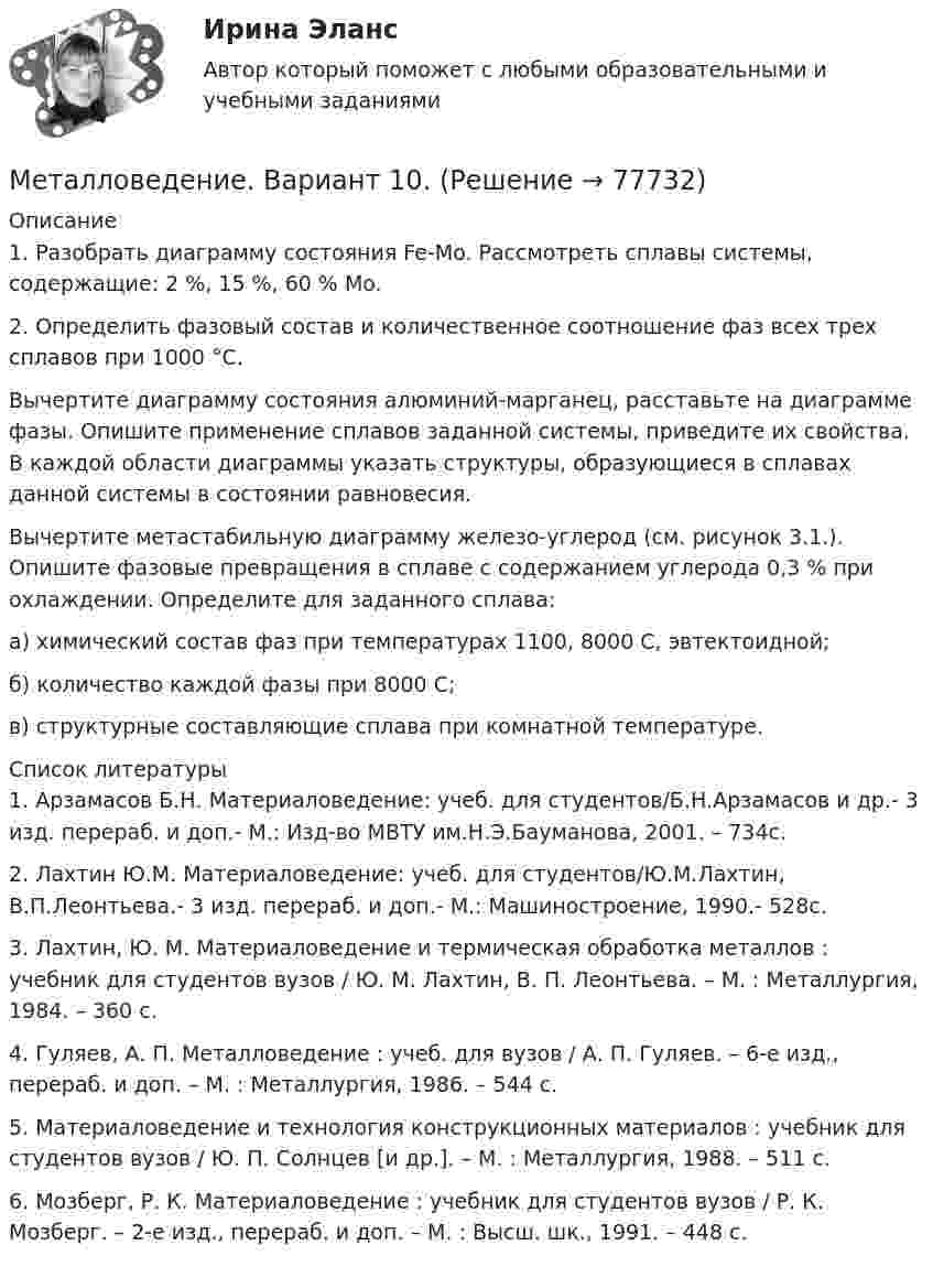      
            Описание
            1. Разобрать диаграмму состояния Fe-Mo. Рассмотреть сплавы системы, содержащие: 2 %, 15 %, 60 % Mo.2. Определить фазовый состав и количественное соотношение фаз всех трех сплавов при 1000 °С.Вычертите диаграмму состояния алюминий-марганец, расставьте на диаграмме фазы. Опишите применение сплавов заданной системы, приведите их свойства. В каждой области диаграммы указать структуры, образующиеся в сплавах данной системы в состоянии равновесия. Вычертите метастабильную диаграмму железо-углерод (см. рисунок 3.1.). Опишите фазовые превращения в сплаве с содержанием углерода 0,3 % при охлаждении. Определите для заданного сплава:а) химический состав фаз при температурах 1100, 8000 С, эвтектоидной;б) количество каждой фазы при 8000 С;в)  структурные составляющие сплава при комнатной температуре.  
            Список литературы
            1.   Арзамасов Б.Н. Материаловедение: учеб. для студентов/Б.Н.Арзамасов и др.- 3 изд. перераб. и доп.- М.: Изд-во МВТУ им.Н.Э.Бауманова, 2001. – 734с.2.   Лахтин Ю.М. Материаловедение: учеб. для студентов/Ю.М.Лахтин, В.П.Леонтьева.- 3 изд. перераб. и доп.- М.: Машиностроение, 1990.- 528с.3.   Лахтин, Ю. М. Материаловедение и термическая обработка металлов : учебник для студентов вузов / Ю. М. Лахтин, В. П. Леонтьева. – М. : Металлургия, 1984. – 360 с.4.    Гуляев, А. П. Металловедение : учеб. для вузов / А. П. Гуляев. – 6-е изд., перераб. и доп. – М. : Металлургия, 1986. – 544 с. 5.    Материаловедение и технология конструкционных материалов : учебник для студентов вузов / Ю. П. Солнцев [и др.]. – М. : Металлургия, 1988. – 511 с. 6.    Мозберг, Р. К. Материаловедение : учебник для студентов вузов / Р. К. Мозберг. – 2-е изд., перераб. и доп. – М. : Высш. шк., 1991. – 448 с.  
            
            
            Металлическому шару, находящемуся в воздухе, сообщили заряд 1 нКл. Радиус шара 15 см. Напряжённость поля вне шара на расстоянии 10 см от его поверхности равнаМеталловедение. Вариант 10.Металловедение. Вариант 5Металлоконструкции. Контрольная работа. МГСУ. Вариант 7Металлы литий и цинк приводят в соприкосновение друг с другом при температуре Т = 0 К. На сколько изменится концентрация электронов проводимости в цинке? Какой из этих металлов будет иметь более высокий потенциал?Метан CH4 расширяется из состояния p_1,V_1 до состояния p_2,V_2, получая при этом количество теплоты Q и совершая работу A. Найти конечный объем газа V_2.Метеорит и ракета движутся перпендикулярно друг другу. Ракета попадает в метеорит и застревает в нём. Масса метеорита – 20 т, ракеты – 10 т, скорость метеорита – 180 км/ч, ракеты – 360 км/ч. Определить импульс метеорита и ракеты после соударения.Металлические конструкции часть 1 (семестр 6) ТЕСТ ТУЛГУ Металлические конструкции часть 1 (тест с ответами) 85%Металлические конструкции часть 2 (тест с ответами) 85%Металлические конструкции часть 3 (тест с ответами) 80%Металлический шар ёмкостью 8 мкФ заряжен до потенциала 2000 В. Его соединяют проводником с незаряженным шаром ёмкостью 32 мкФ. Определите энергию, выделившуюся при соединении шаров.Металлический шарик массой m = 100 г равномерно движется в горизонтальной плоскости по окружности радиусом R = 50 см с частотой n1 = 3 с-1. Какую работу нужно совершить, чтобы увеличить частоту до n2 = 5 с-1?Металлический шарик, подвешенный на нерастяжимой нити длиной 2 м, совершает вынужденные колебания. Определить резонансную частоту колебаний, если известно, что логарифмический декремент затухания равен 3,07.