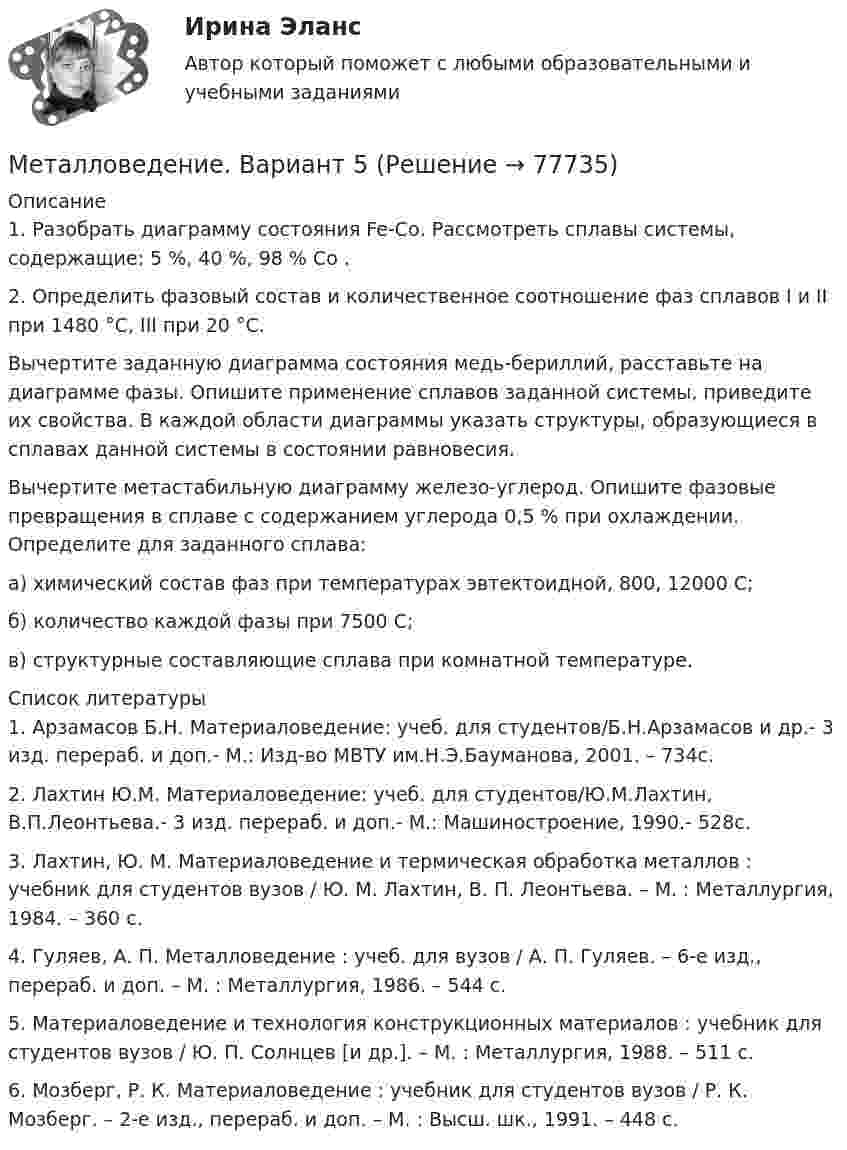     
            Описание
            1. Разобрать диаграмму состояния Fe-Cо. Рассмотреть сплавы системы, содержащие: 5 %, 40 %, 98 % Cо                        .2. Определить фазовый состав и количественное соотношение фаз сплавов I и II при 1480 °С, III при 20 °С. Вычертите заданную диаграмма состояния медь-бериллий, расставьте на диаграмме фазы. Опишите применение сплавов заданной системы, приведите их свойства. В каждой области диаграммы указать структуры, образующиеся в сплавах данной системы в состоянии равновесия. Вычертите метастабильную диаграмму железо-углерод. Опишите фазовые превращения в сплаве с содержанием углерода 0,5 % при охлаждении. Определите для заданного сплава:а) химический состав фаз при температурах эвтектоидной, 800, 12000 С;б) количество каждой фазы при 7500 С;в) структурные составляющие сплава при комнатной температуре.  
            Список литературы
            1.   Арзамасов Б.Н. Материаловедение: учеб. для студентов/Б.Н.Арзамасов и др.- 3 изд. перераб. и доп.- М.: Изд-во МВТУ им.Н.Э.Бауманова, 2001. – 734с.2.   Лахтин Ю.М. Материаловедение: учеб. для студентов/Ю.М.Лахтин, В.П.Леонтьева.- 3 изд. перераб. и доп.- М.: Машиностроение, 1990.- 528с.3.   Лахтин, Ю. М. Материаловедение и термическая обработка металлов : учебник для студентов вузов / Ю. М. Лахтин, В. П. Леонтьева. – М. : Металлургия, 1984. – 360 с.4.    Гуляев, А. П. Металловедение : учеб. для вузов / А. П. Гуляев. – 6-е изд., перераб. и доп. – М. : Металлургия, 1986. – 544 с. 5.    Материаловедение и технология конструкционных материалов : учебник для студентов вузов / Ю. П. Солнцев [и др.]. – М. : Металлургия, 1988. – 511 с. 6.    Мозберг, Р. К. Материаловедение : учебник для студентов вузов / Р. К. Мозберг. – 2-е изд., перераб. и доп. – М. : Высш. шк., 1991. – 448 с.    
            
            
            Металловедение. Вариант 10.Металловедение. Вариант 5Металлоконструкции. Контрольная работа. МГСУ. Вариант 7Металлы литий и цинк приводят в соприкосновение друг с другом при температуре Т = 0 К. На сколько изменится концентрация электронов проводимости в цинке? Какой из этих металлов будет иметь более высокий потенциал?Метан CH4 расширяется из состояния p_1,V_1 до состояния p_2,V_2, получая при этом количество теплоты Q и совершая работу A. Найти конечный объем газа V_2.Метеорит и ракета движутся перпендикулярно друг другу. Ракета попадает в метеорит и застревает в нём. Масса метеорита – 20 т, ракеты – 10 т, скорость метеорита – 180 км/ч, ракеты – 360 км/ч. Определить импульс метеорита и ракеты после соударения.Метеорит массой 10 кг падает из бесконечности на поверхность Земли. Определите работу, которую совершают при этом силы гравитационного поля ЗемлиМеталлические конструкции часть 1 (тест с ответами) 85%Металлические конструкции часть 2 (тест с ответами) 85%Металлические конструкции часть 3 (тест с ответами) 80%Металлический шар ёмкостью 8 мкФ заряжен до потенциала 2000 В. Его соединяют проводником с незаряженным шаром ёмкостью 32 мкФ. Определите энергию, выделившуюся при соединении шаров.Металлический шарик массой m = 100 г равномерно движется в горизонтальной плоскости по окружности радиусом R = 50 см с частотой n1 = 3 с-1. Какую работу нужно совершить, чтобы увеличить частоту до n2 = 5 с-1?Металлический шарик, подвешенный на нерастяжимой нити длиной 2 м, совершает вынужденные колебания. Определить резонансную частоту колебаний, если известно, что логарифмический декремент затухания равен 3,07.Металлический шар радиусом 5 см несёт заряд Q = 10 нКл. Определить потенциал j электростатического поля на поверхности шара.