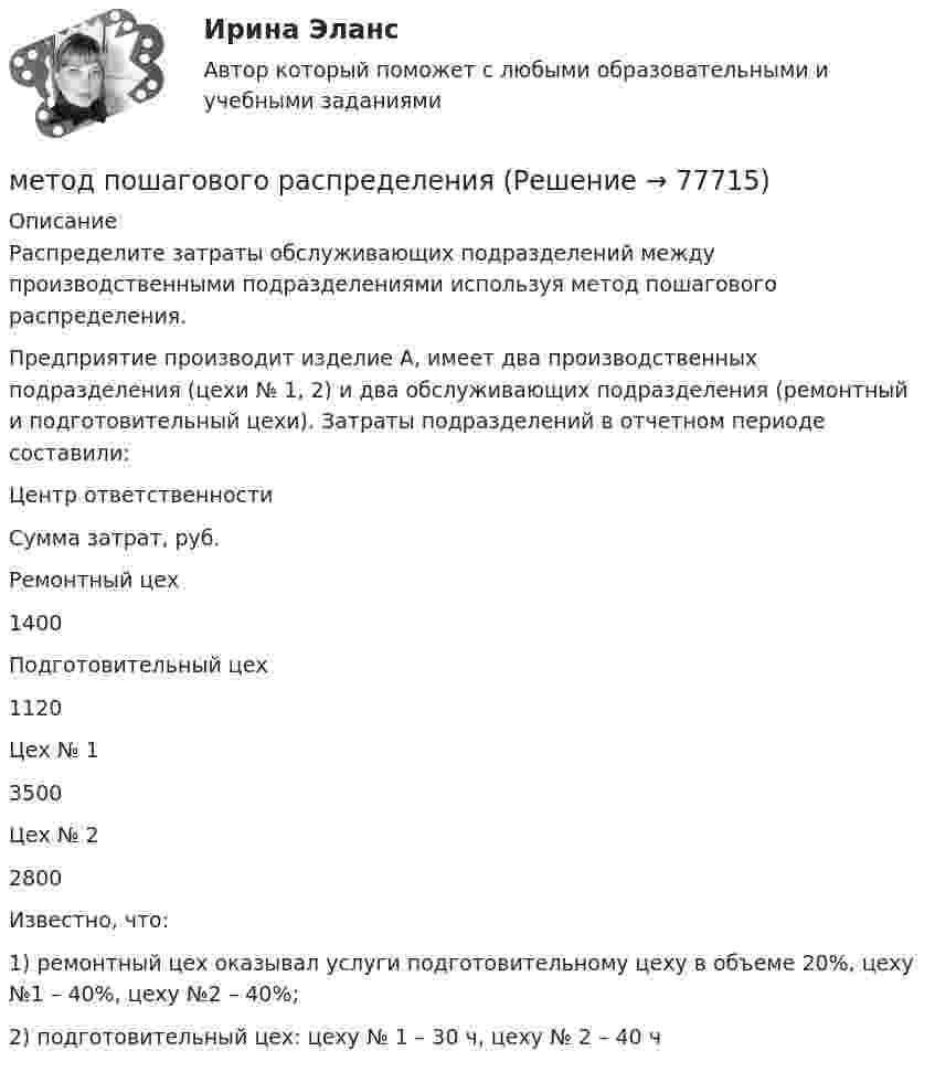     
            Описание
            Распределите затраты обслуживающих подразделений между производственными подразделениями используя метод пошагового распределения.Предприятие производит изделие А, имеет два производственных подразделения (цехи № 1, 2) и два обслуживающих подразделения (ремонтный и подготовительный цехи). Затраты подразделений в отчетном периоде составили:  Центр ответственности Сумма затрат, руб.   Ремонтный цех 1400   Подготовительный цех 1120   Цех № 1 3500   Цех № 2 2800  Известно, что:          1) ремонтный цех оказывал услуги подготовительному цеху в объеме 20%, цеху №1 – 40%, цеху №2 – 40%;2) подготовительный цех: цеху № 1 – 30 ч, цеху № 2 – 40 ч   
            
            
            Метод построения прогнозов, при котором прогнозируемые показатели  рассчитываются как продолжение тенденции в будущее по выявленной  закономерности развития, – это …метод пошагового распределенияМетод, предполагающий разбиение содержания и поставляемых результатов проекта на более мелкие и легко управляемые элементы это …Метод принятия решений без проведения голосования в дипломатической практике называется...Метод прогнозирования нововведений, применяемый лишь при условии, если нет оснований предполагать изменения тенденций развития в прогнозируемом периоде, то есть на сравнительно небольшой срок, называется методом …Метод проецирования тренда применяется, когда динамика показателей близка к … Метод психологического исследования, в котором предполагается построение моделей т.е. системы объектов или знаков, позволяющих воспроизводить некоторые ключевые (основные) свойства и связи изучаемых психических процессов и состояний, называется методМетодом вариации установите и охарактеризуйте степень надежности выбранных Вами показателей статистики судимости в Вашем регионе (районе, населенном пункте) за ближайшие десять лет.Методом доступа называется операция, ...Методом стратегического исследования внешней среды фирмы является …Метод осаждения позволяет получать многослойные композиции, обладающие высокой …Метод … основывается на сравнении пар показателейМетод познания, предполагающий фиксацию средствами естественного или искусственного языка полученных методом наблюдения свойств объекта, – это … Метод поиска оптимального количества целевых сегментов, который заключается в последовательной поисковой работе, от одного сегмента к другому, – это … метод 