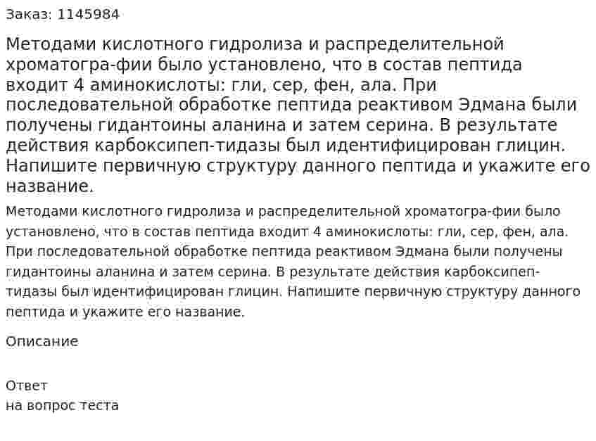 Методами кислотного гидролиза и распределительной хроматогра-фии было установлено, что в состав пептида входит 4 аминокислоты: гли, сер, фен, ала. При последовательной обработке пептида реактивом Эдмана были получены гидантоины аланина и затем серина. В результате действия карбоксипеп-тидазы был идентифицирован глицин. Напишите первичную структуру данного пептида и укажите его название. 