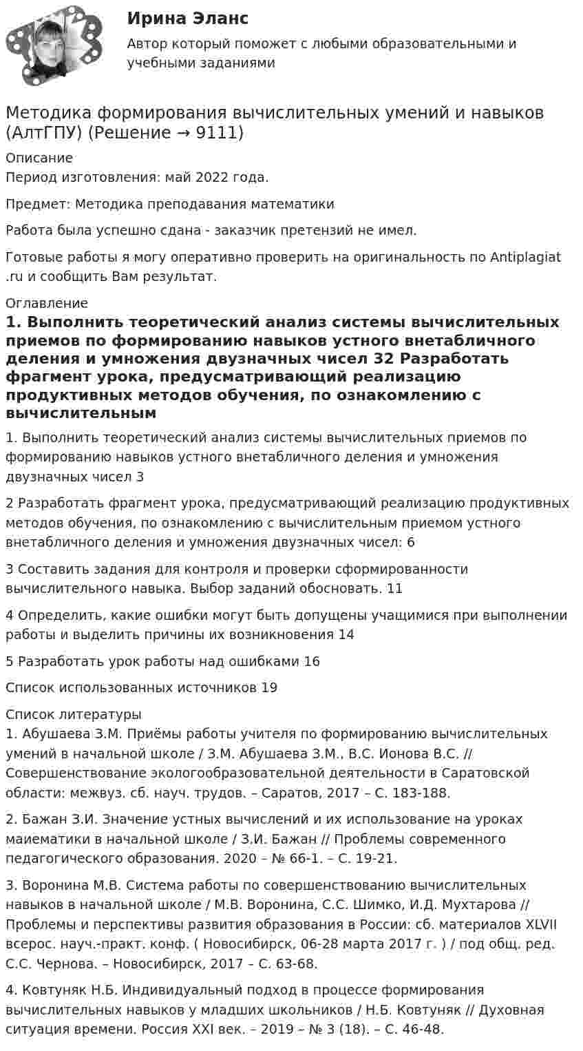      
          Описание
          Период изготовления: май  2022 года.Предмет: Методика преподавания математикиРабота была успешно сдана - заказчик претензий не имел.Готовые работы я могу оперативно проверить на оригинальность по Antiplagiat .ru и сообщить Вам результат. 
          Оглавление
          1. Выполнить теоретический анализ системы вычислительных приемов по формированию навыков устного внетабличного деления и умножения двузначных чисел 32 Разработать фрагмент урока, предусматривающий реализацию продуктивных методов обучения, по ознакомлению с вычислительным приемом устного внетабличного деления и умножения двузначных чисел: 63 Составить задания для контроля и проверки сформированности вычислительного навыка. Выбор заданий обосновать. 114 Определить, какие ошибки могут быть допущены учащимися при выполнении работы и выделить причины их возникновения 145 Разработать урок работы над ошибками 16Список использованных источников 19 
          Список литературы
          1. Абушаева З.М. Приёмы работы учителя по формированию вычислительных умений в начальной школе / З.М. Абушаева З.М., В.С. Ионова В.С. // Совершенствование экологообразовательной деятельности в Саратовской области: межвуз. сб. науч. трудов. – Саратов, 2017 – С. 183-188.2. Бажан З.И. Значение устных вычислений и их использование на уроках маиематики в начальной школе / З.И. Бажан // Проблемы современного педагогического образования. 2020 – № 66-1. – С. 19-21.3. Воронина М.В. Система работы по совершенствованию вычислительных навыков в начальной школе / М.В. Воронина, С.С. Шимко, И.Д. Мухтарова // Проблемы и перспективы развития образования в России: сб. материалов XLVII всерос. науч.-практ. конф. ( Новосибирск, 06-28 марта 2017 г. ) / под общ. ред. С.С. Чернова. – Новосибирск, 2017 – С. 63-68.4. Ковтуняк Н.Б. Индивидуальный подход в процессе формирования вычислительных навыков у младших школьников / Н.Б. Ковтуняк // Духовная ситуация времени. Россия XXI век. – 2019 – № 3 (18). – С. 46-48.
            
            
            Методика создания цветочных часовМетодика формирования вычислительных умений и навыков (АлтГПУ)Методика формирования элементарных математических представлений у детей с ограниченными возможностями здоровьяМетодика формирования элементарных математических представлений у детей с ограниченными возможностями здоровьяметодике обучения математикеметодики в рамках исследования охраны культурного наследияМЕтодики и технологии социального педагогаМетодика расследования отдельных видов преступлений 2 Росдистант МЕТОДИКА РАССЛЕДОВАНИЯ  ОТДЕЛЬНЫХ ВИДОВ ПРЕСТУПЛЕНИЙ Вариант № 2 ПКЗМЕТОДИКА РАССЛЕДОВАНИЯ  ОТДЕЛЬНЫХ ВИДОВ ПРЕСТУПЛЕНИЙ Вариант № 4 ПКЗМетодика расследования отдельных видов преступлений (преступления против личности)Методика расследования отдельных видов преступлений РосдистантМетодика расследования преступлений в сфере экономики Ответы на тест Синергия МОИ МТИМетодика расследования преступлений, связанных с уклонением от уплаты таможенных платежей