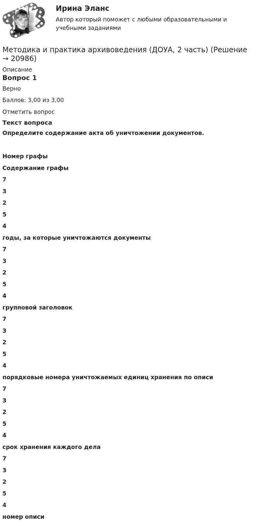      
          Описание
          Вопрос 1ВерноБаллов: 3,00 из 3,00Отметить вопросТекст вопросаОпределите содержание акта об уничтожении документов.Номер графыСодержание графы 73254 годы, за которые уничтожаются документы 73254 групповой заголовок 73254 порядковые номера уничтожаемых единиц хранения по описи 73254 срок хранения каждого дела 73254 номер описи  
            
            
            Методика и практика архивоведения (ДОУА, 2 часть)Методика и практика архивоведения (ДОУА, 2 часть)Методика и практика архивоведения (ДОУА, 2 часть)Методика и практика архивоведения (ДОУА, 2 часть)Методика и практика архивоведения (ДОУА, 2 часть)Методика и практика архивоведения (ДОУА, 2 часть)Методика и практика архивоведения (ДОУА, 2 часть) НСПК Практическое занятие 3 (автоматическое)Методика и практика архивоведения (ДОУА, 1 часть) Практическое занятие 2. Задания 1-4,6-10Методика и практика архивоведения (ДОУА, 1 часть) Тестовые вопросы к разделу 1МЕТОДИКА И ПРАКТИКА АРХИВОВЕДЕНИЯ (ДОУА, 1 ЧАСТЬ)Тестовые вопросы к разделу 1Методика и практика архивоведения (ДОУА, 1 часть) Тестовые вопросы к разделу 2МЕТОДИКА И ПРАКТИКА АРХИВОВЕДЕНИЯ (ДОУА, 1 ЧАСТЬ)Тестовые вопросы к разделу 2Методика и практика архивоведения (ДОУА, 1 часть) Тестовые вопросы к разделу 3МЕТОДИКА И ПРАКТИКА АРХИВОВЕДЕНИЯ (ДОУА, 1 ЧАСТЬ)Тестовые вопросы к разделу 3