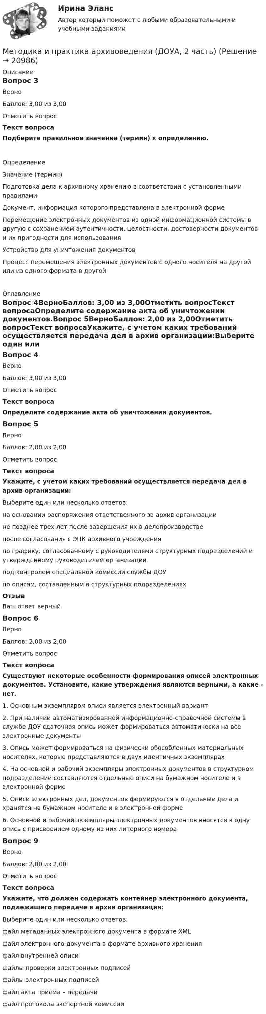      
          Описание
          Вопрос 3ВерноБаллов: 3,00 из 3,00Отметить вопросТекст вопросаПодберите правильное значение (термин) к определению.ОпределениеЗначение (термин)Подготовка дела к архивному хранению в соответствии с установленными правиламиДокумент, информация которого представлена в электронной формеПеремещение электронных документов из одной информационной системы в другую с сохранением аутентичности, целостности, достоверности документов и их пригодности для использованияУстройство для уничтожения документовПроцесс перемещения электронных документов с одного носителя на другой или из одного формата в другой 
          Оглавление
          Вопрос 4ВерноБаллов: 3,00 из 3,00Отметить вопросТекст вопросаОпределите содержание акта об уничтожении документов.Вопрос 5ВерноБаллов: 2,00 из 2,00Отметить вопросТекст вопросаУкажите, с учетом каких требований осуществляется передача дел в архив организации:Выберите один или несколько ответов:на основании распоряжения ответственного за архив организациине позднее трех лет после завершения их в делопроизводстве после согласования с ЭПК архивного учрежденияпо графику, согласованному с руководителями структурных подразделений и утвержденному руководителем организации под контролем специальной комиссии службы ДОУпо описям, составленным в структурных подразделениях ОтзывВаш ответ верный.Вопрос 6ВерноБаллов: 2,00 из 2,00Отметить вопросТекст вопросаСуществуют некоторые особенности формирования описей электронных документов.  Установите, какие утверждения являются верными, а какие - нет. 1.     Основным экземпляром описи является электронный вариант2.     При наличии автоматизированной информационно-справочной системы в службе ДОУ сдаточная опись может формироваться автоматически на все электронные документы3.     Опись может формироваться на физически обособленных материальных носителях, которые представляются в двух идентичных экземплярах4.     На основной и рабочий экземпляры электронных документов в структурном подразделении составляются отдельные описи на бумажном носителе и в электронной форме5.     Описи электронных дел, документов формируются в отдельные дела и хранятся на бумажном носителе и в электронной форме6.     Основной и рабочий экземпляры электронных документов вносятся в одну опись с присвоением одному из них литерного номераВопрос 9ВерноБаллов: 2,00 из 2,00Отметить вопросТекст вопросаУкажите, что должен содержать контейнер электронного документа, подлежащего передаче в архив организации:Выберите один или несколько ответов:файл метаданных электронного документа в формате XML файл электронного документа в формате архивного хранения файл внутренней описифайлы проверки электронных подписей файлы электронных подписей файл акта приема – передачифайл протокола экспертной комиссии 
            
            
            Методика и практика архивоведения (ДОУА, 2 часть)Методика и практика архивоведения (ДОУА, 2 часть)Методика и практика архивоведения (ДОУА, 2 часть) НСПК Практическое занятие 3 (автоматическое)Методика и практика архивоведения (ДОУА, 2 часть) НСПК Практическое занятие 4 (автоматическое)Методика и практика архивоведения (ДОУА, 2 часть) Практическое занятие 3.Методика и практика архивоведения (ДОУА, 2 часть) Практическое занятие 4Методика и практика архивоведения (ДОУА, 2 часть) Тест 1МЕТОДИКА И ПРАКТИКА АРХИВОВЕДЕНИЯ (ДОУА, 1 ЧАСТЬ)Тестовые вопросы к разделу 2Методика и практика архивоведения (ДОУА, 1 часть) Тестовые вопросы к разделу 3МЕТОДИКА И ПРАКТИКА АРХИВОВЕДЕНИЯ (ДОУА, 1 ЧАСТЬ)Тестовые вопросы к разделу 3Методика и практика архивоведения (ДОУА, 2 часть)Методика и практика архивоведения (ДОУА, 2 часть)Методика и практика архивоведения (ДОУА, 2 часть)Методика и практика архивоведения (ДОУА, 2 часть)
