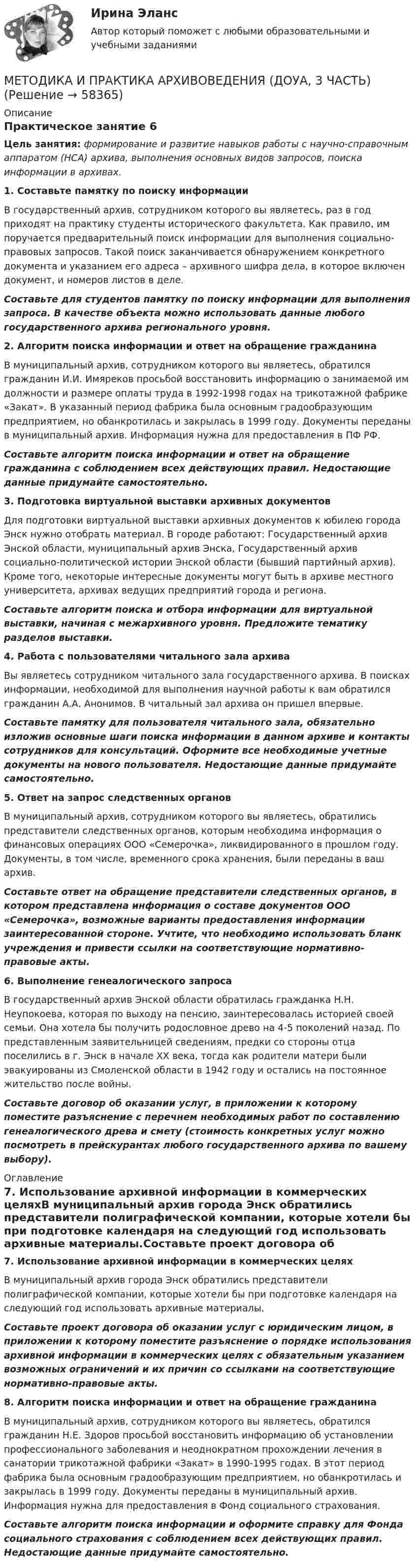      
            Описание
            Практическое занятие 6Цель занятия: формирование и развитие навыков работы с научно-справочным аппаратом (НСА) архива, выполнения основных видов запросов, поиска информации в архивах. 1. Составьте памятку по поиску информацииВ государственный архив, сотрудником которого вы являетесь, раз в год приходят на практику студенты исторического факультета. Как правило, им поручается предварительный поиск информации для выполнения социально-правовых запросов. Такой поиск заканчивается обнаружением конкретного документа и указанием его адреса – архивного шифра дела, в которое включен документ, и номеров листов в деле.Составьте для студентов памятку по поиску информации для выполнения запроса. В качестве объекта можно использовать данные любого государственного архива регионального уровня.2. Алгоритм поиска информации и ответ на обращение гражданинаВ муниципальный архив, сотрудником которого вы являетесь, обратился гражданин И.И. Имяреков просьбой восстановить информацию о занимаемой им должности и размере оплаты труда в 1992-1998 годах на трикотажной фабрике «Закат». В указанный период фабрика была основным градообразующим предприятием, но обанкротилась и закрылась в 1999 году. Документы переданы в муниципальный архив. Информация нужна для предоставления в ПФ РФ.Составьте алгоритм поиска информации и ответ на обращение гражданина с соблюдением всех действующих правил. Недостающие данные придумайте самостоятельно.3. Подготовка виртуальной выставки архивных документовДля подготовки виртуальной выставки архивных документов к юбилею города Энск нужно отобрать материал. В городе работают: Государственный архив Энской области, муниципальный архив Энска, Государственный архив социально-политической истории Энской области (бывший партийный архив). Кроме того, некоторые интересные документы могут быть в архиве местного университета, архивах ведущих предприятий города и региона.Составьте алгоритм поиска и отбора информации для виртуальной выставки, начиная с межархивного уровня. Предложите тематику разделов выставки.4. Работа с пользователями читального зала архиваВы являетесь сотрудником читального зала государственного архива. В поисках информации, необходимой для выполнения научной работы к вам обратился гражданин А.А. Анонимов. В читальный зал архива он пришел впервые.Составьте памятку для пользователя читального зала, обязательно изложив основные шаги поиска информации в данном архиве и контакты сотрудников для консультаций. Оформите все необходимые учетные документы на нового пользователя. Недостающие данные придумайте самостоятельно.5. Ответ на запрос следственных органовВ муниципальный архив, сотрудником которого вы являетесь, обратились представители следственных органов, которым необходима информация о финансовых операциях ООО «Семерочка», ликвидированного в прошлом году. Документы, в том числе, временного срока хранения, были переданы в ваш архив.Составьте ответ на обращение представители следственных органов, в котором представлена информация о составе документов ООО «Семерочка», возможные варианты предоставления информации заинтересованной стороне. Учтите, что необходимо использовать бланк учреждения и привести ссылки на соответствующие нормативно-правовые акты.6. Выполнение генеалогического запросаВ государственный архив Энской области обратилась гражданка Н.Н. Неупокоева, которая по выходу на пенсию, заинтересовалась историей своей семьи. Она хотела бы получить родословное древо на 4-5 поколений назад. По представленным заявительницей сведениям, предки со стороны отца поселились в г. Энск в начале XX века, тогда как родители матери были эвакуированы из Смоленской области в 1942 году и остались на постоянное жительство после войны.Составьте договор об оказании услуг, в приложении к которому поместите разъяснение с перечнем необходимых работ по составлению генеалогического древа и смету (стоимость конкретных услуг можно посмотреть в прейскурантах любого государственного архива по вашему выбору). 
            Оглавление
            7. Использование архивной информации в коммерческих целяхВ муниципальный архив города Энск обратились представители полиграфической компании, которые хотели бы при подготовке календаря на следующий год использовать архивные материалы.Составьте проект договора об оказании услуг с юридическим лицом, в приложении к которому поместите разъяснение о порядке использования архивной информации в коммерческих целях с обязательным указанием возможных ограничений и их причин со ссылками на соответствующие нормативно-правовые акты.8. Алгоритм поиска информации и ответ на обращение гражданинаВ муниципальный архив, сотрудником которого вы являетесь, обратился гражданин Н.Е. Здоров просьбой восстановить информацию об установлении профессионального заболевания и неоднократном прохождении лечения в санатории трикотажной фабрики «Закат» в 1990-1995 годах. В этот период фабрика была основным градообразующим предприятием, но обанкротилась и закрылась в 1999 году. Документы переданы в муниципальный архив. Информация нужна для предоставления в Фонд социального страхования.Составьте алгоритм поиска информации и оформите справку для Фонда социального страхования с соблюдением всех действующих правил. Недостающие данные придумайте самостоятельно.  
            
            
            МЕТОДИКА И ПРАКТИКА АРХИВОВЕДЕНИЯ (ДОУА, 3 ЧАСТЬ)МЕТОДИКА И ПРАКТИКА АРХИВОВЕДЕНИЯ (ДОУА, 3 ЧАСТЬ)Методика и практика архивоведения ( ДОУА, 3 часть) Практическое занятие 5Методика и практика архивоведения (ДОУА, 3 часть) Практическое занятие 5Методика и практика архивоведения (ДОУА, 3 часть) Практическое занятие 5Методика и практика архивоведения (ДОУА, 3 часть) Тестовые вопросы к разделу 6Методика и практика архивоведения (ДОУА, 3 часть) Тестовые вопросы к разделу 7Методика и практика архивоведения (ДОУА, 2 часть) Практическое занятие 3.Методика и практика архивоведения (ДОУА, 2 часть) Практическое занятие 4Методика и практика архивоведения (ДОУА, 2 часть) Тест 1Методика и практика архивоведения (ДОУА, 2 часть) Тест 2МЕТОДИКА И ПРАКТИКА АРХИВОВЕДЕНИЯ (ДОУА, 3 ЧАСТЬ)МЕТОДИКА И ПРАКТИКА АРХИВОВЕДЕНИЯ (ДОУА, 3 ЧАСТЬ)МЕТОДИКА И ПРАКТИКА АРХИВОВЕДЕНИЯ (ДОУА, 3 ЧАСТЬ)