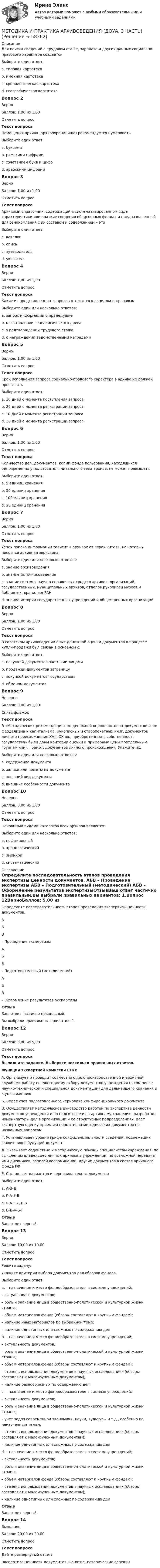      
            Описание
            Для поиска сведений о трудовом стаже, зарплате и других данных социально-правового характера создаетсяВыберите один ответ:a. типовая картотекаb. именная картотека c. хронологическая картотекаd. географическая картотекаВопрос 2ВерноБаллов: 1,00 из 1,00Отметить вопросТекст вопросаПомещения архива (архивохранилища) рекомендуется нумеровать Выберите один ответ:a. буквамиb. римскими цифрамиc. сочетанием букв и цифрd. арабскими цифрами Вопрос 3ВерноБаллов: 1,00 из 1,00Отметить вопросТекст вопросаАрхивный справочник, содержащий в систематизированном виде характеристики или краткие сведения об архивных фондах и предназначенный для ознакомления с их составом и содержанием – этоВыберите один ответ:a. каталогb. описьc. путеводитель d. указательВопрос 4ВерноБаллов: 1,00 из 1,00Отметить вопросТекст вопросаКакие из представленных запросов относятся к социально-правовым Выберите один или несколько ответов:a. запрос информации о прадедушкеb. о составлении генеалогического древаc. о подтверждении трудового стажа d. о награждении ведомственными наградами Вопрос 5ВерноБаллов: 1,00 из 1,00Отметить вопросТекст вопросаСрок исполнения запроса социально-правового характера в архиве не должен превышатьВыберите один ответ:a. 30 дней с момента поступления запросаb. 20 дней с момента регистрации запросаc. 10 дней с момента регистрации запросаd. 30 дней с момента регистрации запроса Вопрос 6ВерноБаллов: 1,00 из 1,00Отметить вопросТекст вопросаКоличество дел, документов, копий фонда пользования, находящихся одновременно у пользователя читального зала архива, не может превышатьВыберите один ответ:a. 5 единиц храненияb. 50 единиц храненияc. 100 единиц храненияd. 20 единиц хранения Вопрос 7ВерноБаллов: 1,00 из 1,00Отметить вопросТекст вопросаУспех поиска информации зависит в архивах от «трех китов», на которых покоится архивная эвристика:Выберите один или несколько ответов:a. знание архивоведенияb. знание источниковедения c. знание системы научно-справочных средств архивов: организаций, государственных, муниципальных архивов, отделов рукописей музеев и библиотек, хранилищ РАН d. знание истории государственных учреждений и общественных организаций Вопрос 8ВерноБаллов: 1,00 из 1,00Отметить вопросТекст вопросаВ советском архивоведении опыт денежной оценки документов в процессе купли-продажи был связан в основном с:Выберите один ответ:a. покупкой документов частными лицамиb. продажей документов заграницуc. покупкой документов государством d. обменом документовВопрос 9НеверноБаллов: 0,00 из 1,00Снять флажокТекст вопросаВ «Методических рекомендациях по денежной оценке актовых документов эпох феодализма и капитализма, рукописных и старопечатных книг, документов личного происхождения XVIII-ХХ вв., приобретенных в собственность государства» были даны критерии оценки и примерные цены поотдельным группам книг, грамот, документов личного происхождения. Укажите их. Выберите один или несколько ответов:a. содержание документаb. записи или пометы на документеc. внешний вид документа d. внешние особенности документаВопрос 10НеверноБаллов: 0,00 из 1,00Отметить вопросТекст вопросаОсновными видами каталогов всех архивов являются:Выберите один или несколько ответов:a. пофамильныйb. хронологический c. именной d. систематический 
            Оглавление
            Определите последовательность этапов проведения экспертизы ценности документов. АБВ  – Проведение экспертизы АБВ  – Подготовительный (методический) АБВ  – Оформление результатов экспертизыОтзывВаш ответ частично правильный.Вы выбрали правильных вариантов: 1.Вопрос 12ВерноБаллов: 5,00 из 5,00Отметить вопросТекст вопросаВыполните задание. Выберите несколько правильных ответов. Функции экспертной комиссии (ЭК):А.      Организует и проводит совместно с делопроизводственной и архивной службами работу по ежегодному отбору документов учреждения (в том числе научно-технической и специальной документации) для дальнейшего хранения и к уничтожениюБ.       Ведет учет подготовленного черновика конфиденциального документаВ.      Осуществляет методическое руководство работой по экспертизе ценности документов учреждения и по подготовке их к архивному хранению, разработке номенклатуры дел в организации и ее структурных подразделениях, дает экспертную оценку проектам нормативно-методических документов по названным вопросамГ.       Устанавливает уровни грифа конфиденциальности сведений, подлежащих включению в будущий документД.      Оказывает содействие и методическую помощь специалистам учреждения: по выявлению владельцев личных архивов в учреждении, по возможной передаче ими дневников, записей воспоминаний, других документов в состав архивного фонда РФЕ.       Составляет вариантов и черновика текста документаВыберите один ответ:a. А-В-Д b. Г-А-Е-Бc. Б-А-Е-Д-Г-Вd. Е-Д-А-Б-ГОтзывВаш ответ верный.Вопрос 13ВерноБаллов: 10,00 из 10,00Отметить вопросТекст вопросаРешите задачу:Укажите критерии выбора документов для обзоров фондов.Выберите один ответ:a. – назначение и место фондообразователя в системе учреждений;– актуальность документов;– роль и значение лица в общественно-политической и культурной жизни страны;– объем материалов фонда (обзоры составляют к крупным фондам);– наличие иных материалов по выбранной теме;– наличие однотипных или сложных по содержанию делb. – назначение и место фондообразователя в системе учреждений;– актуальность документов;– роль и значение лица в общественно-политической и культурной жизни страны;– объем материалов фонда (обзоры составляют к крупным фондам);– степень использования документов в научных исследованиях (обзоры составляют к малоизученным документам);– наличие разнообразных по содержанию делc. – назначение и место фондообразователя в системе учреждений;– актуальность документов;– роль и значение лица в общественно-политической и культурной жизни страны;– учет задач современной экономики, науки, культуры и т.д., особенно по неизученным темам;– степень использования документов в научных исследованиях (обзоры составляют к малоизученным документам);– наличие однотипных или сложных по содержанию дел d. – назначение и место фондообразователя в системе учреждений;– актуальность документов;– роль и значение лица в общественно-политической и культурной жизни страны;– объем материалов фонда (обзоры составляют к крупным фондам);– степень использования документов в научных исследованиях (обзоры составляют к малоизученным документам);– наличие однотипных или сложных по содержанию дел ОтзывВаш ответ верный.Вопрос 14ВыполненБаллов: 20,00 из 20,00Отметить вопросТекст вопросаДайте развернутый ответ:Экспертиза ценности документов. Понятие, исторические аспекты  
            
            
            МЕТОДИКА И ПРАКТИКА АРХИВОВЕДЕНИЯ (ДОУА, 3 ЧАСТЬ)МЕТОДИКА И ПРАКТИКА АРХИВОВЕДЕНИЯ (ДОУА, 3 ЧАСТЬ)МЕТОДИКА И ПРАКТИКА АРХИВОВЕДЕНИЯ (ДОУА, 3 ЧАСТЬ)МЕТОДИКА И ПРАКТИКА АРХИВОВЕДЕНИЯ (ДОУА, 3 ЧАСТЬ)Методика и практика архивоведения ( ДОУА, 3 часть) Практическое занятие 5Методика и практика архивоведения (ДОУА, 3 часть) Практическое занятие 5Методика и практика архивоведения (ДОУА, 3 часть) Практическое занятие 5Методика и практика архивоведения (ДОУА, 2 часть) НСПК Практическое занятие 3 (автоматическое)Методика и практика архивоведения (ДОУА, 2 часть) НСПК Практическое занятие 4 (автоматическое)Методика и практика архивоведения (ДОУА, 2 часть) Практическое занятие 3.Методика и практика архивоведения (ДОУА, 2 часть) Практическое занятие 4Методика и практика архивоведения (ДОУА, 2 часть) Тест 1Методика и практика архивоведения (ДОУА, 2 часть) Тест 2МЕТОДИКА И ПРАКТИКА АРХИВОВЕДЕНИЯ (ДОУА, 3 ЧАСТЬ)