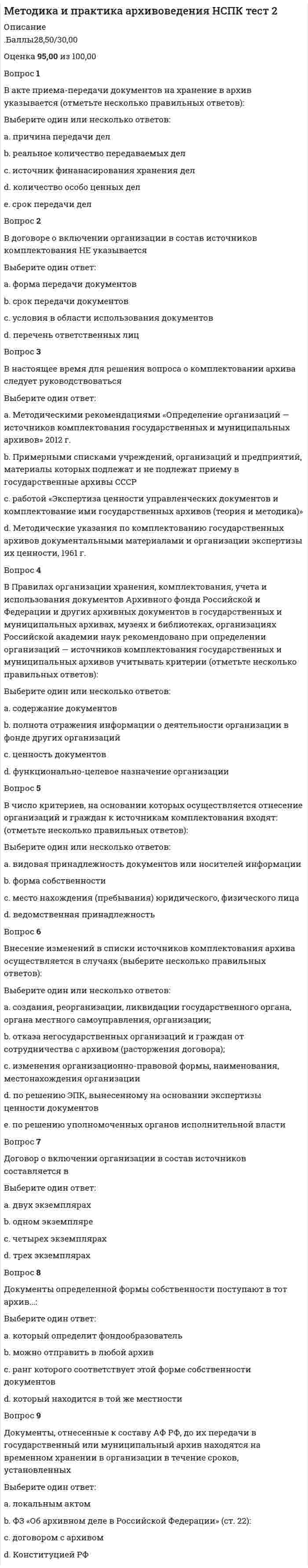      
          Описание
          Баллы 30,00/30,00 Оценка100,00 из 100,00Вопрос 1Акт о выделении к уничтожению документов, не подлежащих хранению составляется:Выберите один ответ:a. на дела структурного подразделенияb. на дела всей организации c. все ответы верныеd. на дела, перечисленные в специальной описиВопрос 2В какое дело помещается внутренняя опись?Выберите один ответ:a. личное дело b. приказы организации по личному составу.c. переписка с органами власти и управленияd. протоколыВопрос 3Верно ли утверждение, что Описи на документы постоянного и долговременного сроков хранения могут создаваться в СЭД автоматически?Выберите один ответ:a. только для дел, заведенных после 2003 годаb. нетc. только для документов временного храненияd. да Вопрос 4Внутренние описи составляютсяВыберите один ответ:a. перед формированием делаb. после переплетения делаc. в процессе группировки документовd. после формирования документов в дела, но до их переплета Вопрос 5Внутренние описи составляются в целяхВыберите один ответ:a. упрощения нахождения документов b. справочныхc. регистрации документовd. информационныхВопрос 6Вставьте пропущенное слово: В конце описи вслед за последней описательной статьей заполняется _____________, в которой указываются (цифрами и прописью) количество дел по описи, первый и последний номера дел по описи дел, а также оговариваются особенности нумерации дел в описи (наличие литерных и пропущенных номеров)Выберите один ответ:a. итоговая описьb. итоговая запись c. аналитическая запискаd. специальная строчкаВопрос 7Выделение дел, документов к уничтожению происходит:Выберите один ответ:a. после отбора документов постоянного и временного (свыше 10 лет) храненияb. одновременно с отбором документов постоянного и временного (свыше 10 лет) хранения c. в соответствии с распоряжением руководства организацииd. до отбора документов постоянного и временного (свыше 10 лет) храненияВопрос 8Дело не должно содержать:Выберите один ответ:a. менее 100 листовb. более 400 листовc. более 250 листов d. количество листов не имеет значенияВопрос 9Документы по заработной плате работников:Выберите один ответ:a. группируются в самостоятельные дела и располагаются в них по хронологии документовb. группируются в самостоятельные дела и располагаются в них по алфавиту фамилий работников c. группируются вместе с иными документами по личному составу по тематическому принципуd. группируются вместе с иными документами по личному составу по хронологии документовВопрос 10Заголовок дела:Выберите один ответ:a. утверждается на ЭПКb. составляется в зависимости от фактического наполнения делаc. переносится на обложку дела из номенклатуры дел организации d. может быть только типовым, в соответствии с утвержденным списком Росархива 
          Оглавление
          Вопрос 11ВерноБаллов: 1,00 из 1,00Отметить вопросТекст вопросаЗапрещается группировать в дела:Выберите один ответ:a. все ответы верные b. документы, подлежащие возвратуc. дублетные экземпляры документов, а такжеd. черновые экземпляры документовВопрос 12ВерноБаллов: 1,00 из 1,00Отметить вопросТекст вопросаКакие три вида описей дел составляются в организации при подготовке дел для передачи на архивное хранение? (Отметьте несколько вариантов правильных ответов)Выберите один или несколько ответов:a. опись дел постоянного хранения b. опись дел по личному составу c. опись дел временного свыше 10 лет хранения. d. опись дел временного до 10 лет храненияe. опись приложений к документамf. опись дел, подлежащих уничтожению.Вопрос 13ВерноБаллов: 1,00 из 1,00Отметить вопросТекст вопросаКакую информацию должна содержать внутренняя опись документов дела?Выберите один ответ:a. Ф.И.О. руководителя организации.b. Ф.И.О. исполнителя каждого документа.c. о номерах листов по внутренней нумерации дела d. подробное содержание документовВопрос 14ВерноБаллов: 1,00 из 1,00Отметить вопросТекст вопросаМожно ли помещать в одно дело документы временного и постоянного сроков хранения?Выберите один ответ:a. даb. иногдаc. в исключительных случаяхd. нет Вопрос 15ВерноБаллов: 1,00 из 1,00Отметить вопросТекст вопросаОписательная статья в описи дел, документов должна включать:Выберите один ответ:a. номер единицы храненияb. заголовок единицы храненияc. количество листовd. все ответы верные Вопрос 16ВерноБаллов: 1,00 из 1,00Отметить вопросТекст вопросаОписи составляются по принципам:Выберите один ответ:a. хронологически-структурному b. логическомуc. ценностномуd. тематическомуВопрос 17ВерноБаллов: 1,00 из 1,00Отметить вопросТекст вопросаОпись — это:Выберите один ответ:a. список заголовков дел, заводимых на предприятии, с указанием сроков их храненияb. основной учетный документ, используется для анализа состава и учета движения кадровc. база данныхd. справочный и учетный документ, содержащий систематизированный перечень единиц хранения/единиц учета архивного фонда, предназначенный для раскрытия их содержания и учета Вопрос 18ВерноБаллов: 1,00 из 1,00Отметить вопросТекст вопросаОпись (Отметьте несколько вариантов правильных ответов):Выберите один или несколько ответов:a. раскрывает благодаря заголовку дела его состав и содержание b. подтверждает подлинность документов в делеc. закрепляет систематизацию дел путем присвоения каждому из них индивидуального номера d. закрепляет необходимый состав делаВопрос 19ВерноБаллов: 1,00 из 1,00Отметить вопросТекст вопросаОпись дел структурного подразделения включает в себя следующие элементы(Отметьте несколько вариантов правильных ответов):Выберите один или несколько ответов:a. индекс дела по номенклатуре b. количество документов в деле c. заголовок дела, отражающий фактическое содержание документов в деле d. крайние даты дела (самая ранняя и самая поздняя даты) e. порядковый номер дела по отдельной описи каждого структурного подразделения Вопрос 20ВерноБаллов: 1,00 из 1,00Отметить вопросТекст вопросаОпись дел структурного подразделения подписываетсяВыберите один ответ:a. руководителем организацииb. руководите¬лем структурного подразделения.c. составите¬лем с указанием должности d. руководителем службы ДОУВопрос 21ВерноБаллов: 1,00 из 1,00Отметить вопросТекст вопросаОпись дел, документов архива включает: (Отметьте несколько вариантов правильных ответов)Выберите один или несколько ответов:a. историческую справкуb. лист-заверитель c. итоговую запись (к каждому тому и сводную по описи в последнем томе d. описательные статьи на уровне единицы хранения, Вопрос 22ВерноБаллов: 1,00 из 1,00Отметить вопросТекст вопросаОформление дел на бумажном носителе НЕ предусматривает:Выберите один ответ:a. нумерацию листов делаb. составление краткой справки об источниках формирования дела c. подшивку или переплет документов делаd. оформление обложки делаВопрос 23ВерноБаллов: 1,00 из 1,00Отметить вопросТекст вопросаПо срокам хранения документы делятся на группы: (Отметьте несколько вариантов правильных ответов)Выберите один или несколько ответов:a. со сроком хранения менее 6-ти месяцевb. со сроком хранения менее годаc. с постоянным сроком хранения d. со сроком хранения до 10 лет e. со сроком хранения свыше 10 лет Вопрос 24ВерноБаллов: 1,00 из 1,00Отметить вопросТекст вопросаПодготовка акта о выделении к уничтожению документов с истекшими сроками хранения в делопроизводстве НЕ включает:Выберите один ответ:a. подготовку службой делопроизводства проекта акта о выделении к уничтожению документов, не подлежащих хранению всех структурных подразделений организации.b. согласование и утверждение актаc. подготовку в структурных подразделениях предложений к акту о выделении к уничтожению документов, не подлежащих хранениюd. составление специальной описи на дела, не подлежащие хранению Вопрос 25ВерноБаллов: 1,00 из 1,00Отметить вопросТекст вопросаПодготовка дел, документов к передаче в государственный (муниципальный) архив проводится:Выберите один ответ:a. работником государственного (муниципального) архиваb. работником структурного подразделения организацииc. работником службы ДОУ организацииd. работником архива организации Вопрос 26ВерноБаллов: 1,00 из 1,00Отметить вопросТекст вопросаПриказы по основной деятельности включаются в дела:Выберите один ответ:a. вместе с приказами по личному составу и приказами по административно-хозяйственным вопросам в соответствии с содержаниемb. вместе с приказами по личному составу и приказами по административно-хозяйственным вопросам в хронологическом порядкеc. отдельно от приказов по личному составу и приказов по административно-хозяйственным вопросам d. в соответствии с требованиями, изложенными в локальных нормативных актахВопрос 27ВерноБаллов: 1,00 из 1,00Отметить вопросТекст вопросаТитульный лист описи дел, документов НЕ включает:Выберите один ответ:a. полное наименование организацииb. полное наименование архива, куда документы передаются на хранениеc. личные данные составителя описи d. крайние даты внесенных в опись единиц храненияВопрос 28ВерноБаллов: 1,00 из 1,00Отметить вопросТекст вопросаЧто вшивается в начале дела перед документами?Выберите один ответ:a. листы для заверительной записиb. копия протокола ЭПКc. листы для подписи руководителя и начальника отдела кадровd. листы внутренней описи дела Вопрос 29ВерноБаллов: 1,00 из 1,00Отметить вопросТекст вопросаЧто составляется в конце описи делВыберите один ответ:a. архивная записьb. заверительная запись.c. рекомендательная записьd. итоговая запись Вопрос 30ВерноБаллов: 1,00 из 1,00Отметить вопросТекст вопросаЭК утверждает документ о выделении к уничтожению документов, не подлежащих хранению, называемый:Выберите один ответ:a. решениемb. протоколомc. описьюd. актом  
            
            
            Методика и практика архивоведения ТЕСТ 4 НСПК (четвертый семестр)Методика и практика архивоведения ТЕСТ 5 НСПК (четвертый семестр)Методика организации досуговых мероприятий. Тестовые вопросы к разделу 1. НСПКМетодика организации досуговых мероприятий. Тестовые вопросы к разделу 2. НСПКМетодика преподавания по программам дополнительного образования в области социально-педагогической деятельностиМетодика преподавания психологии в средних учебных заведениях (ответы на тест СИНЕРГИЯ / МОИ / МОСАП)Методика преподавания психологии в средних учебных заведениях (тест с ответами Синергия)Место соединения элементов фермы (в зависимости от метода закрепления — жесткие и шарнирные):Металлические конструкции 1.Росдистант ТГУМеталлические конструкции 2[Росдистант]Метод PERT можно применять, если продолжительность работ описывается… Тесты по ТИПиСМетод газо-жидкостного хроматографического анализа используют для определения (указать неверный ответ):Метод … даст более достоверные данные о стоимости предприятия, если оно недавно возникло и имеет значительные материальные активыМетодика и практика архивоведения итоговый тест НСПК (первый семестр)