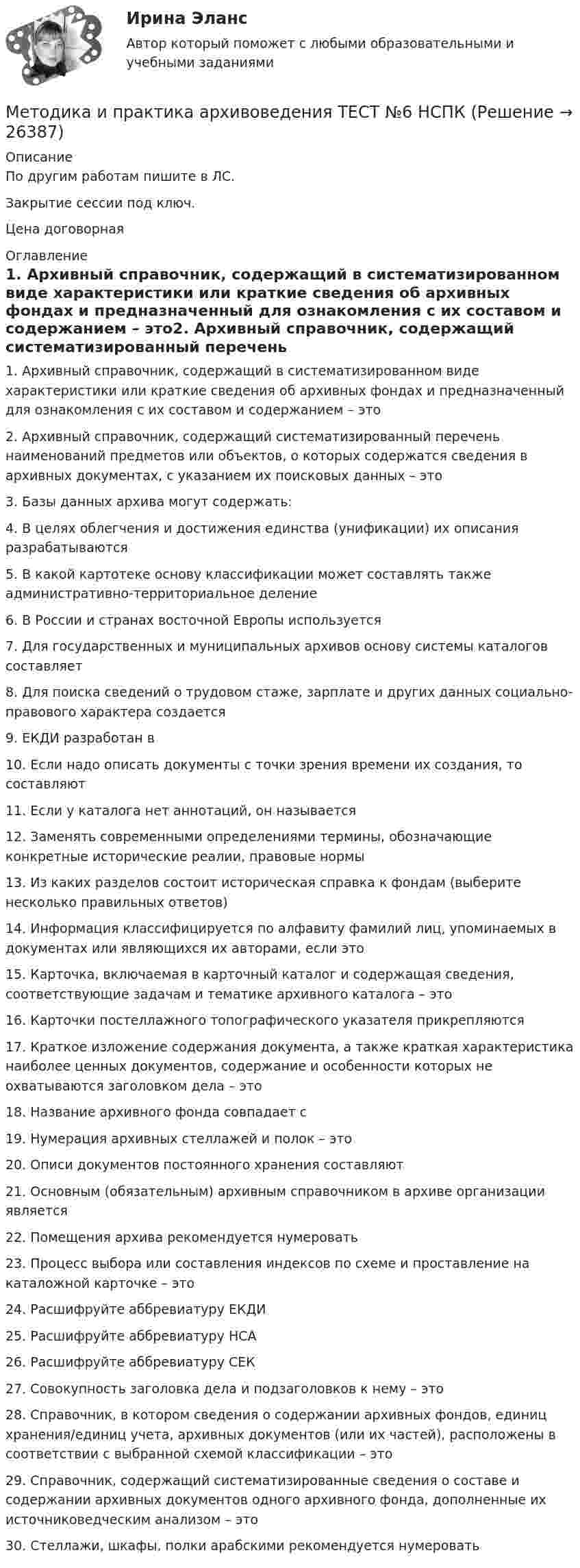     
          Описание
          По другим работам пишите в ЛС.Закрытие сессии под ключ.Цена договорная 
          Оглавление
          1. Архивный справочник, содержащий в систематизированном виде характеристики или краткие сведения об архивных фондах и предназначенный для ознакомления с их составом и содержанием – это2. Архивный справочник, содержащий систематизированный перечень наименований предметов или объектов, о которых содержатся сведения в архивных документах, с указанием их поисковых данных – это3. Базы данных архива могут содержать:4. В целях облегчения и достижения единства (унификации) их описания разрабатываются5. В какой картотеке основу классификации может составлять также административно-территориальное деление6. В России и странах восточной Европы используется7. Для государственных и муниципальных архивов основу системы каталогов составляет8. Для поиска сведений о трудовом стаже, зарплате и других данных социально-правового характера создается9. ЕКДИ разработан в10. Если надо описать документы с точки зрения времени их создания, то составляют11. Если у каталога нет аннотаций, он называется12. Заменять современными определениями термины, обозначающие конкретные исторические реалии, правовые нормы13. Из каких разделов состоит историческая справка к фондам (выберите несколько правильных ответов)14. Информация классифицируется по алфавиту фамилий лиц, упоминаемых в документах или являющихся их авторами, если это15. Карточка, включаемая в карточный каталог и содержащая сведения, соответствующие задачам и тематике архивного каталога – это16. Карточки постеллажного топографического указателя прикрепляются17. Краткое изложение содержания документа, а также краткая характеристика наиболее ценных документов, содержание и особенности которых не охватываются заголовком дела – это18. Название архивного фонда совпадает с19. Нумерация архивных стеллажей и полок – это20. Описи документов постоянного хранения составляют21. Основным (обязательным) архивным справочником в архиве организации является22. Помещения архива рекомендуется нумеровать23. Процесс выбора или составления индексов по схеме и проставление на каталожной карточке – это24. Расшифруйте аббревиатуру ЕКДИ25. Расшифруйте аббревиатуру НСА26. Расшифруйте аббревиатуру СЕК27. Совокупность заголовка дела и подзаголовков к нему – это28. Справочник, в котором сведения о содержании архивных фондов, единиц хранения/единиц учета, архивных документов (или их частей), расположены в соответствии с выбранной схемой классификации – это29. Справочник, содержащий систематизированные сведения о составе и содержании архивных документов одного архивного фонда, дополненные их источниковедческим анализом – это30. Стеллажи, шкафы, полки арабскими рекомендуется нумеровать 
            
            
            Методика и практика архивоведения Практическое занятие 6 НСПКМетодика и практика архивоведения ТЕСТ №6 НСПКМетодика и практика архивоведения ТЕСТ №7 НСПКМетодика и практика архивоведения ТЕСТ № 8 НСПКМетодика исследования восстановления водных источников сельскохозяйственного водоснабженияМетодика и тактика прокурорских проверокМЕТОДИКА ОБУЧЕНИЯ ДИАЛОГИЧЕСКОЙ РЕЧИ ДЕТЕЙ СТАРШЕГО ДОШКОЛЬНОГО ВОЗРАСТАМетодика и практика архивоведения  Комплексное задание  НСПКМетодика и практика архивоведения  Комплексное задание  НСПКМетодика и практика архивоведения Практическое занятие 1. Задания 1-10 НСПКМетодика и практика архивоведения. Практическое занятие 1. Задания 1-10 (ответы) НСПКМетодика и практика архивоведения  Практическое занятие 2. Задания 1-4,6-10  НСПКМетодика и практика архивоведения. Практическое занятие 2. Задания 1-4,6-10 (ответы) НСПКМетодика и практика архивоведения Практическое занятие 5 НСПК