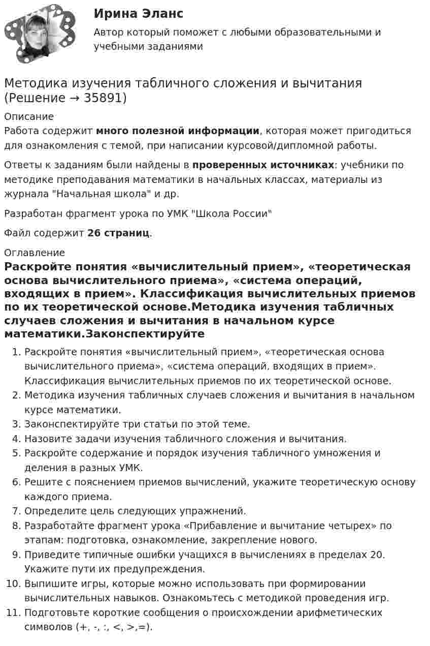     
          Описание
          Работа содержит много полезной информации, которая может пригодиться для ознакомления с темой, при написании курсовой/дипломной работы.Ответы к заданиям были найдены в проверенных источниках: учебники по методике преподавания математики в начальных классах, материалы из журнала Начальная школа и др.Разработан фрагмент урока по УМК Школа РоссииФайл содержит 26 страниц. 
          Оглавление
          Раскройте понятия «вычислительный прием», «теоретическая основа вычислительного приема», «система операций, входящих в прием». Классификация вычислительных приемов по их теоретической основе.Методика изучения табличных случаев сложения и вычитания в начальном курсе математики.Законспектируйте три статьи по этой теме.Назовите задачи изучения табличного сложения и вычитания.Раскройте содержание и порядок изучения табличного умножения и деления в разных УМК.Решите с пояснением приемов вычислений, укажите теоретическую основу каждого приема.Определите цель следующих упражнений.Разработайте фрагмент урока «Прибавление и вычитание четырех» по этапам: подготовка, ознакомление, закрепление нового.Приведите типичные ошибки учащихся в вычислениях в пределах 20. Укажите пути их предупреждения.Выпишите игры, которые можно использовать при формировании вычислительных навыков. Ознакомьтесь с методикой проведения игр.Подготовьте короткие сообщения о происхождении арифметических символов (+, -, :, <, >,=). 
            
            
            Методика вычисления и оценка медико-демографических показателей [Ответы]Методика изучения табличного сложения и вычитанияМетодика изучения табличного умножения и деленияМетодика изучения темы углы в пространствеМетодика и практика архивоведения (ДОУА, 1 часть)Методика и практика архивоведения (ДОУА, 1 часть)Методика и практика архивоведения (ДОУА, 1 часть)Метод Дельфи Вариант 3 Метод дисконтирования при оценке инвестиций заключается:Метод доступ Token Ring использует …Метод … заключается в том, что фирма разрабатывает бюджет в определенном отношении к текущей выручкеМетод … заключается в том, что фирма сначала выделяет средства на все элементы маркетинга, а остаток поступает в бюджет на продвижениеМетод … заключается в том, что эксперты располагают объекты ранжирования (например, критерии) в порядке убывания их значимостиМетодика анализа и планирования оборота торговли  и общественного питания - 90% 