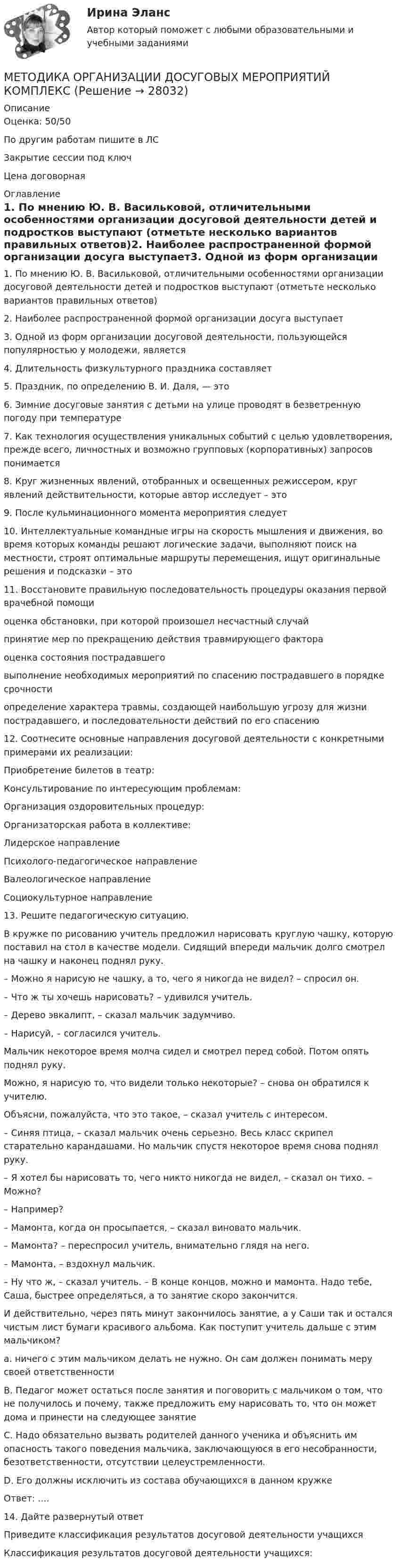      
          Описание
          Оценка: 50/50По другим работам пишите в ЛСЗакрытие сессии под ключЦена договорная 
          Оглавление
          1. По мнению Ю. В. Васильковой, отличительными особенностями организации досуговой деятельности детей и подростков выступают (отметьте несколько вариантов правильных ответов)2. Наиболее распространенной формой организации досуга выступает3. Одной из форм организации досуговой деятельности, пользующейся популярностью у молодежи, является4. Длительность физкультурного праздника составляет5. Праздник, по определению В. И. Даля, — это6. Зимние досуговые занятия с детьми на улице проводят в безветренную погоду при температуре7. Как технология осуществления уникальных событий с целью удовлетворения, прежде всего, личностных и возможно групповых (корпоративных) запросов понимается8. Круг жизненных явлений, отобранных и освещенных режиссером, круг явлений действительности, которые автор исследует – это9. После кульминационного момента мероприятия следует10. Интеллектуальные командные игры на скорость мышления и движения, во время которых команды решают логические задачи, выполняют поиск на местности, строят оптимальные маршруты перемещения, ищут оригинальные решения и подсказки – это11. Восстановите правильную последовательность процедуры оказания первой врачебной помощиоценка обстановки, при которой произошел несчастный случайпринятие мер по прекращению действия травмирующего фактораоценка состояния пострадавшеговыполнение необходимых мероприятий по спасению пострадавшего в порядке срочностиопределение характера травмы, создающей наибольшую угрозу для жизни пострадавшего, и последовательности действий по его спасению12. Соотнесите основные направления досуговой деятельности с конкретными примерами их реализации:Приобретение билетов в театр: Консультирование по интересующим проблемам: Организация оздоровительных процедур: Организаторская работа в коллективе: Лидерское направлениеПсихолого-педагогическое направлениеВалеологическое направлениеСоциокультурное направление13. Решите педагогическую ситуацию.В кружке по рисованию учитель предложил нарисовать круглую чашку, которую поставил на стол в качестве модели. Сидящий впереди мальчик долго смотрел на чашку и наконец поднял руку.– Можно я нарисую не чашку, а то, чего я никогда не видел? – спросил он.– Что ж ты хочешь нарисовать? – удивился учитель.– Дерево эвкалипт, – сказал мальчик задумчиво.– Нарисуй, – согласился учитель.Мальчик некоторое время молча сидел и смотрел перед собой. Потом опять поднял руку.Можно, я нарисую то, что видели только некоторые? – снова он обратился к учителю.Объясни, пожалуйста, что это такое, – сказал учитель с интересом.– Синяя птица, – сказал мальчик очень серьезно. Весь класс скрипел старательно карандашами. Но мальчик спустя некоторое время снова поднял руку.– Я хотел бы нарисовать то, чего никто никогда не видел, – сказал он тихо. – Можно?– Например?– Мамонта, когда он просыпается, – сказал виновато мальчик.– Мамонта? – переспросил учитель, внимательно глядя на него.– Мамонта, – вздохнул мальчик.– Ну что ж, – сказал учитель. – В конце концов, можно и мамонта. Надо тебе, Саша, быстрее определяться, а то занятие скоро закончится.И действительно, через пять минут закончилось занятие, а у Саши так и остался чистым лист бумаги красивого альбома. Как поступит учитель дальше с этим мальчиком?а. ничего с этим мальчиком делать не нужно. Он сам должен понимать меру своей ответственностиB. Педагог может остаться после занятия и поговорить с мальчиком о том, что не получилось и почему, также предложить ему нарисовать то, что он может дома и принести на следующее занятиеC. Надо обязательно вызвать родителей данного ученика и объяснить им опасность такого поведения мальчика, заключающуюся в его несобранности, безответственности, отсутствии целеустремленности.D. Его должны исключить из состава обучающихся в данном кружкеОтвет: ....14.	Дайте развернутый ответПриведите классификация результатов досуговой деятельности учащихсяКлассификация результатов досуговой деятельности учащихся: 
            
            
            Методика организации досуговых мероприятий итоговый тест 2 семестрМЕТОДИКА ОРГАНИЗАЦИИ ДОСУГОВЫХ МЕРОПРИЯТИЙ КОМПЛЕКСМетодика организации досуговых мероприятий (ПДО, 1 часть)Методика организации досуговых мероприятий (ПДО, 1 часть)Методика организации досуговых мероприятий (ПДО, 1 часть)Методика организации досуговых мероприятий (ПДО, 1 часть)Методика организации досуговых мероприятий (ПДО, 1 часть)Методика обучения продуктивным видам деятельности с практикумом Тестовые вопросы к разделу 4Методика обучения русскому языку в начальной школе. Синергия. Ответы на КОМПЕТЕНТНОСТНЫЙ ТЕСТметодика ознакомления с окружающим миром детей с овзМетодика ознакомления с окружающим миром детей с ограниченными возможностями здоровьяМетодика ознакомления с окружающим миром детей с ограниченными возможностями здоровьяМетодика ознакомления с окружающим миром детей с ограниченными возможностями здоровьяМетодика ознакомления с окружающим миром детей с ограниченными возможностями здоровья