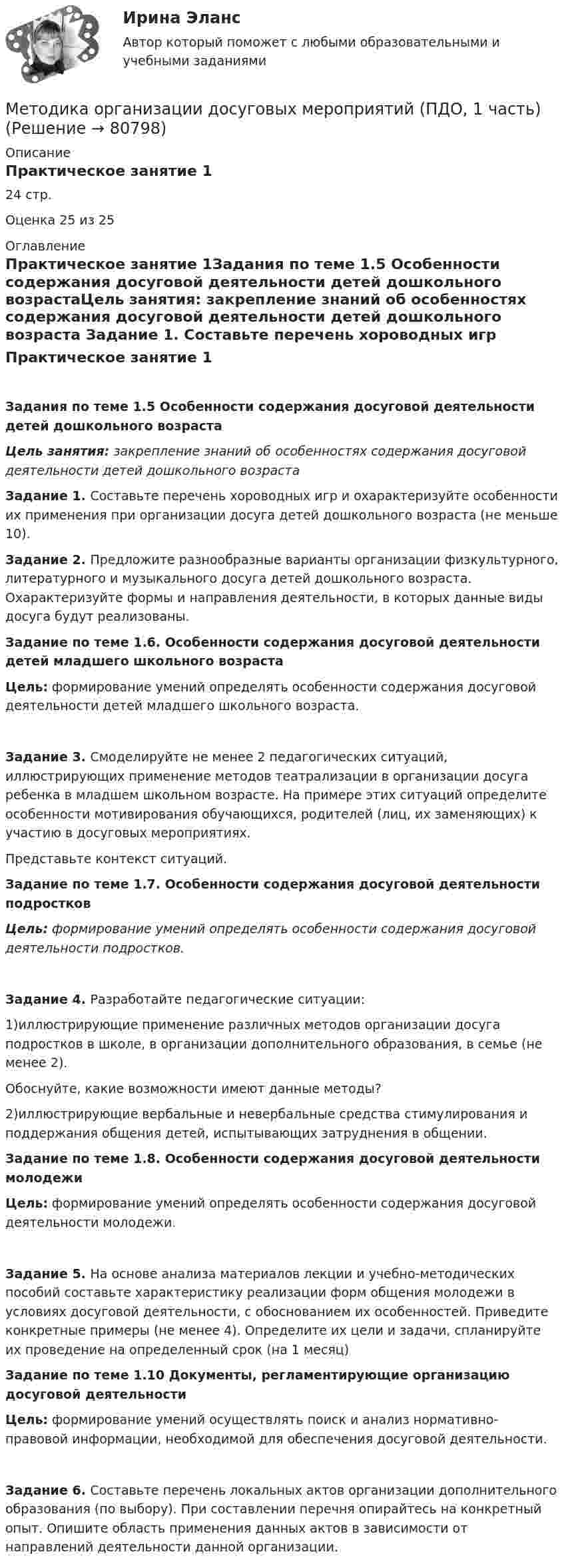      
            Описание
            Практическое занятие 124 стр.Оценка 25 из 25 
            Оглавление
            Практическое занятие 1Задания по теме 1.5 Особенности содержания досуговой деятельности детей дошкольного возрастаЦель занятия: закрепление знаний об особенностях содержания досуговой деятельности детей дошкольного возраста Задание 1. Составьте перечень хороводных игр и охарактеризуйте особенности их применения при организации досуга детей дошкольного возраста (не меньше 10). Задание 2. Предложите разнообразные варианты организации физкультурного, литературного и музыкального досуга детей дошкольного возраста. Охарактеризуйте формы и направления деятельности, в которых данные виды досуга будут реализованы. Задание по теме 1.6. Особенности содержания досуговой деятельности детей младшего школьного возрастаЦель: формирование умений определять особенности содержания досуговой деятельности детей младшего школьного возраста.Задание 3. Смоделируйте не менее 2 педагогических ситуаций, иллюстрирующих применение методов театрализации в организации досуга ребенка в младшем школьном возрасте. На примере этих ситуаций определите особенности мотивирования обучающихся, родителей (лиц, их заменяющих) к участию в досуговых мероприятиях.Представьте контекст ситуаций.  Задание по теме 1.7. Особенности содержания досуговой деятельности подростковЦель: формирование умений определять особенности содержания досуговой деятельности подростков.Задание 4. Разработайте педагогические ситуации:1)иллюстрирующие применение различных методов организации досуга подростков в школе, в организации дополнительного образования, в семье (не менее 2).Обоснуйте, какие возможности имеют данные методы?2)иллюстрирующие вербальные и невербальные средства стимулирования и поддержания общения детей, испытывающих затруднения в общении. Задание по теме 1.8. Особенности содержания досуговой деятельности молодежиЦель: формирование умений определять особенности содержания досуговой деятельности молодежи.Задание 5. На основе анализа материалов лекции и учебно-методических пособий составьте характеристику реализации форм общения молодежи в условиях досуговой деятельности, с обоснованием их особенностей. Приведите конкретные примеры (не менее 4). Определите их цели и задачи, спланируйте их проведение на определенный срок (на 1 месяц) Задание по теме 1.10 Документы, регламентирующие организацию досуговой деятельностиЦель: формирование умений осуществлять поиск и анализ нормативно-правовой информации, необходимой для обеспечения досуговой деятельности.Задание 6. Составьте перечень локальных актов организации дополнительного образования (по выбору). При составлении перечня опирайтесь на конкретный опыт. Опишите область применения данных актов в зависимости от направлений деятельности данной организации.  
            
            
            Методика организации досуговых мероприятий (ПДО, 1 часть)Методика организации досуговых мероприятий (ПДО, 1 часть)Методика организации досуговых мероприятий (ПДО, 1 часть)МЕТОДИКА ОРГАНИЗАЦИИ ДОСУГОВЫХ МЕРОПРИЯТИЙ (ПДО, 1 ЧАСТЬ)Методика организации досуговых мероприятий (ПДО, 1 часть) Итоговый тест Методика организации досуговых мероприятий (ПДО, 1 часть) Практическое занятие 1МЕТОДИКА ОРГАНИЗАЦИИ ДОСУГОВЫХ МЕРОПРИЯТИЙ (ПДО, 1 ЧАСТЬ) Практическое занятие 1Методика организации досуговых мероприятийМетодика организации досуговых мероприятий итоговый тест 2 семестрМЕТОДИКА ОРГАНИЗАЦИИ ДОСУГОВЫХ МЕРОПРИЯТИЙ КОМПЛЕКСМетодика организации досуговых мероприятий (ПДО, 1 часть)Методика организации досуговых мероприятий (ПДО, 1 часть)Методика организации досуговых мероприятий (ПДО, 1 часть)Методика организации досуговых мероприятий (ПДО, 1 часть)