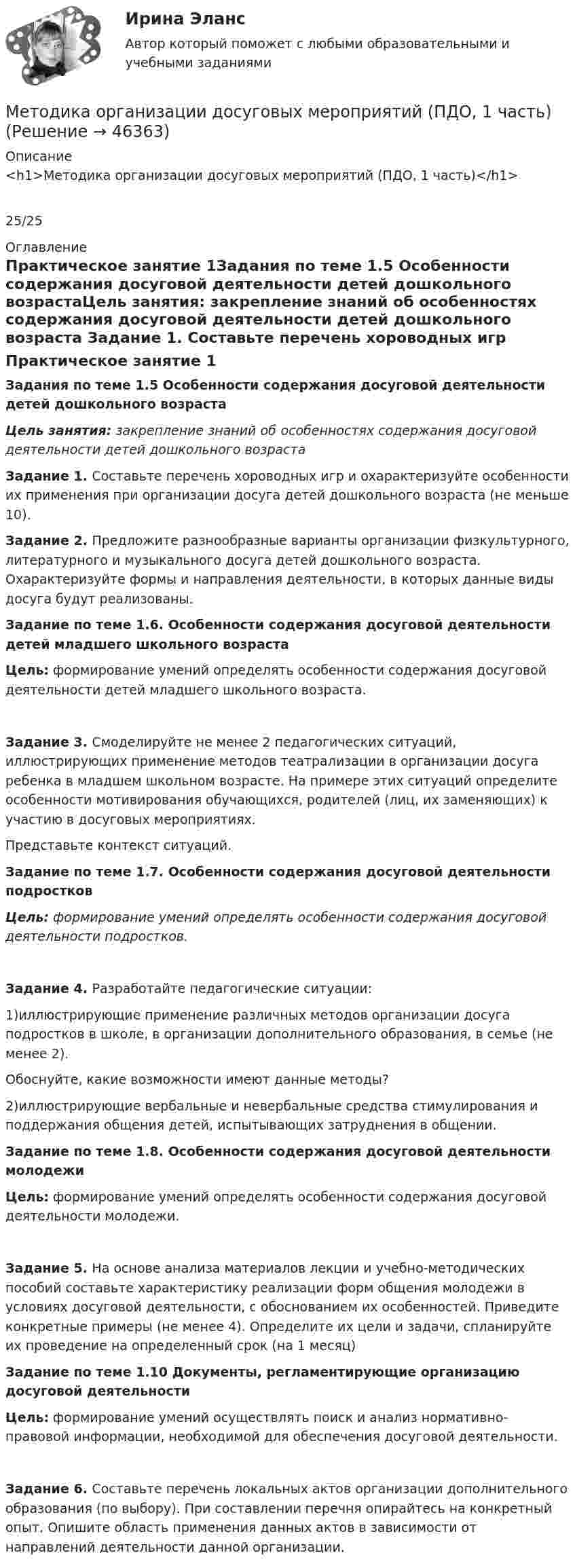      
            Описание
            <h1>Методика организации досуговых мероприятий (ПДО, 1 часть)</h1>25/25 
            Оглавление
            Практическое занятие 1Задания по теме 1.5 Особенности содержания досуговой деятельности детей дошкольного возрастаЦель занятия: закрепление знаний об особенностях содержания досуговой деятельности детей дошкольного возраста Задание 1. Составьте перечень хороводных игр и охарактеризуйте особенности их применения при организации досуга детей дошкольного возраста (не меньше 10). Задание 2. Предложите разнообразные варианты организации физкультурного, литературного и музыкального досуга детей дошкольного возраста. Охарактеризуйте формы и направления деятельности, в которых данные виды досуга будут реализованы. Задание по теме 1.6. Особенности содержания досуговой деятельности детей младшего школьного возрастаЦель: формирование умений определять особенности содержания досуговой деятельности детей младшего школьного возраста.Задание 3. Смоделируйте не менее 2 педагогических ситуаций, иллюстрирующих применение методов театрализации в организации досуга ребенка в младшем школьном возрасте. На примере этих ситуаций определите особенности мотивирования обучающихся, родителей (лиц, их заменяющих) к участию в досуговых мероприятиях.Представьте контекст ситуаций.  Задание по теме 1.7. Особенности содержания досуговой деятельности подростковЦель: формирование умений определять особенности содержания досуговой деятельности подростков.Задание 4. Разработайте педагогические ситуации:1)иллюстрирующие применение различных методов организации досуга подростков в школе, в организации дополнительного образования, в семье (не менее 2).Обоснуйте, какие возможности имеют данные методы?2)иллюстрирующие вербальные и невербальные средства стимулирования и поддержания общения детей, испытывающих затруднения в общении. Задание по теме 1.8. Особенности содержания досуговой деятельности молодежиЦель: формирование умений определять особенности содержания досуговой деятельности молодежи.Задание 5. На основе анализа материалов лекции и учебно-методических пособий составьте характеристику реализации форм общения молодежи в условиях досуговой деятельности, с обоснованием их особенностей. Приведите конкретные примеры (не менее 4). Определите их цели и задачи, спланируйте их проведение на определенный срок (на 1 месяц) Задание по теме 1.10 Документы, регламентирующие организацию досуговой деятельностиЦель: формирование умений осуществлять поиск и анализ нормативно-правовой информации, необходимой для обеспечения досуговой деятельности.Задание 6. Составьте перечень локальных актов организации дополнительного образования (по выбору). При составлении перечня опирайтесь на конкретный опыт. Опишите область применения данных актов в зависимости от направлений деятельности данной организации. 
            
            
            Методика организации досуговых мероприятий (ПДО, 1 часть)Методика организации досуговых мероприятий (ПДО, 1 часть)Методика организации досуговых мероприятий (ПДО, 1 часть)Методика организации досуговых мероприятий (ПДО, 1 часть)Методика организации досуговых мероприятий (ПДО, 1 часть)Методика организации досуговых мероприятий (ПДО, 1 часть)Методика организации досуговых мероприятий (ПДО, 1 часть)Методика ознакомления с окружающим миром детей с ограниченными возможностями здоровьяМетодика ознакомления с окружающим миром детей с ограниченными возможностями здоровьяМетодика ознакомления с окружающим миром детей с ограниченными возможностями здоровьяМетодика ознакомления с окружающим миром детей с ограниченными возможностями здоровьяМетодика организации досуговых мероприятийМетодика организации досуговых мероприятий итоговый тест 2 семестрМЕТОДИКА ОРГАНИЗАЦИИ ДОСУГОВЫХ МЕРОПРИЯТИЙ КОМПЛЕКС