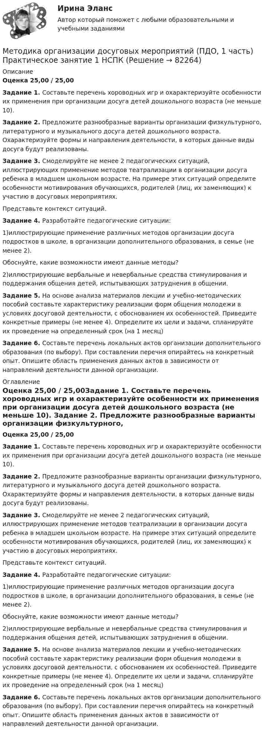      
            Описание
            Оценка 25,00 / 25,00Задание 1. Составьте перечень хороводных игр и охарактеризуйте особенности их применения при организации досуга детей дошкольного возраста (не меньше 10). Задание 2. Предложите разнообразные варианты организации физкультурного, литературного и музыкального досуга детей дошкольного возраста. Охарактеризуйте формы и направления деятельности, в которых данные виды досуга будут реализованы.Задание 3. Смоделируйте не менее 2 педагогических ситуаций, иллюстрирующих применение методов театрализации в организации досуга ребенка в младшем школьном возрасте. На примере этих ситуаций определите особенности мотивирования обучающихся, родителей (лиц, их заменяющих) к участию в досуговых мероприятиях.Представьте контекст ситуаций.Задание 4. Разработайте педагогические ситуации:1)иллюстрирующие применение различных методов организации досуга подростков в школе, в организации дополнительного образования, в семье (не менее 2).Обоснуйте, какие возможности имеют данные методы?2)иллюстрирующие вербальные и невербальные средства стимулирования и поддержания общения детей, испытывающих затруднения в общении.Задание 5. На основе анализа материалов лекции и учебно-методических пособий составьте характеристику реализации форм общения молодежи в условиях досуговой деятельности, с обоснованием их особенностей. Приведите конкретные примеры (не менее 4). Определите их цели и задачи, спланируйте их проведение на определенный срок (на 1 месяц)Задание 6. Составьте перечень локальных актов организации дополнительного образования (по выбору). При составлении перечня опирайтесь на конкретный опыт. Опишите область применения данных актов в зависимости от направлений деятельности данной организации. 
            Оглавление
            Оценка 25,00 / 25,00Задание 1. Составьте перечень хороводных игр и охарактеризуйте особенности их применения при организации досуга детей дошкольного возраста (не меньше 10). Задание 2. Предложите разнообразные варианты организации физкультурного, литературного и музыкального досуга детей дошкольного возраста. Охарактеризуйте формы и направления деятельности, в которых данные виды досуга будут реализованы.Задание 3. Смоделируйте не менее 2 педагогических ситуаций, иллюстрирующих применение методов театрализации в организации досуга ребенка в младшем школьном возрасте. На примере этих ситуаций определите особенности мотивирования обучающихся, родителей (лиц, их заменяющих) к участию в досуговых мероприятиях.Представьте контекст ситуаций.Задание 4. Разработайте педагогические ситуации:1)иллюстрирующие применение различных методов организации досуга подростков в школе, в организации дополнительного образования, в семье (не менее 2).Обоснуйте, какие возможности имеют данные методы?2)иллюстрирующие вербальные и невербальные средства стимулирования и поддержания общения детей, испытывающих затруднения в общении.Задание 5. На основе анализа материалов лекции и учебно-методических пособий составьте характеристику реализации форм общения молодежи в условиях досуговой деятельности, с обоснованием их особенностей. Приведите конкретные примеры (не менее 4). Определите их цели и задачи, спланируйте их проведение на определенный срок (на 1 месяц)Задание 6. Составьте перечень локальных актов организации дополнительного образования (по выбору). При составлении перечня опирайтесь на конкретный опыт. Опишите область применения данных актов в зависимости от направлений деятельности данной организации.  
            
            
            МЕТОДИКА ОРГАНИЗАЦИИ ДОСУГОВЫХ МЕРОПРИЯТИЙ (ПДО, 1 ЧАСТЬ) Практическое занятие 1Методика организации досуговых мероприятий (ПДО, 1 часть) Практическое занятие 1  НСПКМетодика организации досуговых мероприятий (ПДО, 1 часть) Практическое занятие 2Методика организации досуговых мероприятий (ПДО, 1 часть) Практическое занятие 2Методика организации досуговых мероприятий (ПДО, 1 часть) Практическое занятие №1 НСПКМетодика организации досуговых мероприятий (ПДО, 1 часть)  ТЕСТ-1  НСПКМетодика организации досуговых мероприятий (ПДО, 1 часть)  ТЕСТ-2   НСПКМетодика организации досуговых мероприятий (ПДО, 1 часть)Методика организации досуговых мероприятий (ПДО, 1 часть)Методика организации досуговых мероприятий (ПДО, 1 часть)Методика организации досуговых мероприятий (ПДО, 1 часть)Методика организации досуговых мероприятий (ПДО, 1 часть)МЕТОДИКА ОРГАНИЗАЦИИ ДОСУГОВЫХ МЕРОПРИЯТИЙ (ПДО, 1 ЧАСТЬ)Методика организации досуговых мероприятий (ПДО, 1 часть) Итоговый тест 