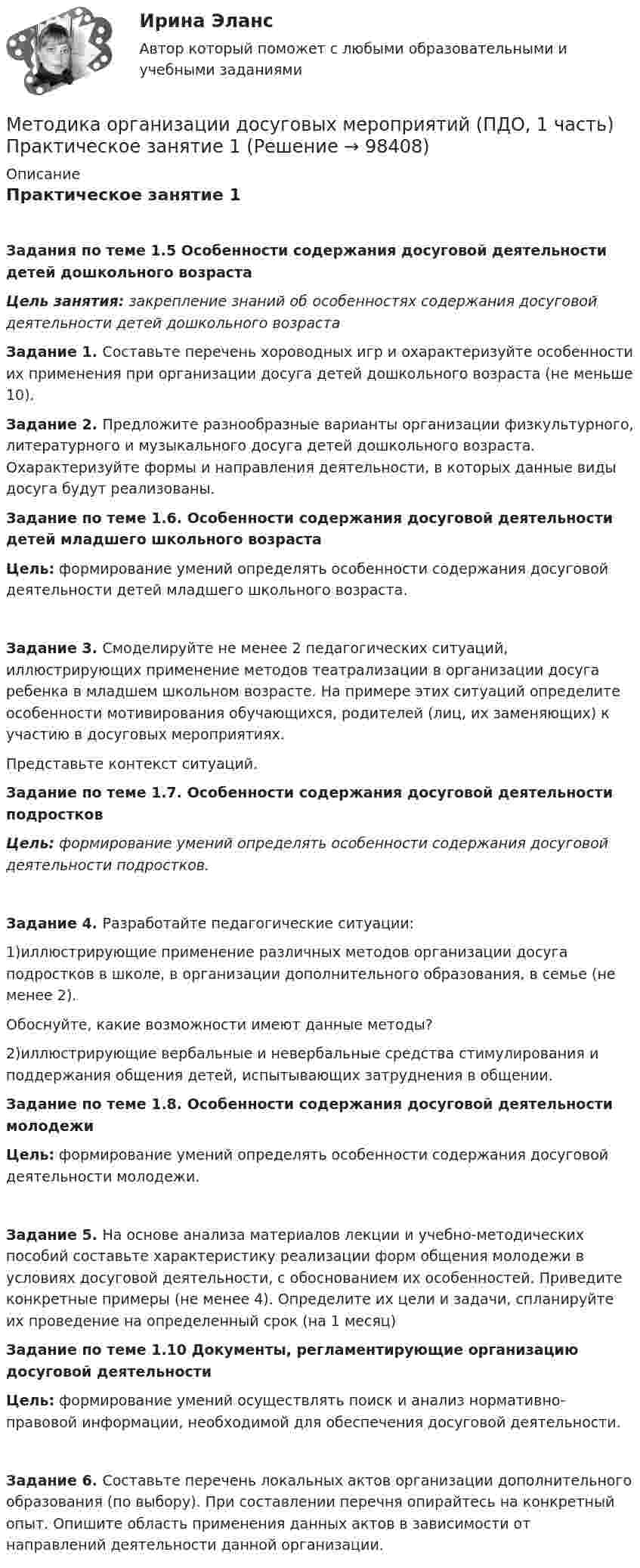     
            Описание
            Практическое занятие 1Задания по теме 1.5 Особенности содержания досуговой деятельности детей дошкольного возрастаЦель занятия: закрепление знаний об особенностях содержания досуговой деятельности детей дошкольного возраста Задание 1. Составьте перечень хороводных игр и охарактеризуйте особенности их применения при организации досуга детей дошкольного возраста (не меньше 10). Задание 2. Предложите разнообразные варианты организации физкультурного, литературного и музыкального досуга детей дошкольного возраста. Охарактеризуйте формы и направления деятельности, в которых данные виды досуга будут реализованы. Задание по теме 1.6. Особенности содержания досуговой деятельности детей младшего школьного возрастаЦель: формирование умений определять особенности содержания досуговой деятельности детей младшего школьного возраста.Задание 3. Смоделируйте не менее 2 педагогических ситуаций, иллюстрирующих применение методов театрализации в организации досуга ребенка в младшем школьном возрасте. На примере этих ситуаций определите особенности мотивирования обучающихся, родителей (лиц, их заменяющих) к участию в досуговых мероприятиях.Представьте контекст ситуаций.  Задание по теме 1.7. Особенности содержания досуговой деятельности подростковЦель: формирование умений определять особенности содержания досуговой деятельности подростков.Задание 4. Разработайте педагогические ситуации:1)иллюстрирующие применение различных методов организации досуга подростков в школе, в организации дополнительного образования, в семье (не менее 2).Обоснуйте, какие возможности имеют данные методы?2)иллюстрирующие вербальные и невербальные средства стимулирования и поддержания общения детей, испытывающих затруднения в общении. Задание по теме 1.8. Особенности содержания досуговой деятельности молодежиЦель: формирование умений определять особенности содержания досуговой деятельности молодежи.Задание 5. На основе анализа материалов лекции и учебно-методических пособий составьте характеристику реализации форм общения молодежи в условиях досуговой деятельности, с обоснованием их особенностей. Приведите конкретные примеры (не менее 4). Определите их цели и задачи, спланируйте их проведение на определенный срок (на 1 месяц) Задание по теме 1.10 Документы, регламентирующие организацию досуговой деятельностиЦель: формирование умений осуществлять поиск и анализ нормативно-правовой информации, необходимой для обеспечения досуговой деятельности.Задание 6. Составьте перечень локальных актов организации дополнительного образования (по выбору). При составлении перечня опирайтесь на конкретный опыт. Опишите область применения данных актов в зависимости от направлений деятельности данной организации.   
            
            
            Методика организации досуговых мероприятий (ПДО, 1 часть) Итоговый тест Методика организации досуговых мероприятий (ПДО, 1 часть) Практическое занятие 1МЕТОДИКА ОРГАНИЗАЦИИ ДОСУГОВЫХ МЕРОПРИЯТИЙ (ПДО, 1 ЧАСТЬ) Практическое занятие 1Методика организации досуговых мероприятий (ПДО, 1 часть) Практическое занятие 1  НСПКМетодика организации досуговых мероприятий (ПДО, 1 часть) Практическое занятие 2Методика организации досуговых мероприятий (ПДО, 1 часть) Практическое занятие 2Методика организации досуговых мероприятий (ПДО, 1 часть) Практическое занятие №1 НСПКМетодика организации досуговых мероприятий (ПДО, 1 часть)Методика организации досуговых мероприятий (ПДО, 1 часть)Методика организации досуговых мероприятий (ПДО, 1 часть)Методика организации досуговых мероприятий (ПДО, 1 часть)Методика организации досуговых мероприятий (ПДО, 1 часть)Методика организации досуговых мероприятий (ПДО, 1 часть)Методика организации досуговых мероприятий (ПДО, 1 часть)