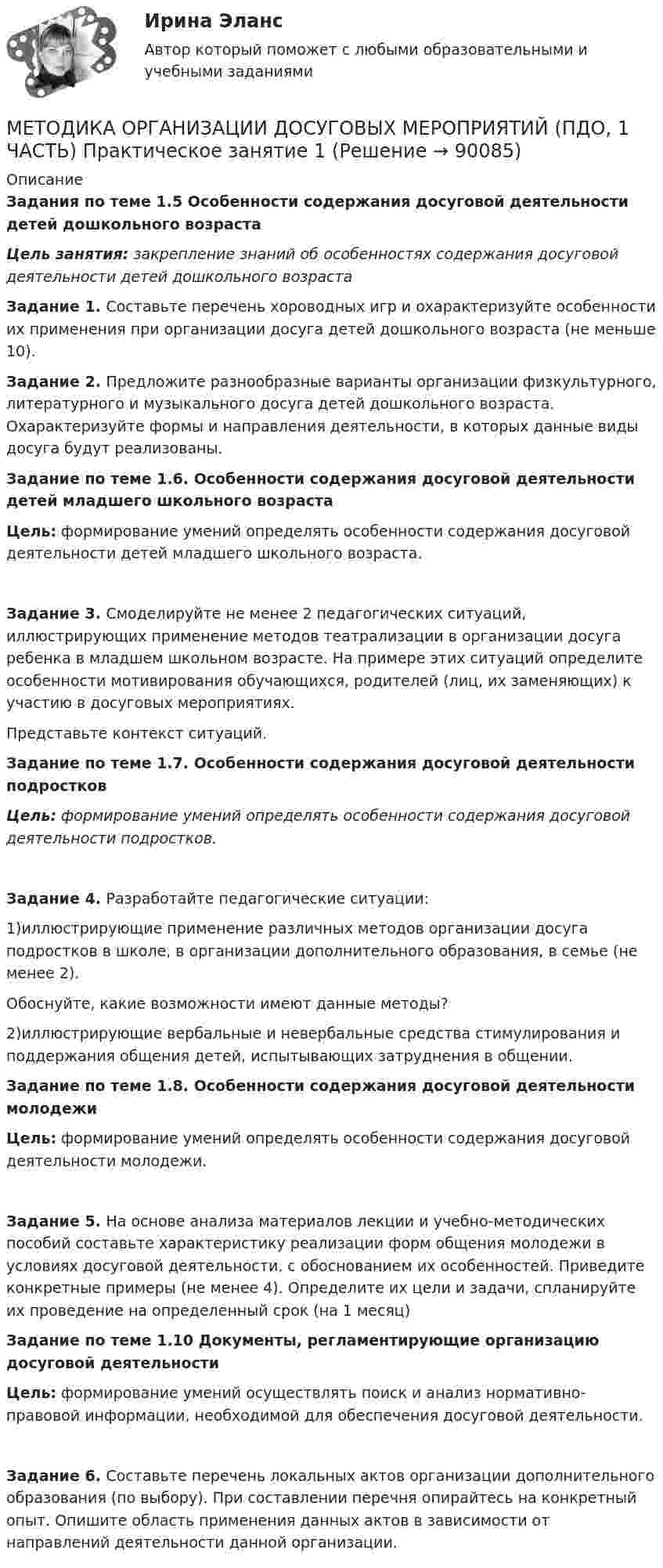      
            Описание
            Задания по теме 1.5 Особенности содержания досуговой деятельности детей дошкольного возрастаЦель занятия: закрепление знаний об особенностях содержания досуговой деятельности детей дошкольного возраста Задание 1. Составьте перечень хороводных игр и охарактеризуйте особенности их применения при организации досуга детей дошкольного возраста (не меньше 10). Задание 2. Предложите разнообразные варианты организации физкультурного, литературного и музыкального досуга детей дошкольного возраста. Охарактеризуйте формы и направления деятельности, в которых данные виды досуга будут реализованы. Задание по теме 1.6. Особенности содержания досуговой деятельности детей младшего школьного возрастаЦель: формирование умений определять особенности содержания досуговой деятельности детей младшего школьного возраста.Задание 3. Смоделируйте не менее 2 педагогических ситуаций, иллюстрирующих применение методов театрализации в организации досуга ребенка в младшем школьном возрасте. На примере этих ситуаций определите особенности мотивирования обучающихся, родителей (лиц, их заменяющих) к участию в досуговых мероприятиях.Представьте контекст ситуаций.  Задание по теме 1.7. Особенности содержания досуговой деятельности подростковЦель: формирование умений определять особенности содержания досуговой деятельности подростков.Задание 4. Разработайте педагогические ситуации:1)иллюстрирующие применение различных методов организации досуга подростков в школе, в организации дополнительного образования, в семье (не менее 2).Обоснуйте, какие возможности имеют данные методы?2)иллюстрирующие вербальные и невербальные средства стимулирования и поддержания общения детей, испытывающих затруднения в общении. Задание по теме 1.8. Особенности содержания досуговой деятельности молодежиЦель: формирование умений определять особенности содержания досуговой деятельности молодежи.Задание 5. На основе анализа материалов лекции и учебно-методических пособий составьте характеристику реализации форм общения молодежи в условиях досуговой деятельности, с обоснованием их особенностей. Приведите конкретные примеры (не менее 4). Определите их цели и задачи, спланируйте их проведение на определенный срок (на 1 месяц) Задание по теме 1.10 Документы, регламентирующие организацию досуговой деятельностиЦель: формирование умений осуществлять поиск и анализ нормативно-правовой информации, необходимой для обеспечения досуговой деятельности.Задание 6. Составьте перечень локальных актов организации дополнительного образования (по выбору). При составлении перечня опирайтесь на конкретный опыт. Опишите область применения данных актов в зависимости от направлений деятельности данной организации.   
            
            
            Методика организации досуговых мероприятий (ПДО, 1 часть) Практическое занятие 1МЕТОДИКА ОРГАНИЗАЦИИ ДОСУГОВЫХ МЕРОПРИЯТИЙ (ПДО, 1 ЧАСТЬ) Практическое занятие 1Методика организации досуговых мероприятий (ПДО, 1 часть) Практическое занятие 1  НСПКМетодика организации досуговых мероприятий (ПДО, 1 часть) Практическое занятие 2Методика организации досуговых мероприятий (ПДО, 1 часть) Практическое занятие 2Методика организации досуговых мероприятий (ПДО, 1 часть) Практическое занятие №1 НСПКМетодика организации досуговых мероприятий (ПДО, 1 часть)  ТЕСТ-1  НСПКМетодика организации досуговых мероприятий (ПДО, 1 часть)Методика организации досуговых мероприятий (ПДО, 1 часть)Методика организации досуговых мероприятий (ПДО, 1 часть)Методика организации досуговых мероприятий (ПДО, 1 часть)Методика организации досуговых мероприятий (ПДО, 1 часть)Методика организации досуговых мероприятий (ПДО, 1 часть)МЕТОДИКА ОРГАНИЗАЦИИ ДОСУГОВЫХ МЕРОПРИЯТИЙ (ПДО, 1 ЧАСТЬ)