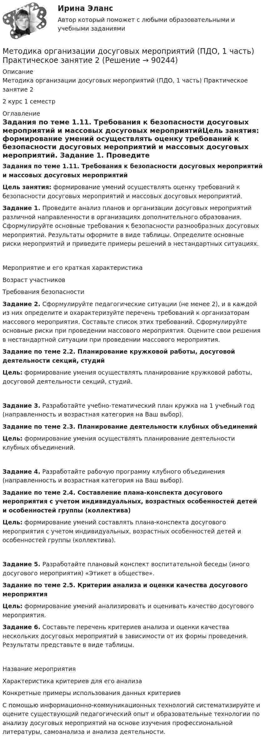      
            Описание
            Методика организации досуговых мероприятий (ПДО, 1 часть) Практическое занятие 22 курс 1 семестр 
            Оглавление
            Задания по теме 1.11. Требования к безопасности досуговых мероприятий и массовых досуговых мероприятийЦель занятия: формирование умений осуществлять оценку требований к безопасности досуговых мероприятий и массовых досуговых мероприятий. Задание 1. Проведите анализ планов и организации досуговых мероприятий различной направленности в организациях дополнительного образования. Сформулируйте основные требования к безопасности разнообразных досуговых мероприятий. Результаты оформите в виде таблицы. Определите основные риски мероприятий и приведите примеры решений в нестандартных ситуациях.Мероприятие и его краткая характеристикаВозраст участниковТребования безопасностиЗадание 2. Сформулируйте педагогические ситуации (не менее 2), и в каждой из них определите и охарактеризуйте перечень требований к организаторам массового мероприятия. Составьте список этих требований. Сформулируйте основные риски при проведении массового мероприятия. Оцените свои решения в нестандартной ситуации при проведении массового мероприятия. Задание по теме 2.2. Планирование кружковой работы, досуговой деятельности секций, студийЦель: формирование умения осуществлять планирование кружковой работы, досуговой деятельности секций, студий.Задание 3. Разработайте учебно-тематический план кружка на 1 учебный год (направленность и возрастная категория на Ваш выбор). Задание по теме 2.3. Планирование деятельности клубных объединенийЦель: формирование умения осуществлять планирование деятельности клубных объединений.Задание 4. Разработайте рабочую программу клубного объединения (направленность и возрастная категория на Ваш выбор). Задание по теме 2.4. Составление плана-конспекта досугового мероприятия с учетом индивидуальных, возрастных особенностей детей и особенностей группы (коллектива)Цель: формирование умений составлять плана-конспекта досугового мероприятия с учетом индивидуальных, возрастных особенностей детей и особенностей группы (коллектива).Задание 5. Разработайте плановый конспект воспитательной беседы (иного досугового мероприятия) «Этикет в обществе». Задание по теме 2.5. Критерии анализа и оценки качества досугового мероприятияЦель: формирование умений анализировать и оценивать качество досугового мероприятия.  Задание 6. Составьте перечень критериев анализа и оценки качества нескольких досуговых мероприятий в зависимости от их формы проведения. Результаты представьте в виде таблицы.Название мероприятияХарактеристика критериев для его анализаКонкретные примеры использования данных критериев С помощью информационно-коммуникационных технологий систематизируйте и оцените существующий педагогический опыт и образовательные технологии по анализу досуговых мероприятий на основе изучения профессиональной литературы, самоанализа и анализа деятельности.  
            
            
            Методика организации досуговых мероприятий (ПДО, 1 часть) Практическое занятие 1  НСПКМетодика организации досуговых мероприятий (ПДО, 1 часть) Практическое занятие 2Методика организации досуговых мероприятий (ПДО, 1 часть) Практическое занятие 2Методика организации досуговых мероприятий (ПДО, 1 часть) Практическое занятие №1 НСПКМетодика организации досуговых мероприятий (ПДО, 1 часть)  ТЕСТ-1  НСПКМетодика организации досуговых мероприятий (ПДО, 1 часть)  ТЕСТ-2   НСПКМетодика организации досуговых мероприятий (ПДО, 1 часть) Тест № 1 НСПКМетодика организации досуговых мероприятий (ПДО, 1 часть)Методика организации досуговых мероприятий (ПДО, 1 часть)Методика организации досуговых мероприятий (ПДО, 1 часть)Методика организации досуговых мероприятий (ПДО, 1 часть)МЕТОДИКА ОРГАНИЗАЦИИ ДОСУГОВЫХ МЕРОПРИЯТИЙ (ПДО, 1 ЧАСТЬ)Методика организации досуговых мероприятий (ПДО, 1 часть) Итоговый тест Методика организации досуговых мероприятий (ПДО, 1 часть) Практическое занятие 1