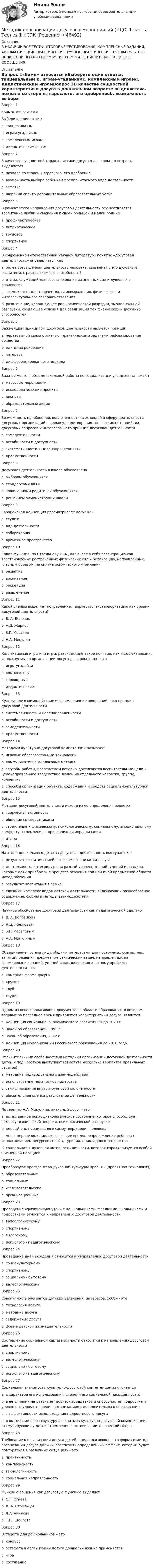     
            Описание
            В НАЛИЧИИ ВСЕ ТЕСТЫ, ИТОГОВЫЕ ТЕСТИРОВАНИЯ, КОМПЛЕКСНЫЕ ЗАДАНИЯ, АВТОМАТИЧЕСКИЕ ПРАКТИЧЕСКИЕ, РУЧНЫЕ ПРАКТИЧЕСКИЕ. ВСЕ ФАКУЛЬТЕТЫ НСПК. ЕСЛИ ЧЕГО-ТО НЕТ У МЕНЯ В ПРОФИЛЕ, ПИШИТЕ МНЕ В ЛИЧНЫЕ СООБЩЕНИЯ. 
            Оглавление
            Вопрос 1«Бамп» относится кВыберите один ответ:a. танцевальным b. играм-угадайкамc. комплексным играмd. дидактическим играмВопрос 2В качестве сущностной характеристики досуга в дошкольном возрасте выделяетсяa. похвала со стороны взрослого, его одобрениеb. возможность выбора ребенком предпочитаемого вида деятельности c. отметкаd. широкий спектр дополнительных образовательных услугВопрос 3В рамках этого направления досуговой деятельности осуществляется воспитание любви и уважения к своей большой и малой родинеa. профилактическоеb. патриотическое c. трудовоеd. спортивноеВопрос 4В современной отечественной научной литературе понятие «досуговая деятельность» определяется какa. более возвышенная деятельность человека, связанная с его духовным развитием, с раскрытием его способностей b. отдых, служащий для восстановления жизненных сил и душевного равновесияc. возможность для творчества, самовыражения, физического и интеллектуального совершенствованияd. развлечение, исполняющее роль психической разрядки, эмоциональной разгрузки, создающее условия для реализации тех физических и духовных способностейВопрос 5Важнейшим принципом досуговой деятельности является принципa. неразрывной связи с жизнью, практическими задачами реформирования общества b. единства рекреацииc. интересаd. дифференцированного подходаВопрос 6Важное место в объеме школьной работы по социализации учащихся занимаютa. массовые мероприятия b. исследовательские проектыc. диспутыd. образовательные акцииВопрос 7Возможность приобщения, вовлеченности всех людей в сферу деятельности досуговых организаций с целью удовлетворения творческих потенций, их досуговых запросов и интересов – это принцип досуговой деятельностиa. самодеятельностиb. всеобщности и доступности c. систематичности и целенаправленностиd. преемственностиВопрос 8Досуговая деятельность в школе обусловленаa. выбором обучающихсяb. стандартами ФГОС c. пожеланиями родителей обучающихсяd. решением администрации школыВопрос 9Европейская Концепция рассматривает досуг какa. студиюb. вид деятельностиc. лабораториюd. временное пространство Вопрос 10Какая функция, по Стрельцову Ю.А., включает в себя регенерацию как восстановление растраченных физических сил и релаксацию, направленных, главным образом, на снятие психического утомления.a. развитиеb. воспитаниеc. рекреация d. развлечениеВопрос 11Какой ученый выделяет потребление, творчество, экстериоризацию как уровни досуговой деятельности?a. В. А. Воловик b. А.Д. Жарковc. Б.Г. Мосалевd. А.А. МикулинВопрос 12Коллективные игры или игры, развивающие такое понятие, как «коллективизм», используемые в организации досуга дошкольников – этоa. игры-угадайкиb. комплексныеc. хороводные d. дидактическиеВопрос 13Культурное взаимодействие и взаимовлияние поколений - это принцип досуговой деятельностиa. систематичности и целенаправленностиb. всеобщности и доступностиc. самодеятельностиd. преемственности Вопрос 14Методами культурно-досуговой компетенции называютa. игровые образовательные технологииb. коммуникативно-диалоговые методыc. способы работы, посредством которых достигаются воспитательные цели – целенаправленное воздействие людей на отдельного человека, группу, коллектив. d. способы организации объекта, содержания и средств социально-культурной деятельностиВопрос 15Мотивом досуговой деятельности исходя из ее определения являетсяa. творческая активностьb. общение со сверстникамиc. стремление к физическому, психологическому, социальному, эмоциональному комфорту, стремление к признанию, самореализации d. отдыхВопрос 16На этапе дошкольного детства досуговая деятельность выступает какa. результат развития семейных форм организации досугаb. деятельность, интегрирующая разный уровень знаний, умений и навыков, которые дети приобрели в процессе освоения той или иной предметной области метод обученияc. результат воспитания в семьеd. сложный комплекс видов детской деятельности, включающий разнообразное содержание, формы и методы взаимодействия Вопрос 17Научное обоснование досуговой деятельности как педагогической сделаноa. В. А. Воловиком b. А.Д. Жарковымc. Б.Г. Мосалевымd. А.А. МикулинымВопрос 18Объединение группы лиц с общими интересами для постоянных совместных занятий, решения предметно-практических задач, направленных на формирование знаний, умений и навыков по конкретному профилю деятельности - этоa. камерная форма досугаb. кружок c. клубd. студияВопрос 19Одним из основополагающих документов в области образования, в котором впервые за последнее время приводятся характеристики досуга, являетсяa. Концепция социально- экономического развития РФ до 2020 г.b. Закон об образовании, 1993 г.c. Закон об образования, 2012 г.d. Концепция модернизации Российского образования до 2010 года. Вопрос 20Отличительными особенностями методики организации досуговой деятельности детей и под¬ростков выступают (отметьте несколько вариантов правильных ответов)a. методика индивидуального взаимодействияb. использование механизмов лидерства c. стимулирование внутригрупповой сплоченности d. обязательная оценка результатов деятельности Вопрос 21По мнению А.А. Микулина, активный досуг - этоa. естественное психофизиологическое состояние, которое способствует выбросу психической энергии, психологической разгрузке b. первый опыт социального самоутверждения человекаc. многомерное явление, включающее времяпрепровождение ребенка с использованием ресурсов спорта, туризма, прикладного творчестваd. социальная и духовная активность личности, которая характеризуется особой жизненной позициейВопрос 22Преобразуют пространство духовной культуры проекты (проектная технология)a. образовательныеb. социальныеc. исследовательские d. организационныеВопрос 23Проведение «физкультминуток» с дошкольниками, младшими школьниками и подростками относится к направлению досуговой деятельностиa. валеологическому b. спортивномуc. лидерскомуd. психолого - педагогическомуВопрос 24Проведение дней рождения относится к направлению досуговой деятельностиa. социокультурному b. спортивномуc. социально - бытовомуd. валеологическомуВопрос 25Совокупность элементов детских увлечений, интересов, хобби - этоa. технология досугаb. методика досугаc. содержание досуга d. форма детской жизнедеятельностиВопрос 26Составление социальной карты местности относится к направлению досуговой деятельностиa. спортивномуb. валеологическомуc. социально - бытовомуd. психолого - педагогическому Вопрос 27Социальная значимость культурно-досуговой компетенции заключаетсяa. в характере его использования, степени его социальной насыщенности.b. в ее влиянии на развитие творческих задатков и способностей подростка и уровне его удовлетворения организациями дополнительного образования c. в эффективности использования подросткового досугаd. в включении в её структуру алгоритмов культурно-досуговой компетенции, стимулирующих у детей стремление к активизации творческой сферыВопрос 28Требование к организации досуга детей, предполагающее, что форма и метод организации досуга должны обеспечить определённый эффект, который будет повторяться в различных ситуациях - этоa. практичностьb. комплексностьc. технологичность d. социальная направленностьВопрос 29Функцию общения как досуговую функцию выделяетa. С.Г. Огневаb. Ю.А. Стрельцовc. Л.А. Акимова d. Т.Г. КиселеваВопрос 30Эстафета для дошкольников – этоa. конкурсb. эстафета в организации досуга дошкольников не применяетсяc. играd. состязание 
            
            
            Методика организации досуговых мероприятий (ПДО, 1 часть)  ТЕСТ-2   НСПКМетодика организации досуговых мероприятий (ПДО, 1 часть) Тест № 1 НСПКМетодика организации досуговых мероприятий (ПДО, 1 часть) Тест № 2 НСПКМетодика организации досуговых мероприятий (ПДО, 2 часть)Методика организации досуговых мероприятий (ПДО, 2 часть)Методика организации досуговых мероприятий (ПДО, 2 часть)Методика организации досуговых мероприятий (ПДО, 2 часть)Методика организации досуговых мероприятий (ПДО, 1 часть) Итоговый тест Методика организации досуговых мероприятий (ПДО, 1 часть) Практическое занятие 1МЕТОДИКА ОРГАНИЗАЦИИ ДОСУГОВЫХ МЕРОПРИЯТИЙ (ПДО, 1 ЧАСТЬ) Практическое занятие 1Методика организации досуговых мероприятий (ПДО, 1 часть) Практическое занятие 1  НСПКМетодика организации досуговых мероприятий (ПДО, 1 часть) Практическое занятие 2Методика организации досуговых мероприятий (ПДО, 1 часть) Практическое занятие 2Методика организации досуговых мероприятий (ПДО, 1 часть) Практическое занятие №1 НСПК