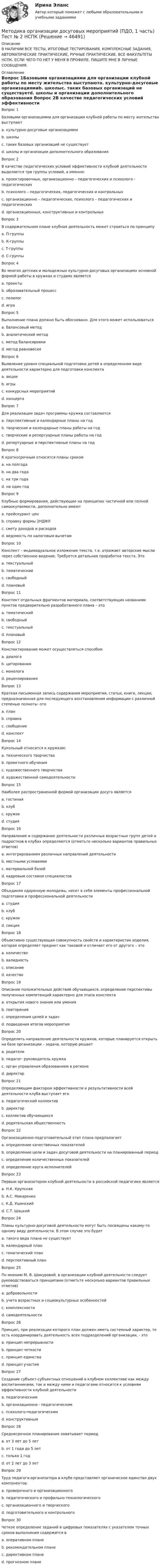     
            Описание
            В НАЛИЧИИ ВСЕ ТЕСТЫ, ИТОГОВЫЕ ТЕСТИРОВАНИЯ, КОМПЛЕКСНЫЕ ЗАДАНИЯ, АВТОМАТИЧЕСКИЕ ПРАКТИЧЕСКИЕ, РУЧНЫЕ ПРАКТИЧЕСКИЕ. ВСЕ ФАКУЛЬТЕТЫ НСПК. ЕСЛИ ЧЕГО-ТО НЕТ У МЕНЯ В ПРОФИЛЕ, ПИШИТЕ МНЕ В ЛИЧНЫЕ СООБЩЕНИЯ. 
            Оглавление
            Вопрос 1Базовыми организациями для организации клубной работы по месту жительства выступаютa. культурно-досуговые организациямиb. школыc. таких базовых организаций не существуетd. школы и организации дополнительного образования Вопрос 2В качестве педагогических условий эффективности клубной деятельности выделяется три группы условий, а именно:a. проектировочных, организационно – педагогических и психолого - педагогическихb. психолого – педагогических, педагогических и контрольныхc. организационно – педагогических, психолого – педагогических и педагогических d. организационных, конструктивных и контрольныхВопрос 3В содержательном плане клубная деятельность может строиться по принципуa. П-группыb. К-группыc. Т-группы d. С-группыВопрос 4Во многих детских и молодежных культурно-досуговых организациях основной формой работы в кружках и студиях являетсяa. проектыb. образовательный процесс c. полилогd. играВопрос 5Выполнение плана должно быть обосновано. Для этого может использоватьсяa. балансовый метод b. аналитический методc. метод балансировкиd. метод равновесияВопрос 6Выявление уровня специальной подготовки детей в определенном виде деятельности характерно для подготовки конспектаa. акцииb. игрыc. конкурсных мероприятий d. концертаВопрос 7Для реализации задач программы кружка составляютсяa. перспективные и календарные планы на годb. творческие и календарные планы работы на годc. творческие и репертуарные планы работы на год d. репертуарные и перспективные планы на годВопрос 8К краткосрочным относятся планы срокомa. на полгодаb. на два годаc. на три годаd. на один год Вопрос 9Клубные формирования, действующие на принципах частичной или полной самоокупаемости, дополнительно имеютa. прейскурант ценb. справку формы 2НДФЛc. смету доходов и расходов d. ведомость по налоговым вычетамВопрос 10Конспект – индивидуальное изложение текста, т.е. отражает авторские мысли через собственное видение. Требуется детальная проработка текста. Этоa. текстуальныйb. тематическийc. свободный d. плановыйВопрос 11Конспект отдельных фрагментов материала, соответствующих названиям пунктов предварительно разработанного плана – этоa. тематическийb. свободныйc. текстуальныйd. плановый Вопрос 12Конспектирование может осуществляться способомa. диалогаb. цитирования c. монологаd. рецензированияВопрос 13Краткая письменная запись содержания мероприятия, статьи, книги, лекции, предназначенная для последующего восстановления информации с различной степенью полноты -этоa. планb. справкаc. сообщениеd. конспект Вопрос 14Кукольный относится к кружкам:a. технического творчестваb. проектного обученияc. художественного творчестваd. художественной самодеятельности Вопрос 15Наиболее распространенной формой организации досуга являетсяa. гостинаяb. клуб c. кружокd. студияВопрос 16Направление и содержание деятельности различных возрастных групп детей и подростков в клубах определяются (отметьте несколько вариантов правильных ответов)a. интегрированием различных направлений деятельностиb. местными условиямиc. материальной базой d. кадровым составом специалистов Вопрос 17Объединяя одаренную молодежь, несет в себе элементы профессиональной подготовки и профессиональной деятельностиa. студия b. клубc. кружокd. секцияВопрос 18Объективно существующая совокупность свойств и характеристик изделия, которая определяет предмет как таковой и отличает его от другого – этоa. количествоb. валидностьc. описаниеd. качество Вопрос 19Описание положительных действий обучающихся, определение перспективы полученных компетенций характерно для этапа конспектаa. открытия нового знания или уменияb. повторенияc. определения целей и задачd. подведения итогов мероприятия Вопрос 20Определить направление деятельности кружков, которые планируется открыть на базе организации – задача, которую решаетa. родителиb. педагог- руководитель кружкаc. орган управления образованием в регионеd. директор Вопрос 21Определяющим фактором эффективности и результативности всей деятельности клуба выступает егоa. педагогический коллектив b. директорc. коллектив обучающихсяd. родительская общественностьВопрос 22Организационно-подготовительный этап плана предполагаетa. определение качественных показателейb. определение цели и задач досуговой деятельности на планированный периодc. определение количественных показателейd. определение круга исполнителей Вопрос 23Первым организатором клубной деятельности в российской педагогике являетсяa. Н.К. Крупскаяb. А.С. Макаренкоc. К.Д. Ушинскийd. С.Т. Шацкий Вопрос 24Планы культурно-досуговой деятельности могут быть посвящены какому-то одному виду деятельности. В этом случае это будетa. такого вида плана не существуетb. календарный планc. тематический план d. перспективный планВопрос 25По мнению М. В. Шакуровой, в организации клубной деятельности следует руководствоваться принципами (отметьте несколько вариантов правильных ответов)a. добровольности b. учета возрастных и социокультурных особенностейc. комплексностиd. самодеятельности Вопрос 26Принцип, при реализации которого план должен иметь системный характер, то есть координировать деятельность всех подразделений организации, - этоa. принцип непрерывностиb. принцип четкостиc. принцип единства d. принцип участияВопрос 27Создание субъект-субъектных отношений в клубном коллективе как между воспитанниками, так и между ними и педагогами относится к условиям эффективности клубной деятельностиa. педагогическим b. организационно - педагогическимc. психолого-педагогическимd. конструктивнымВопрос 28Среднесрочное планирование охватывает периодa. от 3 лет до 5 летb. от 1 года до 5 лет c. только 1 годd. от 2 лет до 3 летВопрос 29Труд педагога-организатора в клубе представляет органическое единство двух компонентов:a. проверочного и организационногоb. педагогического и профильно-технологического c. организационного и творческогоd. подготовительного и контрольногоВопрос 30Четкое определение заданий в цифровых показателях с указателем точных сроков выполнения содержится вa. оперативном планеb. рекомендательном планеc. директивном плане d. прогнозном плане 
            
            
            Методика организации досуговых мероприятий (ПДО, 1 часть) Тест № 1 НСПКМетодика организации досуговых мероприятий (ПДО, 1 часть) Тест № 2 НСПКМетодика организации досуговых мероприятий (ПДО, 2 часть)Методика организации досуговых мероприятий (ПДО, 2 часть)Методика организации досуговых мероприятий (ПДО, 2 часть)Методика организации досуговых мероприятий (ПДО, 2 часть)Методика организации досуговых мероприятий (ПДО, 2 часть)Методика организации досуговых мероприятий (ПДО, 1 часть) Практическое занятие 1МЕТОДИКА ОРГАНИЗАЦИИ ДОСУГОВЫХ МЕРОПРИЯТИЙ (ПДО, 1 ЧАСТЬ) Практическое занятие 1Методика организации досуговых мероприятий (ПДО, 1 часть) Практическое занятие 1  НСПКМетодика организации досуговых мероприятий (ПДО, 1 часть) Практическое занятие 2Методика организации досуговых мероприятий (ПДО, 1 часть) Практическое занятие 2Методика организации досуговых мероприятий (ПДО, 1 часть) Практическое занятие №1 НСПКМетодика организации досуговых мероприятий (ПДО, 1 часть)  ТЕСТ-1  НСПК