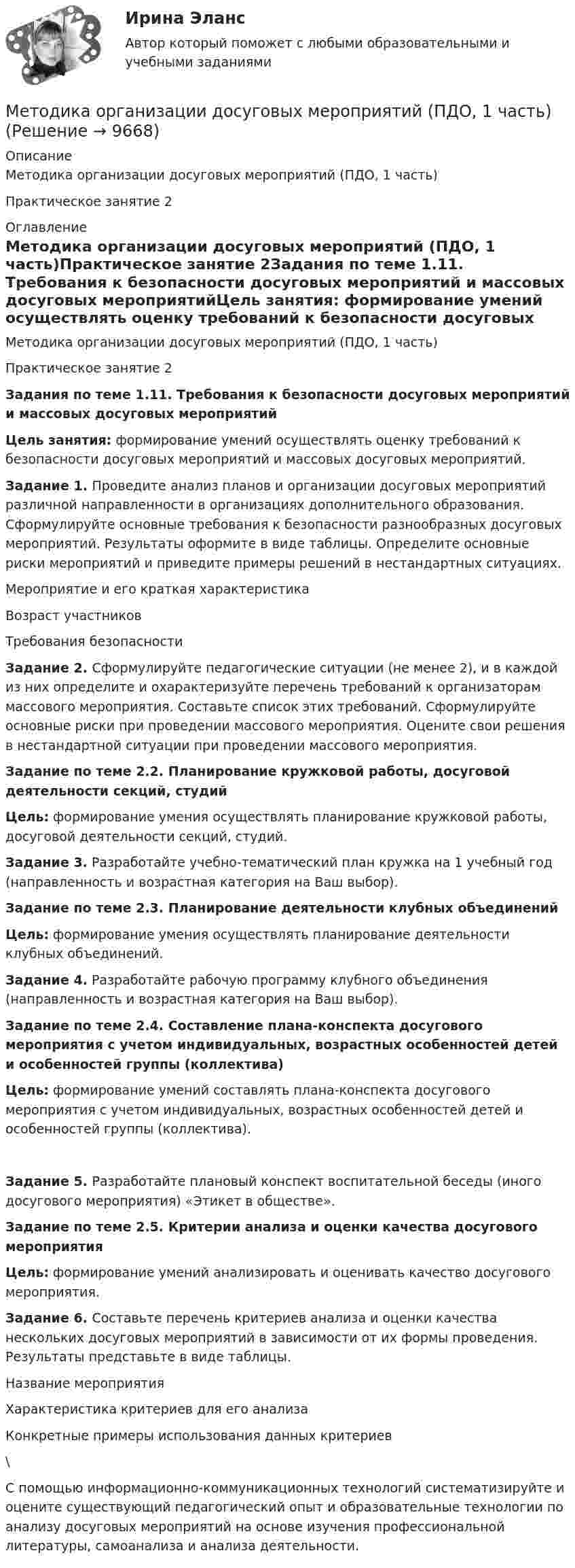      
          Описание
          Методика организации досуговых мероприятий (ПДО, 1 часть)Практическое занятие 2 
          Оглавление
          Методика организации досуговых мероприятий (ПДО, 1 часть)Практическое занятие 2Задания по теме 1.11. Требования к безопасности досуговых мероприятий и массовых досуговых мероприятийЦель занятия: формирование умений осуществлять оценку требований к безопасности досуговых мероприятий и массовых досуговых мероприятий. Задание 1. Проведите анализ планов и организации досуговых мероприятий различной направленности в организациях дополнительного образования. Сформулируйте основные требования к безопасности разнообразных досуговых мероприятий. Результаты оформите в виде таблицы. Определите основные риски мероприятий и приведите примеры решений в нестандартных ситуациях.   Мероприятие и его краткая характеристика Возраст участников Требования безопасности          Задание 2. Сформулируйте педагогические ситуации (не менее 2), и в каждой из них определите и охарактеризуйте перечень требований к организаторам массового мероприятия. Составьте список этих требований. Сформулируйте основные риски при проведении массового мероприятия. Оцените свои решения в нестандартной ситуации при проведении массового мероприятия. Задание по теме 2.2. Планирование кружковой работы, досуговой деятельности секций, студийЦель: формирование умения осуществлять планирование кружковой работы, досуговой деятельности секций, студий. Задание 3. Разработайте учебно-тематический план кружка на 1 учебный год (направленность и возрастная категория на Ваш выбор). Задание по теме 2.3. Планирование деятельности клубных объединенийЦель: формирование умения осуществлять планирование деятельности клубных объединений. Задание 4. Разработайте рабочую программу клубного объединения (направленность и возрастная категория на Ваш выбор). Задание по теме 2.4. Составление плана-конспекта досугового мероприятия с учетом индивидуальных, возрастных особенностей детей и особенностей группы (коллектива)Цель: формирование умений составлять плана-конспекта досугового мероприятия с учетом индивидуальных, возрастных особенностей детей и особенностей группы (коллектива).  Задание 5. Разработайте плановый конспект воспитательной беседы (иного досугового мероприятия) «Этикет в обществе». Задание по теме 2.5. Критерии анализа и оценки качества досугового мероприятияЦель: формирование умений анализировать и оценивать качество досугового мероприятия.  Задание 6. Составьте перечень критериев анализа и оценки качества нескольких досуговых мероприятий в зависимости от их формы проведения. Результаты представьте в виде таблицы.   Название мероприятия Характеристика критериев для его анализа Конкретные примеры использования данных критериев        \С помощью информационно-коммуникационных технологий систематизируйте и оцените существующий педагогический опыт и образовательные технологии по анализу досуговых мероприятий на основе изучения профессиональной литературы, самоанализа и анализа деятельности. 
            
            
            Методика организации досуговых мероприятий (ПДО, 1 часть)Методика организации досуговых мероприятий (ПДО, 1 часть)Методика организации досуговых мероприятий (ПДО, 1 часть)Методика организации досуговых мероприятий (ПДО, 1 часть)Методика организации досуговых мероприятий (ПДО, 1 часть)Методика организации досуговых мероприятий (ПДО, 1 часть)МЕТОДИКА ОРГАНИЗАЦИИ ДОСУГОВЫХ МЕРОПРИЯТИЙ (ПДО, 1 ЧАСТЬ)Методика ознакомления с окружающим миром детей с ограниченными возможностями здоровьяМетодика ознакомления с окружающим миром детей с ограниченными возможностями здоровьяМетодика ознакомления с окружающим миром детей с ограниченными возможностями здоровьяМетодика организации досуговых мероприятийМетодика организации досуговых мероприятий итоговый тест 2 семестрМЕТОДИКА ОРГАНИЗАЦИИ ДОСУГОВЫХ МЕРОПРИЯТИЙ КОМПЛЕКСМетодика организации досуговых мероприятий (ПДО, 1 часть)