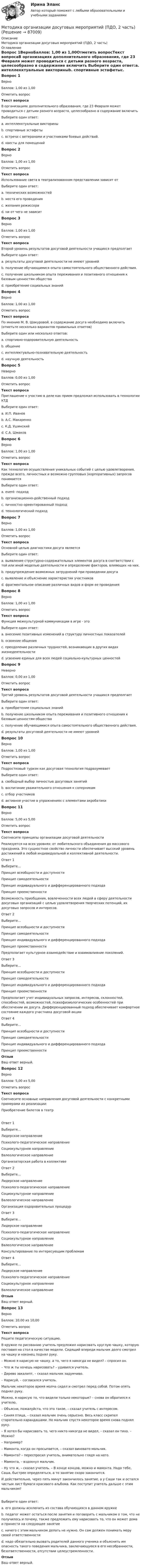      
            Описание
            Методика организации досуговых мероприятий (ПДО, 2 часть) 
            Оглавление
            Вопрос 1ВерноБаллов: 1,00 из 1,00Отметить вопросТекст вопросаВ организациях дополнительного образования, где 23 Февраля может проводиться с детьми разного возраста, целесообразно в содержание включить Выберите один ответ:a. интеллекктуальные викториныb. спортивные эстафетыc. встречи с ветеранами и участниками боевых действий. d. квесты для помещенийВопрос 2ВерноБаллов: 1,00 из 1,00Отметить вопросТекст вопросаИспользование света в театрализованном представлении зависит отВыберите один ответ:a. технических возможностейb. места его проведения c. желания режиссераd. ни от чего не зависитВопрос 3ВерноБаллов: 1,00 из 1,00Отметить вопросТекст вопросаВторой уровень результатов досуговой деятельности учащихся предполгаетВыберите один ответ:a. результаты досуговой деятельности не имеют уровнейb. получение обучающимися опыта самостоятельного общественного действия.c. получение школьником опыта переживания и позитивного отношения к базовым ценностям общества d. приобретение социальных знанийВопрос 4ВерноБаллов: 1,00 из 1,00Отметить вопросТекст вопросаПо мнению М. В. Шакуровой, в содержание досуга необходимо включить (отметьте несколько вариантов правильных ответов)Выберите один или несколько ответов:a. спортивно-оздоровительную деятельность b. общение c. интеллектуально-познавательную деятельность d. научную деятельностьВопрос 5НеверноБаллов: 0,00 из 1,00Отметить вопросТекст вопросаПриглашение к участию в деле как прием предложил использовать в технологии КТДВыберите один ответ:a. И.П. Иванов b. А.С. Макаренкоc. К.Д. Ушинскийd. С.А. ШмаковВопрос 6ВерноБаллов: 1,00 из 1,00Отметить вопросТекст вопросаКак технология осуществления уникальных событий с целью удовлетворения, прежде всего, личностных и возможно групповых (корпоративных) запросов понимаетсяВыберите один ответ:a. еvent- подход b. организационно-действенный подходc. личностно ориентированный подходd. технологический подходВопрос 7ВерноБаллов: 1,00 из 1,00Отметить вопросТекст вопросаОсновной целью диагностики досуга являетсяВыберите один ответ:a. выявление структурно-содержательных элементов досуга в соответствии с той или иной моделью деятельности и определение факторов, влияющих на них. b. предупреждение возможных затруднений при проведении досугаc. выявление и объяснение характеристик участниковd. фрагментальное описание различных видов и форм ее проведенияВопрос 8ВерноБаллов: 1,00 из 1,00Отметить вопросТекст вопросаФункция межкультурной коммуникации в игре - этоВыберите один ответ:a. внесение позитивных изменений в структуру личностных показателейb. освоение общенияc. преодоление различных трудностей, возникающих в других видах жизнедеятельностиd. усвоение единых для всех людей социально-культурных ценностей Вопрос 9НеверноБаллов: 0,00 из 1,00Отметить вопросТекст вопросаТретий уровень результатов досуговой деятельности учащихся предполгаетВыберите один ответ:a. приобретение социальных знанийb. получение школьником опыта переживания и позитивного отношения к базовым ценностям общества c. получение обучающимися опыта самостоятельного общественного действия.d. результаты досуговой деятельности не имеют уровнейВопрос 10ВерноБаллов: 1,00 из 1,00Отметить вопросТекст вопросаПодростковый туризм как досуговая технология подразумеваетВыберите один ответ:a. свободный выбор личностью досуговых занятий b. воспитание уважительного отношения к соперникамc. отбор участниковd. активное участие в упражнениях с элементами акробатикиВопрос 11ВерноБаллов: 5,00 из 5,00Отметить вопросТекст вопросаСоотнесите принципы организации досуговой деятельностиРеализуется на всех уровнях: от любительского объединения до массового праздника. Это сущностное свойство личности обеспечивает высокий уровень достижений в любой индивидуальной и коллективной деятельности.Ответ 1Выберите...Принцип всеобщности и доступностиПринцип самодеятельностиПринцип индивидуального и дифференцированного подходаПринцип преемственности Возможность приобщения, вовлеченности всех людей в сферу деятельности досуговых организаций с целью удовлетворения творческих потенций, их досуговых запросов и интересов.Ответ 2Выберите...Принцип всеобщности и доступностиПринцип самодеятельностиПринцип индивидуального и дифференцированного подходаПринцип преемственности Предполагает культурное взаимодействие и взаимовлияние поколений.Ответ 3Выберите...Принцип всеобщности и доступностиПринцип самодеятельностиПринцип индивидуального и дифференцированного подходаПринцип преемственности Предполагает учет индивидуальных запросов, интересов, склонностей, способностей, возможностей, психофизиологических особенностей при обеспечении их досуга. Дифференцированный подход обеспечивает комфортное состояние каждого участника досуговой акцииОтвет 4Выберите...Принцип всеобщности и доступностиПринцип самодеятельностиПринцип индивидуального и дифференцированного подходаПринцип преемственности ОтзывВаш ответ верный.Вопрос 12ВерноБаллов: 5,00 из 5,00Отметить вопросТекст вопросаСоотнесите основные направления досуговой деятельности с конкретными примерами их реализации:Приобретение билетов в театрОтвет 1Выберите...Лидерское направлениеПсихолого-педагогическое направлениеСоциокультурное направлениеВалеологическое направление Орга­низаторская работа в коллективеОтвет 2Выберите...Лидерское направлениеПсихолого-педагогическое направлениеСоциокультурное направлениеВалеологическое направление Организация оздо­ровительных процедурОтвет 3Выберите...Лидерское направлениеПсихолого-педагогическое направлениеСоциокультурное направлениеВалеологическое направление Консультирование по интересующим проб­лемамОтвет 4Выберите...Лидерское направлениеПсихолого-педагогическое направлениеСоциокультурное направлениеВалеологическое направление ОтзывВаш ответ верный.Вопрос 13ВерноБаллов: 10,00 из 10,00Отметить вопросТекст вопросаРешите педагогическую ситуацию.В кружке по рисованию учитель предложил нарисовать круглую чашку, которую поставил на стол в качестве модели. Сидящий впереди мальчик долго смотрел на чашку и наконец поднял руку. – Можно я нарисую не чашку, а то, чего я никогда не видел? – спросил он. – Что ж ты хочешь нарисовать? – удивился учитель. – Дерево эвкалипт, – сказал мальчик задумчиво. – Нарисуй, – согласился учитель. Мальчик некоторое время молча сидел и смотрел перед собой. Потом опять поднял руку. Можно, я нарисую то, что видели только некоторые? – снова он обратился к учителю. – Объясни, пожалуйста, что это такое, – сказал учитель с интересом. – Синяя птица, – сказал мальчик очень серьезно. Весь класс скрипел старательно карандашами. Но мальчик спустя некоторое время снова поднял руку. – Я хотел бы нарисовать то, чего никто никогда не видел, – сказал он тихо. – Можно? – Например? – Мамонта, когда он просыпается, – сказал виновато мальчик. – Мамонта? – переспросил учитель, внимательно глядя на него. – Мамонта, – вздохнул мальчик. – Ну что ж, – сказал учитель. – В конце концов, можно и мамонта. Надо тебе, Саша, быстрее определяться, а то занятие скоро закончится. И действительно, через пять минут закончилось занятие, а у Саши так и остался чистым лист бумаги красивого альбома. Как поступит учитель дальше с этим мальчиком? Выберите один ответ:a. его должны исключить из состава обучающихся в данном кружкеb. педагог может остаться после занятия и поговорить с мальчиком о том, что не получилось и почему, также предложить ему нарисовать то, что он может дома и принести на следующее занятие c. ничего с этим мальчиком делать не нужно. Он сам должен понимать меру своей ответственностиd. надо обязательно вызвать родителей данного ученика и объяснить им опасность такого поведения мальчика, заключающуюся в его несобранности, безответственности, отсутствии целеустремленности.ОтзывВаш ответ верный.  
            
            
            Методика организации досуговых мероприятий (ПДО, 2 часть)Методика организации досуговых мероприятий (ПДО, 2 часть)Методика организации досуговых мероприятий (ПДО, 2 часть)Методика организации досуговых мероприятий (ПДО, 2 часть)Методика организации досуговых мероприятий (ПДО, 2 часть)Методика организации досуговых мероприятий (ПДО, 2 часть)Методика организации досуговых мероприятий (ПДО, 2 часть)Методика организации досуговых мероприятий (ПДО, 1 часть) Практическое занятие 2Методика организации досуговых мероприятий (ПДО, 1 часть) Практическое занятие 2Методика организации досуговых мероприятий (ПДО, 1 часть) Практическое занятие №1 НСПКМетодика организации досуговых мероприятий (ПДО, 1 часть)  ТЕСТ-1  НСПКМетодика организации досуговых мероприятий (ПДО, 1 часть)  ТЕСТ-2   НСПКМетодика организации досуговых мероприятий (ПДО, 1 часть) Тест № 1 НСПКМетодика организации досуговых мероприятий (ПДО, 1 часть) Тест № 2 НСПК
